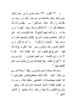 ‫ﻭ ﰱ ٧٢ ﺍﻛﺘﻮﺑﺮ ٠٢٩١ ﻭﺻﻞ ﻫﺪﻯ ﺭﺩﺍ ﻣﻦ ﺳﻌﺪ ﺯﻏﻠﻮﻝ‬
‫ﺭﺋﻴﺲ ﺍﻟﻮﻓﺪ ﻳﻌﺘﺬﺭ ﺑﺸﺪﺓﻋﻤﺎ ﺑﺪﺭ ﻣﻦ ﻣﻨﺪﻭﰉﺍﻟﻮﻓـﺪ ﻭ ﻳﺮﺣـﺐ‬
‫ﺑﺎﻗﺘﺮﺍﺣﺎ‪‬ﻦ" ﻭ ﻟﻜﲎ ﺍﺅﻛﺪ ﳊﻀﺮﺍﺗﻜﻦ ﺍ‪‬ـﻢ ﱂ ﻳﻔﻌﻠـﻮﺍ ﺫﻟـﻚ‬
‫ﺍﺳﺘﺨﻔﺎﻓﺎ ﺑﻜﻦ ﺃﻭ ﺍﳘﺎﻻ ﻟﺸﺄﻧﻜﻦ ﺑﻞ ﻟﻈـﺮﻭﻑ ﺃﺟﻨﺒﻴـﺔ ﻋـﻦ‬
‫ﻫﺬﺍﺍﳌﻌﲎ ﻭ ﻟﻮ ﻛﻨﺖ ﻓﻴﻬﻢ ﻻﻣﺘﻨﻊ ﺗﺄﺛﲑ ﻫﺬﻩ ﺍﻟﻈﺮﻭﻑ ﻭ ﻟﺘﻌﲔ ﻋﻠﻰ‬
‫ﺃﻥ ﺃﻗﻮﻡ ﺑﺸﺨﺼﻰ ﺑﻌﺮﺽ ﺍﳌﺸﺮﻭﻉ ﻋﻠﻴﻜﻦ ﻭﺗﻮﺿﻴﺢ ﻣﻌﺎﻧﻴـﻪ ﻭ‬
‫ﻣﺮﺍﻣﻴﻪ ﺭﻏﺒﺔ ﰱ ﺍﻻﺳﺘﻨﺎﺭﺓ ﺑﺂﺭﺍﺋﻜﻦ ﺍﻟﱴ ﳍـﺎ ﺍﳌﻘـﺎﻡ ﺍﻷﻭﻝ ﻣـﻦ‬
‫ﺍﻻﻋﺘﺒﺎﺭ ﻋﻨﺪﻯ ﻭ ﻋﻨﺪ ﺯﻣﻼﺋﻰ، ﻭ ﻳﺴﺮﱏ ﺟﺪﺍ ﺍﻧﻜﻦ ﻣـﻊ ﺫﻟـﻚ‬
‫ﻓﻬﻤﱳ ﺍﳌﺸﺮﻭﻉ ﺣﻖ ﺍﻟﻔﻬﻢ ﻭ ﺃﺑﺪﻳﱳ ﻓﻴﻪ ﲢﻔﻈﺎﺕ ﺃﺭﺍﻫﺎ ﰱ ﻏﺎﻳـﺔ‬
‫ﺍﻷﳘﻴﺔ ﻭ ﺃﺭﻯ ﺍﻟﺘﺸﺒﺚ ‪‬ﺎ ﻣﻦ ﺃﺧﺺ ﺃﺣﺒﺎﺋﻰ ﻭ ﺍﱏ ﺃﻭﻝ ﻣﻦ ﻳﺮﻯ‬
‫ﺃﻧﻪ ﻻﳝﻜﻦ ﺃﻥ ﺗﺘﻘﺪﻡ ﻫﻴﺌﺔ ﺍﺟﺘﻤﺎﻋﻴﺔ ﺑﺪﻭﻥ ﺃﻥ ﻳﺸﺘﺮﻙ ﺣﺴـﻜﻢ‬
                                           ‫ﺍﻟﻠﻄﻴﻒ ﻓﻴﻬﺎ.."‬
‫ﻭﺑﻌﺪ ﻫﺬﺍ ﻭﺻﻠﺖ ﻫﺪﻯ ﺷﻌﺮﺍﻭﻯ ﻭ ﺭﻓﻴﻘﺎ‪‬ﺎ ﺭﺳﺎﻟﺔ ﺃﺧـﺮﻯ‬
‫ﻣﻦ ﺳﻜﺮﺗﲑ ﺍﻟﻮﻓﺪ ﰱ ﺫﻟﻚ ﺍﻟﻮﻗﺖ ﻣﺼﻄﻔﻰﺍﻟﻨﺤﺎﺱ ﻳﻘﻮﻝ ﻓﻴﻬـﺎ:‬
‫ﺇﻧﻨﺎ ﻟﻨﻔﺨﺮ ﺑﻨﻬﻀﺔﺳﻴﺪﺍﺗﻨﺎ ﻭ ﺍﻫﺘﻤﺎﻣﻬﻦ ﲟﺴﺘﻘﺒﻞ ﺍﻟﺒﻼﺩ. ﻭ ﻳﺴـﺮﻧﺎ‬
‫ﺃﻥ ﺗﺘﻔﻀﻞ ﺍﻟﻠﺠﻨﺔ ﺍﳌﺮﻛﺰﻳﺔ ﻟﻠﺴﻴﺪﺍﺕ ﺑﺄﻥ ﺗﺮﺳﻞ ﺍﻟﻴﻨﺎ ﺑﺮﺃﻳﻬﻦ ﰱ‬
‫ﻣﺸﺮﻭﻉ ﺍﻻﺗﻔﺎﻕ ﻭ ﻣﻼ ﺣﻈﺎ‪‬ﻦ ﻋﻠﻴﻪ. ﻭﺍﻧﻨﺎ ﺳﻨﺤﻠﻬﺎ ﳏﻞ ﺍﻻﻋﺘﺒﺎﺭ‬
                                                ‫ﺍﻟﻼﺋﻖ ‪‬ﺎ"‬
 