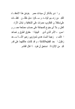 ‫ﻭ ﺍﳉﺪﻳﺮ ﺑﺎﻟﺬﻛﺮ ﺃﻥ ﺳﻴﺪﺍﺕ ﻣﺼﺮ ﱂ ﻳﻐﺮﻫﻦ ﻫﺬﺍ ﺍﻻﺣﺘﻔـﺎﺀ‬
‫ﺍﻟﻜﺒﲑ ﻣﻦ ﺯﻋـﻴﻢ ﺍﻟﻮﻓـﺪ ﻭ ﺳـﻜﺮﺗﲑﻩ،ﺑﻞ ﻇﻠﻠـﻦ ﳏﺎﻓﻈـﺎﺕ‬
‫ﻋﻠﻰﺍﺳﺘﻘﻼﳍﻦ ﺍﻟﻔﻜﺮﻯ، ﻣﺼﺮﺍﺕ ﻋﻠﻰ ﺍﻟﺸﻔﺎﻓﻴﺔ ﻭ ﺗﺒﺎﺩﻝ ﺍﻵﺭﺍﺀ ﰱ‬
‫ﺍﻟﻌﻠﻦ ﻭ ﺑﻼ ﺃﻯ ﺟﻨﻮﺡ ﻟﻠﻤﺠﺎﻣﻠﺔ ﻋﻠﻰ ﺣﺴﺎﺏ ﻣﺼﻠﺤﺔ ﻣﺼـﺮ ﻭ‬
‫ﺍﳌﺼﺮﻳﲔ، ﺍﻷﻣﺮ ﺍﻟﺬﻯ ﺃﺩﻯ ﰱ ﺍﻟﻨﻬﺎﻳﺔ ﺍﱃ ﻣﻔﺘﺮﻕ ﺍﻟﻄﺮﻕ ﻭ ﺗﺼﺎﻋﺪ‬
‫ﺍﳋﻼﻑ ﺑﲔ ﺯﻋﻴﻤﺔ ﺍﻟﻨﺴﺎﺀ ﻫﺪﻯ ﺷﻌﺮﺍﻭﻯﻭ ﺯﻋﻴﻢ ﺍﻷﻣـﺔ ﺳـﻌﺪ‬
‫ﺯﻏﻠﻮﻝ ﺍﱃ ﺣﺪ ﺍﻟﻘﻄﻴﻌﺔﺍﻟﻜﺎﻣﻠﺔ ، ﻭ ﻗﺪ ﻛﺎﻧﺖ ﻋﻼﻗﺘﻬﻤﺎ ﻋﻠﻰ ﻗﺪﺭ‬
          ‫ﻛﺒﲑ ﻣﻦ ﺍﻹﺛﺎﺭﺓ ﺍﻟﱴ ﺗﺴﺘﺤﻖ ﺃﻥ ﻧﻔﺮﺩ ﳍﺎ ﺍﳌﻘﺎﻝ ﺍﻟﻘﺎﺩﻡ.‬
 