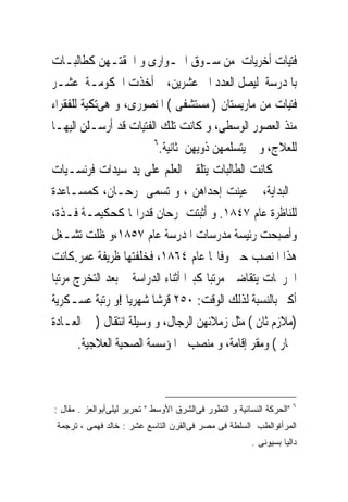 ‫ﻓﺘﻴﺎﺕ ﺃﺧﺮﻳﺎﺕ ﻣﻦ ﺳـﻮﻕ ﺍﳉـﻮﺍﺭﻯ ﻭ ﺍﳊﻘﺘـﻬﻦ ﻛﻄﺎﻟﺒـﺎﺕ‬
‫ﺑﺎﳌﺪﺭﺳﺔ ﻟﻴﺼﻞ ﺍﻟﻌﺪﺩ ﺍﱃ ﻋﺸﺮﻳﻦ، ﰒ ﺃﺧﺬﺕ ﺍﳊﻜﻮﻣـﺔ ﻋﺸـﺮ‬
‫ﻓﺘﻴﺎﺕ ﻣﻦ ﻣﺎﺭﻳﺴﺘﺎﻥ ) ﻣﺴﺘﺸﻔﻰ ( ﺍﳌﻨﺼﻮﺭﻯ، ﻭ ﻫﻰﺗﻜﻴﺔ ﻟﻠﻔﻘﺮﺍﺀ‬
‫ﻣﻨﺬ ﺍﻟﻌﺼﻮﺭ ﺍﻟﻮﺳﻄﻰ، ﻭ ﻛﺎﻧﺖ ﺗﻠﻚ ﺍﻟﻔﺘﻴﺎﺕ ﻗﺪ ﺃﺭﺳـﻠﻦ ﺍﻟﻴﻬـﺎ‬
                         ‫٦‬
                           ‫ﻟﻠﻌﻼﺝ، ﻭ ﱂ ﻳﺘﺴﻠﻤﻬﻦ ﺫﻭﻳﻬﻦ ﺛﺎﻧﻴﺔ.‬
‫ﻛﺎﻧﺖ ﺍﻟﻄﺎﻟﺒﺎﺕ ﻳﺘﻠﻘﲔ ﺍﻟﻌﻠﻢ ﻋﻠﻰ ﻳﺪ ﺳﻴﺪﺍﺕ ﻓﺮﻧﺴـﻴﺎﺕ‬
‫ﰱﺍﻟﺒﺪﺍﻳﺔ، ﰒ ﻋﻴﻨﺖ ﺇﺣﺪﺍﻫﻦ ، ﻭ ﺗﺴﻤﻰ ﲤﺮﺣـﺎﻥ، ﻛﻤﺴـﺎﻋﺪﺓ‬
‫ﻟﻠﻨﺎﻇﺮﺓ ﻋﺎﻡ ٧٤٨١. ﻭ ﺃﺛﺒﺘﺖ ﲤﺮﺣﺎﻥ ﻗﺪﺭﺍ‪‬ﺎ ﻛﺤﻜﻴﻤـﺔ ﻓـﺬﺓ،‬
‫ﻭﺃﺻﺒﺤﺖ ﺭﺋﻴﺴﺔ ﻣﺪﺭﺳﺎﺕ ﺍﳌﺪﺭﺳﺔ ﻋﺎﻡ ٧٥٨١،ﻭ ﻇﻠﺖ ﺗﺸـﻐﻞ‬
‫ﻫﺬﺍ ﺍﳌﻨﺼﺐ ﺣﱴ ﻭﻓﺎ‪‬ﺎ ﻋﺎﻡ ٤٦٨١، ﻓﺨﻠﻔﺘﻬﺎ ﻇﺮﻳﻔﺔ ﻋﻤﺮ.ﻛﺎﻧﺖ‬
‫ﺍﳋﺮﳚﺎﺕ ﻳﺘﻘﺎﺿﲔ ﻣﺮﺗﺒﺎ ﻛﺒﲑﺍ ﺃﺛﻨﺎﺀ ﺍﻟﺪﺭﺍﺳﺔ ﰒ ﺑﻌﺪ ﺍﻟﺘﺨﺮﺝ ﻣﺮﺗﺒﺎ‬
‫ﺃﻛﱪ ﺑﺎﻟﻨﺴﺒﺔ ﻟﺬﻟﻚ ﺍﻟﻮﻗﺖ: ٠٥٢ ﻗﺮﺷﺎ ﺷﻬﺮﻳﺎ !ﻭ ﺭﺗﺒﺔ ﻋﺴـﻜﺮﻳﺔ‬
‫)ﻣﻼﺯﻡ ﺛﺎﻥ ( ﻣﺜﻞ ﺯﻣﻼﺋﻬﻦ ﺍﻟﺮﺟﺎﻝ، ﻭ ﻭﺳﻴﻠﺔ ﺍﻧﺘﻘﺎﻝ ) ﰱ ﺍﻟﻌـﺎﺩﺓ‬
       ‫ﲪﺎﺭ ( ﻭﻣﻘﺮ ﺇﻗﺎﻣﺔ، ﻭ ﻣﻨﺼﺐ ﰱﺍﳌﺆﺳﺴﺔ ﺍﻟﺼﺤﻴﺔ ﺍﻟﻌﻼﺟﻴﺔ.‬



                                                                       ‫٦‬
‫"ﺍﻟﺤﺭﻜﺔ ﺍﻟﻨﺴﺎﺌﻴﺔ ﻭ ﺍﻟﺘﻁﻭﺭ ﻓﻰﺍﻟﺸﺭﻕ ﺍﻷﻭﺴﻁ " ﺘﺤﺭﻴﺭ ﻟﻴﻠﻰﺃﺒﻭﺍﻟﻌﺯ . ﻤﻘﺎل :‬
 ‫ﺍﻟﻤﺭﺃﺓﻭﺍﻟﻁﺏ ﺍﻟﺴﻠﻁﺔ ﻓﻰ ﻤﺼﺭ ﻓﻰﺍﻟﻘﺭﻥ ﺍﻟﺘﺎﺴﻊ ﻋﺸﺭ : ﺨﺎﻟﺩ ﻓﻬﻤﻰ ، ﺘﺭﺠﻤﺔ‬
                                                         ‫ﺩﺍﻟﻴﺎ ﺒﺴﻴﻭﻨﻰ .‬
 