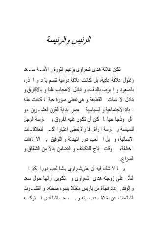 ‫ﺍﻟﺮﺋﻴﺲ ﻭﺍﻟﺮﺋﻴﺴﺔ‬

‫ﱂ ﺗﻜﻦ ﻋﻼﻗﺔ ﻫﺪﻯ ﺷﻌﺮﺍﻭﻯ ﺑﺰﻋﻴﻢ ﺍﻟﺜﻮﺭﺓ ﻭ ﺍﻷﻣـﺔ ﺳـﻌﺪ‬
‫ﺯﻏﻠﻮﻝ ﻋﻼﻗﺔ ﻋﺎﺩﻳﺔ، ﺑﻞ ﻛﺎﻧﺖ ﻋﻼﻗﺔ ﺩﺭﺍﻣﻴﺔ ﺗﺘﺴﻢ ﺑﺎﳌﺪ ﻭ ﺍﳉﺬﺭ،‬
‫ﺑﺎﻟﺼﻌﻮﺩ ﻭ ﺍﳍﺒﻮﻁ، ﺑﺎﻟﺪﻑﺀ ﻭ ﺗﺒﺎﺩﻝ ﺍﻻﻋﺠﺎﺏ ﻋﻠﻨﺎ ﻭ ﺑﺎﻻﻓﺘﺮﺍﻕ ﻭ‬
‫ﺗﺒﺎﺩﻝ ﺍﻻ‪‬ﺎﻣﺎﺕ ﰒ ﺍﻟﻘﻄﻴﻌﺔ.ﻭ ﻫﻰ ﺗﻌﻄﻰ ﺻﻮﺭﺓ ﺣﻴﺔ ﳌﺎ ﻛﺎﻧﺖ ﻋﻠﻴﻪ‬
‫ﺍﳊﻴﺎﺓ ﺍﻻﺟﺘﻤﺎﻋﻴﺔ ﻭ ﺍﻟﺴﻴﺎﺳﻴﺔ ﰱ ﻣﺼﺮ ﺑﺪﺍﻳﺔ ﺍﻟﻘﺮﻥ ﺍﻟﻌﺸـﺮﻳﻦ ، ﻭ‬
‫ﲤﺜﻞ ﳕﻮﺫﺟﺎ ﺣﻴﺎ ﳌﺎ ﳝﻜﻦ ﺃﻥ ﺗﻜﻮﻥ ﻋﻠﻴﻪ ﺍﻟﻔﺮﻭﻕ ﺑﲔ ﳑﺎﺭﺳﺔ ﺍﻟﺮﺟﻞ‬
‫ﻟﻠﺴﻴﺎﺳﺔ ﻭ ﳑﺎﺭﺳﺔ ﺍﳌﺮﺃﺓ. ﻓﺎﳌﺮﺃﺓ ﺗﻌﻄﻰ ﺍﻋﺘﺒﺎﺭﺍ ﺃﻛـﱪ ﻟﻠﻌﻼﻗـﺎﺕ‬
‫ﺍﻻﻧﺴﺎﻧﻴﺔ، ﻭ ﲤﻴﻞ ﺍﱃ ﻟﻌﺐ ﺩﻭﺭ ﺍﻟﺘﻬﺪﺋﺔ ﻭ ﺍﻟﺘﻮﻓﻴﻖ ﺑﲔ ﺍﻻﲡﺎﻫﺎﺕ‬
‫ﺍﳌﺨﺘﻠﻔﺔ، ﰱ ﻭﻗﺖ ﳛﺘﺎﺝ ﻟﻠﺘﻜﺎﺗﻒ ﻭ ﺍﻟﺘﻀﺎﻣﻦ ﺑﺪﻻ ﻣﻦ ﺍﻟﺸﻘﺎﻕ ﻭ‬
                                                 ‫ﺍﻟﺼﺮﺍﻉ.‬
‫ﻭ ﳑﺎ ﻻ ﺷﻚ ﻓﻴﻪ ﺃﻥ ﻋﻠﻰﺷﻌﺮﺍﻭﻯ ﺑﺎﺷﺎ ﻟﻌﺐ ﺩﻭﺭﺍ ﻛﺒﲑﺍ ﰱ‬
‫ﺍﻟﺘﺄﺛﲑ ﻋﻠﻰ ﺯﻭﺟﺘﻪ ﻫﺪﻯ ﺷﻌﺮﺍﻭﻯ ﻭﰱ ﺗﻜﻮﻳﻦ ﺁﺭﺍﺋﻬﺎ ﺣﻮﻝ ﺳﻌﺪ‬
‫ﻭ ﺍﻟﻮﻓﺪ. ﻋﺎﺩ ﻓﺠﺄﺓ ﻣﻦ ﺑﺎﺭﻳﺲ ﻣﺘﻌﻠﻼ ﺑﺴﻮﺀ ﺻﺤﺘﻪ، ﻭ ﺍﻧﺘﺸـﺮﺕ‬
‫ﺍﻟﺸﺎﺋﻌﺎﺕ ﻋﻦ ﺧﻼﻑ ﺩﺏ ﺑﻴﻨﻪ ﻭ ﺑﲔ ﺳﻌﺪ ﺑﺎﺷﺎ ﺃﺩﻯ ﺍﱃ ﺗﺮﻛـﻪ‬
 