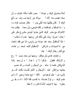 ‫ﺃﻣﺎﻧﺔ ﺻﻨﺪﻭﻕ ﺍﻟﻮﻓﺪ ﻭ ﻋﻮﺩﺗﻪ ﺍﱃ ﻣﺼﺮ، ﻓﻠﻤﺎ ﺳﺄﻟﺘﻪ ﺍﻋﺘﺮﻑ ﺑـﺄﻥ‬
‫ﺳﻌﺪﺍ ﻏﻀﺐ ﻣﻨﻪ ﻷﻧﻪ ﺃﱀ ﰱ ﺳﺆﺍﻟﻪ ﻋﻦ ﺃﻭﺟﻪ ﺻـﺮﻑ ﻣﺒـﺎﻟﻎ‬
‫ﺍﻟﻮﻓﺪ ﺍﻟﱴ ﻛﺎﻥ ﻳﻄﻠﺒﻬﺎ ﻣﻨﻪ، ﻟﻜﻰ ﻳﺪﻭ‪‬ﺎ ﰱ ﺩﻓﺎﺗﺮ ﺣﺴﺎﺏ ﺍﻟﻮﻓـﺪ،‬
‫ﻭ ﺍ‪‬ﻤﺎ ﺗﺼﺎﻓﻴﺎ ﻭ ﺗﺼﺎﻓﺤﺎ، ﻭ ﻟﻜﻨﻪ ﻓﻮﺟﻰﺀ ﺑﺄﻥ ﺳﻌﺪﺍ ﱂ ﻳﻄﻠﺐ ﻣﻨﻪ‬
‫ﺍﻻﺷﺘﺮﺍﻙ ﻣﻊ ﻣﻨﺪﻭﰉﺍﻟﻮﻓﺪ ﺍﻟﺬﻳﻦ ﺟﺎﺀﻭﺍ ﻟﻌﺮﺽ ﻣﺸﺮﻭﻉ ﻣﻠﻨﺮ ﻋﻠﻰ‬
‫ﺍﳍﻴﺌﺎﺕ ﺍﳌﺼﺮﻳﺔ. ﻭﺑﻨﺎﺀ ﻋﻠﻰ ﺫﻟﻚ ﻗﺮﺭ ﺯﻭﺟﻬﺎ ﻋﺪﻡ ﺍﻟـﺬﻫﺎﺏ ﺍﱃ‬
‫ﺍﶈﻄﺔ ﻻﺳﺘﻘﺒﺎﻝ ﺳﻌﺪ ﻋﻨﺪ ﻋﻮﺩﺗﻪ ﻣﻦ ﺑﺎﺭﻳﺲ، ﺃﻣﺎ ﻫﻰ ﻓﻘﺪ ﺫﻫﺒﺖ‬
‫ﻣﻊ ﳉﻨﺔ ﺍﻟﺴﻴﺪﺍﺕ ﻭ ﺷﺎﺭﻛﻦ ﰱ ﺍﻻﺳﺘﻘﺒﺎﻝ ﺍﻟﺸﻌﱮﻟﺴﻌﺪ ، ﻭ ﻋﺎﺩﺕ‬
                                ‫ﻣﻊ ﻛﺒﺎﺭ ﺭﺟﺎﻝ ﺍﻟﻮﻓﺪ ﺍﱃ ﺑﻴﺘﻪ‬
‫ﻭ ﺗﻌﺘﺮﻑ ﻫﺪﻯ ﺑﺄﻥ ﻣﻮﻗﻒ ﺯﻭﺟﻬﺎ ﻣﻦ ﺳﻌﺪ ﺳﺒﺐ ﳍﺎﺍﳊﺮﺝ‬
‫ﻭ ﺍﻻﺭﺗﺒﺎﻙ ﻓﺘﻘﻮﻝ ﰱ ﻣﺬﻛﺮﺍ‪‬ﺎ:" ﻭ ﳌﺎ ﻋﺪﻧﺎ ﺍﱃﻣﱰﻝ ﺳﻌﺪ ﺑﺎﺷﺎ‬
‫ﺍﻟﺬﻯﻛﺎﻥ ﻏﺎﺻﺎ ﺑﺎﳉﻤﺎﻫﲑ ﻣﻦ ﺍﻟﺮﺟﺎﻝ ﻭ ﺍﻟﻨﺴﺎﺀ، ﻭ ﻗﺪ ﻧﺼﺐ ﰱ‬
‫ﺟﺎﻧﺒﻴﻪ ﺳﺮﺍﺩﻗﺎﻥ ﺃﺣﺪﳘﺎ ﻟﻠﺮﺟﺎﻝ ﻭ ﺍﻵﺧﺮ ﻟﻠﻨﺴﺎﺀ، ﻛﻨﺖ ﺃﺷـﻌﺮ‬
‫ﺑﺸﻰﺀ ﻣﻦ ﺍﳋﺠﻞ ﻟﻮﺟﻮﺩﻯ ﰱ ﺫﻟﻚ ﺍﳉﻤﻊ، ﺑﻴﻨﻤﺎ ﺯﻭﺟﻰ ﺍﻟـﺬﻯ‬
‫ﺧﺪﻡ ﺍﻟﻮﻓﺪ - ﻭ ﻟﻮﻻ ﺧﺪﻣﺎﺗﻪ ﻣﺎ ﻛﺴﺐ ﺛﻘﺔ ﺍﻷﻣﺔ - ﻗـﺪ ﺑﻘـﻰ‬
               ‫ﻣﻨﻔﺮﺩﺍ ﰱ ﺑﻴﺘﻪ ﻻ ﺗﻌﺮﻑ ﺍﻷﻣﺔ ﻟﻪ ﻗﺪﺭﺍ ﻭ ﻻ ﺣﻘﺎ.‬
 