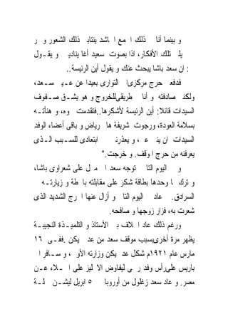 ‫ﻭ ﺑﻴﻨﻤﺎ ﺃﻧﺎ ﰱ ﺫﻟﻚ ﺍﳉﻤﻊ ﺍﳊﺎﺷﺪ ﻳﻨﺘﺎﺑﲎ ﺫﻟﻚ ﺍﻟﺸﻌﻮﺭ ﻭ ﲤﺮ‬
‫ﰱ ﳐﻴﻠﱴ ﺗﻠﻚ ﺍﻷﻓﻜﺎﺭ، ﺍﺫﺍ ﺑﺼﻮﺕ ﺳﻌﻴﺪ ﺃﻏﺎ ﻳﻨﺎﺩﻳﲎ ﻭ ﻳﻘـﻮﻝ‬
            ‫ﱃ: ﺍﻥ ﺳﻌﺪ ﺑﺎﺷﺎ ﻳﺒﺤﺚ ﻋﻨﻚ ﻭ ﻳﻘﻮﻝ ﺃﻳﻦ ﺍﻟﺮﺋﻴﺴﺔ..‬
‫ﻓﺪﻓﻌﲎ ﺣﺮﺝ ﻣﺮﻛﺰﻯﺍﱃ ﺍﻟﺘﻮﺍﺭﻯ ﺑﻌﻴﺪﺍ ﻋﻦ ﻋـﻴﲎ ﺳـﻌﺪ،‬
‫ﻭﻟﻜﻨﲎ ﺻﺎﺩﻓﺘﻪ ﻭ ﺃﻧﺎ ﰱ ﻃﺮﻳﻘﻰﻟﻠﺨﺮﻭﺝ ﻭ ﻫﻮ ﻳﺸـﻖ ﺻـﻔﻮﻑ‬
‫ﺍﻟﺴﻴﺪﺍﺕ ﻗﺎﺋﻼ: ﺃﻳﻦ ﺍﻟﺮﺋﻴﺴﺔ ﻷﺷﻜﺮﻫﺎ..ﻓﺘﻘﺪﻣﺖ ﳓﻮﻩ، ﻭ ﻫﻨﺄﺗـﻪ‬
‫ﺑﺴﻼﻣﺔ ﺍﻟﻌﻮﺩﺓ، ﻭﺭﺟﻮﺕ ﺷﺮﻳﻔﺔ ﻫﺎﱎ ﺭﻳﺎﺽ ﻭ ﺑﺎﻗﻰ ﺃﻋﻀﺎﺀ ﺍﻟﻮﻓﺪ‬
‫ﺍﻟﺴﻴﺪﺍﺕ ﺍﻥ ﻳﻨﱭ ﻋﲎ، ﻭ ﻳﻌﺬﺭﻧﲎ ﰱ ﺍﺑﺘﻌﺎﺩﻯ ﻟﻠﺴـﺒﺐ ﺍﻟـﺬﻯ‬
                          ‫ﻳﻌﺮﻓﻨﻪ ﻣﻦ ﺣﺮﺝ ﺍﳌﻮﻗﻒ. ﻭ ﺧﺮﺟﺖ."‬
‫ﻭ ﰱ ﺍﻟﻴﻮﻡ ﺍﻟﺘﺎﱃ ﺗﻮﺟﻪ ﺳﻌﺪ ﺍﱃ ﻣﱰﻝ ﻋﻠﻰ ﺷﻌﺮﺍﻭﻯ ﺑﺎﺷﺎ،‬
‫ﻭ ﺗﺮﻙ ﳍﺎ ﻭﺣﺪﻫﺎ ﺑﻄﺎﻗﺔ ﺷﻜﺮ ﻋﻠﻰ ﻣﻘﺎﺑﻠﺘﻪ ﺑﺎﶈﻄﺔ ﻭ ﺯﻳﺎﺭﺗـﻪ ﰱ‬
‫ﺍﻟﺴﺮﺍﺩﻕ. ﰒ ﻋﺎﺩ ﰱ ﺍﻟﻴﻮﻡ ﺍﻟﺘﺎﱃ ﻭ ﺃﺯﺍﻝ ﻋﻨﻬﺎ ﺍﳊﺮﺝ ﺍﻟﺸﺪﻳﺪ ﺍﻟﺬﻯ‬
                            ‫ﺷﻌﺮﺕ ﺑﻪ، ﻓﺰﺍﺭ ﺯﻭﺟﻬﺎ ﻭ ﺻﺎﻓﺤﻪ.‬
‫ﻭﺭﻏﻢ ﺫﻟﻚ ﻋﺎﺩ ﺍﳋﻼﻑ ﺑﲔ ﺍﻷﺳﺘﺎﺫ ﻭ ﺍﻟﺘﻠﻤﻴـﺬﺓ ﺍﻟﻨﺠﻴﺒـﺔ‬
‫ﻳﻈﻬﺮ ﻣﺮﺓ ﺃﺧﺮﻯﺑﺴﺒﺐ ﻣﻮﻗﻒ ﺳﻌﺪ ﻣﻦ ﻋﺪﱃ ﻳﻜﻦ .ﻓﻔـﻰ ٦١‬
‫ﻣﺎﺭﺱ ﻋﺎﻡ ١٢٩١ﻡ ﺷﻜﻞ ﻋﺪﱃﻳﻜﻦ ﻭﺯﺍﺭﺗﻪ ﺍﻷﻭﱃ، ﻭ ﺳـﺎﻓﺮ ﺍﱃ‬
‫ﺑﺎﺭﻳﺲ ﻋﻠﻰﺭﺃﺱ ﻭﻓﺪ ﺭﲰﻰ ﻟﻴﻔﺎﻭﺽ ﺍﻻﳒﻠﻴﺰ ﻋﻠﻰ ﺍﳉـﻼﺀ ﻋـﻦ‬
‫ﻣﺼﺮ. ﻭ ﻋﺎﺩ ﺳﻌﺪ ﺯﻏﻠﻮﻝ ﻣﻦ ﺃﻭﺭﻭﺑﺎ ﰱ ٥ ﺍﺑﺮﻳﻞ ﻟﻴﺸـﻦ ﲪﻠـﺔ‬
 