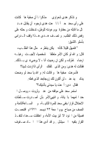 ‫ﻭ ﺗﺬﻛﺮ ﻫﺪﻯ ﺷﻌﺮﺍﻭﻯ ﰱ ﻣﺬﻛﺮﺍ‪‬ﺎ ﺃﻥ ﺻﻔﻴﺔ ﻫﺎﱎ ﻛﺎﻧﺖ‬
‫ﻋﻠﻰ ﺭﺃﻯ ﺳﻌﺪ ﺣﱴ ﺃ‪‬ﺎﳌﺎ ﲰﻌﺖ ﻫﺪﻯ ﺗﺮﺟﻮﻩ ﺃﻥ ﻳﻘﺎﺑﻞ ﻋـﺪﱃ‬
‫ﲟﺜﻞ ﻣﺎ ﻗﺎﺑﻠﻪ ﻣﻦ ﺣﻔﺎﻭﺓ ﻳﻮﻡ ﻋﻮﺩﺗﻪ ﻟﻠﻮﻃﻦ، ﺗﺪﺧﻠﺖ ﻭ ﺣﺜﺘﻪ ﻋﻠﻰ‬
‫ﺭﻓﺾ ﺫﻟﻚ ﺍﻟﻄﻠﺐ. ﻭ ﺗﺼـﻒ ﻫـﺪﻯ ﻫـﺬﺍﺍﳌﻮﻗﻒ ﺍﻟـﺪﺭﺍﻣﻰ‬
                                             ‫ﺑﺄﺳﻠﻮ‪‬ﺎﺍﻟﺸﻴﻖ:‬
‫" ﻓﺘﻤﻬﻞ ﻗﻠﻴﻼ ﻛﺄﻧﻪ ﱂ ﻳﻜﻦ ﻳﻨﺘﻈﺮ ﻣﲎ ﻣﺜﻞ ﻫﺬﺍ ﺍﻟﻄﻠـﺐ، ﰒ‬
‫ﻗﺎﻝ: ﻭ ﺍﷲ ﻟﻮ ﻛﺎﻥ ﺍﻷﻣﺮ ﻣﺘﻌﻠﻘﺎ ﰉ ﺷﺨﺼﻴﺎ، ﻷﺟﺒـﺖ ﺭﻏﺒﺘـﻪ‬
‫ﺍﺭﺿﺎﺀ ﳋﺎﻃﺮﻙ، ﻭ ﻟﻜﻦ ﺍﻥ ﺭﺿﻴﺖ ﺃﻧﺎ ، ﻻ ﻳﺮﺿﻰﻏﲑﻯ ﺑـﺬﻟﻚ.‬
     ‫ﻓﻘﺎﻟﺖ ﻟﻪ ﻫﺪﻯ: ﻭﻣﻦ ﺍﻟﺬﻯ ﳜﺎﻟﻔﻚ ﰱ ﺍﻟﺮﺃﻯ ﺍﺫﺍﺍﺭﺩﺕ ﺷﻴﺌﺎ؟‬
‫ﻓﺄﺳﺮﻋﺖ ﺻﻔﻴﺔ ﻫﺎﱎ ﻭ ﻗﺎﻟﺖ ﻟﻪ: ﻭ ﺍﷲ ﻳﺎ ﺳﻌﺪ ﻟﻮ ﻭﺿﻌﺖ‬
            ‫ﻳﺪﻙ ﰱ ﻳﺪ ﻋﺪﱃ، ﻟﻦ ﺃﻛﻮﻥ ﻟﻚ ﺯﻭﺟﺔﺑﻌﺪ ﺍﻟﺬﻯ ﻓﻌﻠﻪ.‬
                   ‫ﻓﻘﺎﻝ ﳍﺪﻯ: ﺃﲰﻌﺖ ﻳﺎ ﺳﻴﺪﺗﻰ ﺑﺄﺫﻧﻴﻚ؟"‬
‫ﺍﺳﺘﻤﺮ ﺳﻌﺪ ﻋﻠﻰ ﻣﻮﻗﻔﻪ ﻣﻦ ﻋﺪﱃ ﻭﺛﺮﻭﺕ ، ﻭﻭﺻـﻞ ﺍﱃ‬
‫ﺣﺪ ﺍ‪‬ﺎﻣﻬﻤﺎ ﺑﺎﳋﻴﺎﻧﺔ، ﻭ ﺍﻧﺘﻬﻰﺍﻷﻣﺮ ﺑﺄﻥ ﺃﺻـﺪﺭﺕ ﺳـﻠﻄﺎﺕ‬
‫ﺍﻻﺣﺘﻼﻝ ﻗﺮﺍﺭﺍ ﺑﻨﻔﻰ ﺳﻌﺪ ﻟﻠﻤﺮﺓ ﺍﻟﺜﺎﻧﻴـﺔ، ﻭﰱ ﺍﻟﺴـﺎﻋﺔﺍﻟﺜﺎﻣﻨﺔ ﻭ‬
‫ﺍﻟﻨﺼﻒ ﻣﻦ ﺻﺒﺎﺡ ﻳﻮﻡ ﺍﳉﻤﻌﺔ ٣٢ ﺩﻳﺴﻤﱪ ١٢٩١ﻡ ﺍﻗﺘﺤﻤـﺖ‬
‫ﻓﺼﻴﻠﺔ ﻣﻦ ﺍﳉﻨﻮﺩ ﺍﻻﳒﻠﻴﺰ ﺑﻴﺖ ﺍﻷﻣﺔ، ﻭ ﺍﻋﺘﻘﻠﺖ ﺳـﻌﺪﺍ، ﻟﺘﻨﻔـﺬ‬
‫ﺍﻟﻘﺮﺍﺭ ﺑﺘﻔﻴﻪ ﺍﱃ ﺳﻴﺸﻞ . ﻭ ﻗﺪ ﺃﺩﻯ ﻫﺬﺍ ﺍﱃ ﺍﲢـﺎﺩ ﺻـﻔﻮﻑ‬
 