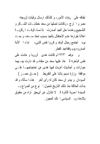 ‫ﺍﻳﻘﺎﻓﻪ ﻋﻠﻰ ﳎﺮﻳﺎﺕ ﺍﻷﻣﻮﺭ، ﻭ ﻛﺬﻟﻚ ﺍﺭﺳﺎﻝ ﺑﺮﻗﻴﺎﺕ ﻟﺰﻭﺟﺘﻪ ﰱ‬
‫ﻣﺼﺮ ﻭ ﺍﳋﺎﺭﺝ ، ﻭﻛﺎﻧﺖ ﺗﺼﻠﻬﺎ ﻣﻦ ﺳﻌﺪ ﺧﻄﺎﺑـﺎﺕ ﺍﻟﺸـﻜﺮ ﻭ‬
‫ﺍﻟﺘﺸﺠﻴﻊ.ﻭﻋﻨﺪﻣﺎ ﺣﻞ ﺍﻟﻌﻴﺪ ﺃﺻﺪﺭﺕ ﳉﻨﺔ ﻧﺴﺎﺀ ﺍﻟﻮﻓـﺪ ﺍﳌﺮﻛﺰﻳـﺔ‬
‫ﺍﻋﻼﻧﺎ ﺑﻘﺮﺍﺭﻫﺎ ﻋﺪﻡ ﺍﻻﺣﺘﻔﺎﻝ ﺑﺎﻟﻌﻴﺪ ﺑﺴﺒﺐ ﺍﺑﻌﺎﺩ ﺳـﻌﺪ، ﻭ ﺑﻌـﺪ‬
‫ﻳﻮﻣﲔ ﺍﺟﺘﻤﻊ ﺭﺟﺎﻝ ﺍﻟﻮﻓﺪ ﻭ ﻗﺮﺭﻭﺍ ﻧﻔﺲ ﺍﻟﺸﻰﺀ ﰱ ﻧﺪﺍﺀ ﺍﱃ ﺍﻷﻣﺔ‬
                                ‫ﺃﺻﺪﺭﻭﻩ ﻳﻮﻡ ﻭﻗﻔﺔﻋﻴﺪ ﺍﻟﻔﻄﺮ.‬
‫ﻭ ﰱ ﻧﻮﻓﻤﱪ ٣٢٩١ﻡ ﻛﺎﻧﺖ ﻫﺪﻯ ﰱﺃﻭﺭﻭﺑﺎ ﻭ ﻋﺎﺩﺕ ﻋﻠﻰ‬
‫ﻧﻔﺲ ﺍﻟﺒﺎﺧﺮﺓ ﺍﻟﱴ ﻋﺎﺩ ﻋﻠﻴﻬﺎ ﺳﻌﺪ ﻣﻦ ﻣﻨﻔﺎﻩ ﻭ ﻗﺪ ﺩﺍﺭﺕ ﺑﻴﻨـﻬﻤﺎ‬
‫ﺣﻮﺍﺭﺍﺕ ﻭ ﺃﺣﺎﺩﻳﺚ ﺃﻋﺮﺑﺖ ﻓﻴﻬﺎ ﻫﺪﻯ ﻋﻦ ﺍﺣﺘﺠﺎﺟﻬـﺎ ﻋﻠـﻰ‬
‫ﻣﻮﺍﻓﻘﺔ ﻭﺯﺍﺭﺓ ﻧﺴﻴﻢ ﺑﺎﺷﺎ ﻋﻠﻰ ﺍﻟﺘﻔﺮﻳﻂ ﰱ ) ﺣـﻖ ﻣﺼـﺮ ( ﰱ‬
‫ﺍﻟﺴﻮﺩﺍﻥ. ﻭ ﻳﺒﺪﻭ ﺃﻥ ﺳﻌﺪ ﻛﺎﻥ ﻟﻪ ﺭﺃﻯ ﺁﺧﺮ ﰱ ﻫﺬﻩ ﺍﳌﺴﺄﻟﺔ، ﻭ ﻗﺪ‬
‫ﺑﺪﺃﺕ ﺍﻟﻌﻼﻗﺔ ﻣﻨﺬ ﺫﻟﻚ ﺍﻟﺘﺎﺭﻳﺦ ﺗﺘﺤﻮﻝ ﺍﱃ ﻧﻮﻉ ﻣﻦ ﺍﻟﺼﺮﺍﻉ ﺑـﲔ‬
‫ﺍﻟﺴﻴﺪﺓ ﺍﳌﺼﺮﻳﺔ ﺍﻟﺜﺎﺋﺮﺓ ﺍﻟﱴ ﻻ ﺗﺘﻨﺎﺯﻝ ﻋﻦ ﺃﻯﺣﻖ ﺗﺮﺍﻩ ﻣﻦ ﺣﻘﻮﻕ‬
                       ‫ﺑﻼﺩﻫﺎ، ﻭﺑﲔ ﺍﻟﺴﻴﺎﺳﻰ ﺍﶈﻨﻚ ﺍﻟﻌﺠﻮﺯ.‬
 