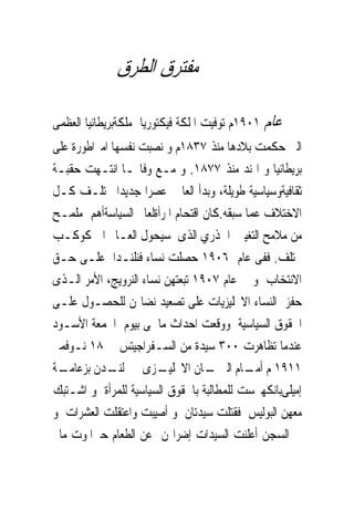 ‫ﰱ ﻣﻔﺘﺮﻕ ﺍﻟﻄﺮﻕ‬

‫ﻋﺎﻡ ١٠٩١ﻡ ﺗﻮﻓﻴﺖ ﺍﳌﻠﻜﺔ ﻓﻴﻜﺘﻮﺭﻳﺎ ﻣﻠﻜﺔﺑﺮﻳﻄﺎﻧﻴﺎ ﺍﻟﻌﻈﻤﻰ‬
‫ﺍﻟﱴ ﺣﻜﻤﺖ ﺑﻼﺩﻫﺎ ﻣﻨﺬ ٧٣٨١ﻡ ﻭ ﻧﺼﺒﺖ ﻧﻔﺴﻬﺎ ﺍﻣﱪﺍﻃﻮﺭﺓ ﻋﻠﻰ‬
‫ﺑﺮﻳﻄﺎﻧﻴﺎ ﻭ ﺍﳍﻨﺪ ﻣﻨﺬ ٧٧٨١. ﻭ ﻣـﻊ ﻭﻓﺎ‪‬ـﺎ ﺍﻧﺘـﻬﺖ ﺣﻘﺒـﺔ‬
‫ﺛﻘﺎﻓﻴﺔﻭﺳﻴﺎﺳﻴﺔ ﻃﻮﻳﻠﺔ، ﻭﺑﺪﺃ ﺍﻟﻌﺎﱂ ﻋﺼﺮﺍ ﺟﺪﻳﺪﺍ ﳜﺘﻠـﻒ ﻛـﻞ‬
‫ﺍﻻﺧﺘﻼﻑ ﻋﻤﺎ ﺳﺒﻘﻪ.ﻛﺎﻥ ﺍﻗﺘﺤﺎﻡ ﺍﳌﺮﺃﺓﻟﻌﺎﱂ ﺍﻟﺴﻴﺎﺳﺔﺃﻫﻢ ﻣﻠﻤـﺢ‬
‫ﻣﻦ ﻣﻼﻣﺢ ﺍﻟﺘﻐﻴﲑ ﺍﳉﺬﺭﻱ ﺍﻟﺬﻯ ﺳﻴﺤﻮﻝ ﺍﻟﻌـﺎﱂ ﺍﱃ ﻛﻮﻛـﺐ‬
‫ﳐﺘﻠﻒ. ﻓﻔﻰ ﻋﺎﻡ ٦٠٩١ ﺣﺼﻠﺖ ﻧﺴﺎﺀ ﻓﻨﻠﻨـﺪﺍ ﻋﻠـﻰ ﺣـﻖ‬
‫ﺍﻻﻧﺘﺨﺎﺏ ﻭ ﰱ ﻋﺎﻡ ٧٠٩١ ﺗﺒﻌﺘﻬﻦ ﻧﺴﺎﺀ ﺍﻟﻨﺮﻭﻳﺞ، ﺍﻷﻣﺮ ﺍﻟـﺬﻯ‬
‫ﺣﻔﺰ ﺍﻟﻨﺴﺎﺀ ﺍﻻﳒﻠﻴﺰﻳﺎﺕ ﻋﻠﻰ ﺗﺼﻌﻴﺪ ﻧﻀﺎﳍﻦ ﻟﻠﺤﺼـﻮﻝ ﻋﻠـﻰ‬
‫ﺍﳊﻘﻮﻕ ﺍﻟﺴﻴﺎﺳﻴﺔ ﻭﻭﻗﻌﺖ ﺍﺣﺪﺍﺙ ﻣﺎﲰﻰ ﺑﻴﻮﻡ ﺍﳉﻤﻌﺔ ﺍﻷﺳـﻮﺩ‬
‫ﻋﻨﺪﻣﺎ ﺗﻈﺎﻫﺮﺕ ٠٠٣ ﺳﻴﺪﺓ ﻣﻦ ﺍﻟﺴـﻔﺮﺍﺟﻴﺘﺲ ﰱ ٨١ ﻧـﻮﻓﻤﱪ‬
‫ـﺔ‬‫ـﺰﻯ ﰱ ـﺪﻥ ﺑﺰﻋﺎﻣـ‬
             ‫ﻟﻨـ‬        ‫ـﺎﻥ ﺍﻻﳒﻠﻴـ‬ ‫١١٩١ ﻡ ـﺎﻡ ﺍﻟﱪﳌـ‬
                                           ‫ﺃﻣـ‬
‫ﺇﻣﻴﻠﻰﺑﺎﻧﻜﻬﲑﺳﺖ ﻟﻠﻤﻄﺎﻟﺒﺔ ﺑﺎﳊﻘﻮﻕ ﺍﻟﺴﻴﺎﺳﻴﺔ ﻟﻠﻤﺮﺃﺓ ﻭ ﺍﺷـﺘﺒﻚ‬
‫ﻣﻌﻬﻦ ﺍﻟﺒﻮﻟﻴﺲ ﻓﻘﺘﻠﺖ ﺳﻴﺪﺗﺎﻥ ﻭ ﺃﺻﻴﺒﺖ ﻭﺍﻋﺘﻘﻠﺖ ﺍﻟﻌﺸﺮﺍﺕ ﻭ‬
‫ﰱ ﺍﻟﺴﺠﻦ ﺃﻋﻠﻨﺖ ﺍﻟﺴﻴﺪﺍﺕ ﺇﺿﺮﺍ‪‬ﻦ ﻋﻦ ﺍﻟﻄﻌﺎﻡ ﺣﱴﺍﳌﻮﺕ ﻣﺎﱂ‬
 