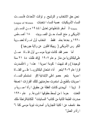 ‫ﳝﻨﺤﻦ ﺣﻖ ﺍﻻﻧﺘﺨﺎﺏ ﻭ ﺍﻟﺘﺮﺷﻴﺢ. ﻭ ﺗﻮﺍﻟﺖ ﺍﻷﺣﺪﺍﺙ ﻓﺄﺳﺴـﺖ‬
‫‪League of Women‬‬   ‫ﺍﻟﻨﺴﺎﺀ ﺍﻷﻣﺮﻳﻜﻴﺎﺕ ﻋﺼﺒﺔ ﺍﻟﻨﺴﺎﺀ ﺍﳌﻨﺘﺨﺒﺎﺕ‬
‫‪ Voters‬ﺍﻟﱴ ﺃﺳﻔﺮ ﻧﺸﺎﻃﻬﺎﻋﻦ ﺗﻌﺪﻳﻞ ﺍﳌﺎﺩﺓ ٩١ ﻣـﻦ ﺍﻟﺪﺳـﺘﻮﺭ‬
‫ﺍﻷﻣﺮﻳﻜﻰ ﻭ ﻣﻨﺢ ﺍﻟﻨﺴﺎﺀ ﺣـﻖ ﺍﻟﺘﺼـﻮﻳﺖ ﰱ ٨١ ﺃﻏﺴـﻄﺲ‬
‫٠٢٩١.ﻭ ﺑﻌﺪﻫﺎ ﺑﻌﺎﻣﲔ ﻓﻘﻂ ﰎ ﺍﻧﺘﺨﺎﺏ ﺃﻭﻝ ﺍﻣـﺮﺃﺓ ﻟﻌﻀـﻮﻳﺔ‬
      ‫ﺍﻟﻜﻮﳒﺮﺱ ﺍﻷﻣﺮﻳﻜﻰ ) ﺭﻳﺒﻴﻜﺎ ﻓﻠﺘﻮﻥ ﻋﻦ ﻭﻻﻳﺔ ﺟﻮﺭﺟﻴﺎ (‬
‫ﺃﻣﺎ ﰱﻣﺼﺮ ﻓﻘﺪ ﻛﺎﻧﺖ ﻧﺒﻮﻳﺔ ﻣﻮﺳـﻰ ﺃﻭﻝ ﻓﺘـﺎﺓ ﲢﺼـﻞ‬
‫ﻋﻠﻰﺍﻟﺒﻜﺎﻟﻮﺭﻳﺎ ﻣﻦ ﻣﻨﺎﺯﳍﻢ ﻋﺎﻡ ٧٠٩١ )ﻭﻗﺪ ﻇﻠﺖ ﳌﺪﺓ ١٢ ﺳﻨﺔ‬
‫ﺍﻟﻮﺣﻴﺪﺓ ( ﻭ ﻗﺪ ﺗﻨﺒﻬﺖ ﺍﳊﻜﻮﻣﺔ ﺍﳌﺼﺮﻳﺔ ﺍﱃ ﻫﺬﻩ ﺍﳉﺮﳝﺔ ﻓﺄﺻﺪﺭﺕ‬
‫ﻗﺮﺍﺭﺍ ﻋﺎﻡ ٩٠٩١ﺑﺘﺤﺮﱘ ﺃﺩﺍﺀ ﺍﻣﺘﺤﺎﻥ ﺍﻟﺒﻜﺎﻟﻮﺭﻳـﺎ ﻋﻠـﻰ ﺍﻟﻔﺘـﺎﺓ‬
‫ﺍﳌﺼﺮﻳﺔ ﰒ ﺑﺘﺤﺮﱘ ﺣﺼﻮﳍﺎﻋﻠﻰ ﺍﻻﺑﺘﺪﺍﺋﻴﺔ !!ﻭ ﱂ ﺗﺴﺘﺴﻠﻢ ﺍﻟﻨﺴـﺎﺀ‬
‫ﺍﳌﺼﺮﻳﺎﺕ ﺑﺎﻟﻄﺒﻊ ﺑﻞ ﺍﺳﺘﻤﺮﺕ ﻣﻌﺎﺭﺿﺘﻬﻦ ﻟﺘﻠﻚ ﺍﻟﻘﺮﺍﺭﺍﺕ ﺍﳌﺘﻌﺴﻔﺔ‬
‫ﺍﻟﱴ ﺗﺮﻳﻨﺎ ﺍﱃ ﺃﻯﻣﺪﻯ ﻛﺎﻧﺖ ﺍﻟﻐﻔﻠﺔ ﻋﻦ ﺣﻘﻮﻕ ﺍﳌﺮﺃﺓ ﺍﳌﺼـﺮﻳﺔ ﻭ‬
‫ﺍﻟﺘﻌﻨﺖ ﰱ ﺣﺮﻣﺎ‪‬ﺎ ﻣﻦ ﺃﺑﺴﻂ ﺣﻘﻮﻗﻬﺎ ﺍﳌﺸﺮﻭﻋﺔ. ﻭﰱ ﻋﺎﻡ ٠٢٩١‬
‫ﺻﺪﺭﺕ ﺍﻟﻄﺒﻌﺔ ﺍﻟﺜﺎﻧﻴﺔ ﻣﻦ ﻛﺘﺎﺏ" ﺍﻟﻨﺴﺎﺋﻴﺎﺕ" ﻟﻠﻜﺎﺗﺒﺔﺍﻟﺮﺍﺣﻠﺔ ﻣﻠﻚ‬
‫ﺣﻔﲎﻧﺎﺻﻒ ﻋﻦ ﺍﳌﻜﺘﺒﺔ ﺍﻟﺘﺠﺎﺭﻳﺔ.ﻭ ﺃﺻﺪﺭﺕ ﺗﺒﻮﻳﺔ ﻣﻮﺳﻰ ﻛﺘﺎ‪‬ﺎ"‬
                                               ‫ﺍﳌﺮﺃﺓ ﻭ ﺍﻟﻌﻤﻞ"‬
 