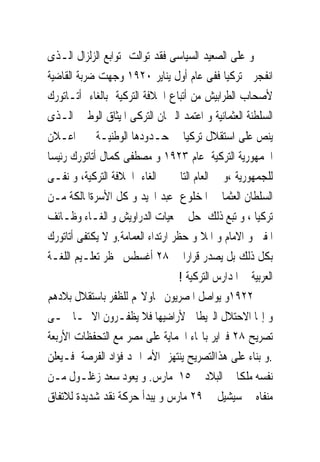 ‫ﻭ ﻋﻠﻰ ﺍﻟﺼﻌﻴﺪ ﺍﻟﺴﻴﺎﺳﻰ ﻓﻘﺪ ﺗﻮﺍﻟﺖ ﺗﻮﺍﺑﻊ ﺍﻟﺰﻟﺰﺍﻝ ﺍﻟـﺬﻯ‬
‫ﺍﻧﻔﺠﺮ ﰱﺗﺮﻛﻴﺎ ﻓﻔﻰ ﻋﺎﻡ ﺃﻭﻝ ﻳﻨﺎﻳﺮ ٠٢٩١ ﻭﺟﻬﺖ ﺿﺮﺑﺔ ﺍﻟﻘﺎﺿﻴﺔ‬
‫ﻷﺻﺤﺎﺏ ﺍﻟﻄﺮﺍﺑﻴﺶ ﻣﻦ ﺃﺗﺒﺎﻉ ﺍﳋﻼﻓﺔ ﺍﻟﺘﺮﻛﻴﺔ ﺑﺎﻟﻐﺎﺀ ﺃﺗـﺎﺗﻮﺭﻙ‬
‫ﺍﻟﺴﻠﻄﻨﺔ ﺍﻟﻌﺜﻤﺎﻧﻴﺔ ﻭ ﺍﻋﺘﻤﺪ ﺍﻟﱪﳌﺎﻥ ﺍﻟﺘﺮﻛﻰ ﺍﳌﻴﺜﺎﻕ ﺍﻟﻮﻃﲎ ﺍﻟـﺬﻯ‬
‫ﻳﻨﺺ ﻋﻠﻰ ﺍﺳﺘﻘﻼﻝ ﺗﺮﻛﻴﺎ ﰱ ﺣـﺪﻭﺩﻫﺎ ﺍﻟﻮﻃﻨﻴـﺔ ﰒ ﺍﻋـﻼﻥ‬
‫ﺍﳉﻤﻬﻮﺭﻳﺔ ﺍﻟﺘﺮﻛﻴﺔ ﻋﺎﻡ ٣٢٩١ ﻭ ﻣﺼﻄﻔﻰ ﻛﻤﺎﻝ ﺃﺗﺎﺗﻮﺭﻙ ﺭﺋﻴﺴﺎ‬
‫ﻟﻠﺠﻤﻬﻮﺭﻳﺔ ،ﻭ ﰱ ﺍﻟﻌﺎﻡ ﺍﻟﺘﺎﱃ ﰎ ﺍﻟﻐﺎﺀ ﺍﳋﻼﻓﺔ ﺍﻟﺘﺮﻛﻴﺔ، ﻭ ﻧﻔـﻰ‬
‫ﺍﻟﺴﻠﻄﺎﻥ ﺍﻟﻌﺜﻤﺎﱏ ﺍﳌﺨﻠﻮﻉ ﻋﺒﺪ ﺍ‪‬ﻴﺪ ﻭ ﻛﻞ ﺍﻷﺳﺮﺓﺍﳌﺎﻟﻜﺔ ﻣـﻦ‬
‫ﺗﺮﻛﻴﺎ ، ﻭ ﺗﺒﻊ ﺫﻟﻚ ﺣﻞ ﲨﻌﻴﺎﺕ ﺍﻟﺪﺭﺍﻭﻳﺶ ﻭ ﺍﻟﻐـﺎﺀ ﻭﻇـﺎﺋﻒ‬
‫ﺍﳌﻔﱴ ﻭ ﺍﻻﻣﺎﻡ ﻭ ﺍﳌﻼ ﻭ ﺣﻈﺮ ﺍﺭﺗﺪﺍﺀ ﺍﻟﻌﻤﺎﻣﺔ.ﻭ ﻻ ﻳﻜﺘﻔﻰ ﺃﺗﺎﺗﻮﺭﻙ‬
‫ﺑﻜﻞ ﺫﻟﻚ ﺑﻞ ﻳﺼﺪﺭ ﻗﺮﺍﺭﺍ ﰱ ٨٢ ﺃﻏﺴﻄﺲ ﲝﻈﺮ ﺗﻌﻠـﻴﻢ ﺍﻟﻠﻐـﺔ‬
                                   ‫ﺍﻟﻌﺮﺑﻴﺔ ﰱ ﺍﳌﺪﺍﺭﺱ ﺍﻟﺘﺮﻛﻴﺔ !‬
‫٢٢٩١ﻭ ﻳﻮﺍﺻﻞ ﺍﳌﺼﺮﻳﻮﻥ ﳏﺎﻭﻻ‪‬ﻢ ﻟﻠﻈﻔﺮ ﺑﺎﺳﺘﻘﻼﻝ ﺑﻼﺩﻫﻢ‬
‫ﻭ ﺇ‪‬ﺎ ﺍﻻﺣﺘﻼﻝ ﺍﻟﱪﻳﻄﺎﱏ ﻷﺭﺍﺿﻴﻬﺎ ﻓﻼ ﻳﻈﻔـﺮﻭﻥ ﺍﻻ ﲟـﺎ ﲰـﻰ‬
‫ﺗﺼﺮﻳﺢ ٨٢ ﻓﱪﺍﻳﺮ ﺑﺎ‪‬ﺎﺀ ﺍﳊﻤﺎﻳﺔ ﻋﻠﻰ ﻣﺼﺮ ﻣﻊ ﺍﻟﺘﺤﻔﻈﺎﺕ ﺍﻷﺭﺑﻌﺔ‬
‫.ﻭ ﺑﻨﺎﺀ ﻋﻠﻰ ﻫﺬﺍﺍﻟﺘﺼﺮﻳﺢ ﻳﻨﺘﻬﺰ ﺍﻷﻣﲑﺍﲪﺪ ﻓﺆﺍﺩ ﺍﻟﻔﺮﺻﺔ ﻓـﻴﻌﻠﻦ‬
‫ﻧﻔﺴﻪ ﻣﻠﻜﺎ ﰱ ﺍﻟﺒﻼﺩ ﰱ ٥١ ﻣﺎﺭﺱ. ﻭ ﻳﻌﻮﺩ ﺳﻌﺪ ﺯﻏﻠـﻮﻝ ﻣـﻦ‬
‫ﻣﻨﻔﺎﻩ ﰱ ﺳﻴﺸﻴﻞ ﰱ ٩٢ ﻣﺎﺭﺱ ﻭ ﻳﺒﺪﺃ ﺣﺮﻛﺔ ﻧﻘﺪ ﺷﺪﻳﺪﺓ ﻟﻼﺗﻔﺎﻕ‬
 