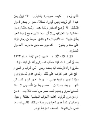 ‫ﺍﻟﺬﻯ ﺃﺑﺮﻡ ﺑﲔ ﺍﳊﻜﻮﻣﺔ ﺍﳌﺼﺮﻳﺔ ﻭﺍﻟﱪﻳﻄﺎﻧﻴﺔ. ﻭ ﰱ ٥٢ ﺍﺑﺮﻳﻞ ﻳﻌﻠﻦ‬
‫ﻋﺒﺪ ﺍﳋﺎﻟﻖ ﺛﺮﻭﺕ ﺭﺋﻴﺲ ﺍﻟﻮﺯﺭﺍﺀ ﺍﺳﺘﻘﻼﻝ ﻣﺼﺮ. ﻭ ﻳﺼﺪﺭ ﻗـﺮﺍﺭ‬
‫ﺑﺘﺸﻜﻴﻞ ﳉﻨﺔ ﻟﻮﺿﻊ ﺍﻟﺪﺳﺘﻮﺭ ﺑﺮﺋﺎﺳﺔ ﺣﺴﲔ ﺭﺷﺪﻯ ﺑﺎﺷﺎ ﻭﻣـﻦ‬
‫ﺃﻋﻀﺎﺋﻬﺎ ﻋﺒﺪ ﺍﻟﻌﺰﻳﺰﻓﻬﻤﻰ.ﺍﻻ ﺃﻥ ﺳﻌﺪ ﺍﻟﺬﻯ ﺃﺻﺒﺢ ﺯﻋﻴﻤﺎ ﺷﻌﺒﻴﺎ‬
‫ﻳﻄﻠﻖ ﻋﻠﻴﻬﺎ" ﳉﻨﺔ ﺍﻷﺷﻘﻴﺎﺀ".٠٣ ﻭ ﺗﻨﺸﻖ ﳎﻤﻮﻋﺔ ﻣﻦ ﺭﺟﺎﻝ ﺍﻟﻮﻓﺪ‬
‫ﻋﻠﻰ ﺳﻌﺪ ﻭ ﻳﻌﻠﻨﻮﻥ ﰱ ﺍﻛﺘـﻮﺑﺮ ﺗﺄﺳـﻴﺲ ﺣـﺰﺏ ﺍﻷﺣـﺮﺍﺭ‬
                                              ‫ﺍﻟﺪﺳﺘﻮﺭﻳﲔ.‬
‫ﻛﺎﻥ ﺍﳋﻼﻑ ﺍﻷﻛﱪ ﺑﲔ ﻫﺪﻯ ﻭ ﺯﻋﻴﻢ ﺍﻷﻣﺔ ﻋـﺎﻡ ٣٢٩١‬
‫ﺑﻌﺪ ﺃﻥ ﺃﻟﻘﻰ ﺍﳌﻠﻚ ﻓﺆﺍﺩ ﺧﻄﺎﺏ ﺍﻟﻌـﺮﺵ ﻭﺃﻏﻔـﻞ ﺍﻹﺷـﺎﺭﺓ ﺍﱃ‬
‫ﺣﻘﻮﻕ ﺍﳌﺮﺃﺓ ﻓﺄﺭﺳﻠﺖ ﺍﻟﻴﻪ ﺑﺼﻔﺘﻪ ﺭﺋﻴﺲ ﳎﻠﺲ ﺍﻟﻨﻮﺍﺏ ﻭ ﺍﻟﺸﻴﻮﺥ‬
‫ﲢﺘﺞ ﻋﻠﻰ ﻋﺪﻡ ﺍﻋﺘﺮﺍﺿﻪ ﻋﻠﻰ ﺫﻟﻚ. ﻭﺗﺪﻋﻰ ﻫﺪﻯ ﺷـﻌﺮﺍﻭﻯ ﻭ‬
‫ﺳﻴﺰﺍ ﻧﱪﺍﻭﻯ ﻭ ﻧﺒﻮﻳﺔ ﻣﻮﺳﻰ ﺍﱃ ﺭﻭﻣﺎ ﳊﻀﻮﺭ ﺍﳌﺆﲤﺮ ﺍﻟﻨﺴـﺎﺋﻰ‬
‫ﺍﻟﺪﻭﱃ ﻭ ﺑﻌﺪ ﻋـﻮﺩ‪‬ﻦ ﺍﱃ ﻣﺼـﺮ ﻳﻌﻠـﻦ ﺗﺄﺳـﻴﺲ ﺍﻻﲢـﺎﺩ‬
‫ﺍﻟﻨﺴﺎﺋﻰﺍﳌﺼﺮﻯ ﻭ ﻳﺼﺒﺢ ﻟﻨﺴﺎﺀ ﻣﺼﺮ ﺣﺰﺑﺎ ﻣﺴـﺘﻘﻼ ﻳﻌـﱪ ﻋـﻦ‬
‫ﺁﺭﺍﺀﻫﻦ ﺩﻭﻥ ﺍﻟﺘﺰﺍﻡ ﺑﺎﲡﺎﻫﺎﺕ ﺍﻷﺣﺰﺍﺏ ﺍﻟﺴﻴﺎﺳﻴﺔ ﺍﳌﺨﺘﻠﻔﺔ ﻭ ﻣﻴﻮﻝ‬
‫ﺯﻋﻤﺎﺋﻬﺎ.ﻭ ﺗﺒﺪﺃ ﻫﺪﻯ ﺷﻌﺮﺍﻭﻯ ﻣﺮﺣﻠﺔ ﻣﻦ ﺍﻟﻨﻘﺪ ﺍﻟﻘﺎﺳﻰ ﻟﺴـﻌﺪ‬
                 ‫ﺗﻌﻤﻞ ﻋﻠﻰ ﻧﺸﺮﻫﺎ ﰱﺍﻟﺼﺤﻒ ﺍﳌﻌﺎﺭﺿﺔ ﻟﻠﻮﻓﺪ.‬
 