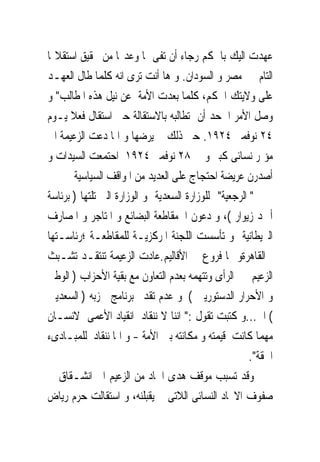 ‫ﻋﻬﺪﺕ ﺍﻟﻴﻚ ﺑﺎﳊﻜﻢ ﺭﺟﺎﺀ ﺃﻥ ﺗﻔﻰ ﲟﺎ ﻭﻋﺪ‪‬ﺎ ﻣﻦ ﲢﻘﻴﻖ ﺍﺳﺘﻘﻼﳍﺎ‬
‫ﺍﻟﺘﺎﻡ ﰱ ﻣﺼﺮ ﻭ ﺍﻟﺴﻮﺩﺍﻥ. ﻭ ﻫﺎ ﺃﻧﺖ ﺗﺮﻯ ﺍﻧﻪ ﻛﻠﻤﺎ ﻃﺎﻝ ﺍﻟﻌﻬـﺪ‬
‫ﻋﻠﻰ ﻭﻻﻳﺘﻚ ﺍﳊﻜﻢ، ﻛﻠﻤﺎ ﺑﻌﺪﺕ ﺍﻷﻣﺔ ﻋﻦ ﻧﻴﻞ ﻫﺬﻩ ﺍﳌﻄﺎﻟﺐ" ﻭ‬
‫ﻭﺻﻞ ﺍﻷﻣﺮ ﺍﱃﺣﺪ ﺃﻥ ﺗﻄﺎﻟﺒﻪ ﺑﺎﻻﺳﺘﻘﺎﻟﺔ ﺣﱴ ﺍﺳﺘﻘﺎﻝ ﻓﻌﻼ ﻳـﻮﻡ‬
‫٤٢ ﻧﻮﻓﻤﱪ ٤٢٩١. ﺣﱴ ﺫﻟﻚ ﱂ ﻳﺮﺿﻬﺎ ﻭ ﺍﳕﺎ ﺩﻋﺖ ﺍﻟﺰﻋﻴﻤﺔ ﺍﱃ‬
‫ﻣﺆﲤﺮ ﻧﺴﺎﺋﻰ ﻛﺒﲑ ﻭ ﰱ ٨٢ ﻧﻮﻓﻤﱪ ٤٢٩١ ﺍﺣﺘﻤﻌﺖ ﺍﻟﺴﻴﺪﺍﺕ ﻭ‬
       ‫ﺃﺻﺪﺭﻥ ﻋﺮﻳﻀﺔ ﺍﺣﺘﺠﺎﺝ ﻋﻠﻰ ﺍﻟﻌﺪﻳﺪ ﻣﻦ ﺍﳌﻮﺍﻗﻒ ﺍﻟﺴﻴﺎﺳﻴﺔ‬
‫" ﺍﻟﺮﺟﻌﻴﺔ" ﻟﻠﻮﺯﺍﺭﺓ ﺍﻟﺴﻌﺪﻳﺔ ﻭ ﺍﻟﻮﺯﺍﺭﺓ ﺍﻟﱴ ﺗﻠﺘﻬﺎ ) ﺑﺮﺋﺎﺳﺔ‬
‫ﺃﲪﺪ ﺯﻳﻮﺍﺭ (، ﻭ ﺩﻋﻮﻥ ﺍﱃﻣﻘﺎﻃﻌﺔ ﺍﻟﺒﻀﺎﺋﻊ ﻭ ﺍﳌﺘﺎﺟﺮ ﻭ ﺍﳌﺼﺎﺭﻑ‬
‫ﺍﻟﱪﻳﻄﺎﻧﻴﺔ ﻭ ﺗﺄﺳﺴﺖ ﺍﻟﻠﺠﻨﺔ ﺍﳌﺮﻛﺰﻳـﺔ ﻟﻠﻤﻘﺎﻃﻌـﺔ ؛ﺭﺋﺎﺳـﺘﻬﺎ‬
‫ﰱﺍﻟﻘﺎﻫﺮﺓﻭ ﳍﺎ ﻓﺮﻭﻉ ﰱ ﺍﻷﻗﺎﻟﻴﻢ.ﻋﺎﺩﺕ ﺍﻟﺰﻋﻴﻤﺔ ﺗﻨﺘﻘـﺪ ﺗﺸـﺒﺚ‬
‫ﺍﻟﺰﻋﻴﻢ ﰱ ﺍﻟﺮﺃﻯ ﻭﺗﺘﻬﻤﻪ ﺑﻌﺪﻡ ﺍﻟﺘﻌﺎﻭﻥ ﻣﻊ ﺑﻘﻴﺔ ﺍﻷﺣﺰﺍﺏ ) ﺍﻟﻮﻃﲎ‬
‫ﻭ ﺍﻷﺣﺮﺍﺭ ﺍﻟﺪﺳﺘﻮﺭﻳﲔ ( ﻭ ﻋﺪﻡ ﺗﻘﺪﱘ ﺑﺮﻧﺎﻣﺞ ﳊﺰﺑﻪ ) ﺍﻟﺴﻌﺪﻳﲔ‬
‫( ﺍﱁ...ﻭ ﻛﺘﺒﺖ ﺗﻘﻮﻝ :" ﺍﻧﻨﺎ ﻻ ﻧﻨﻘﺎﺩ ﺍﻧﻘﻴﺎﺩ ﺍﻷﻋﻤﻰ ﻻﻧﺴـﺎﻥ‬
‫ﻣﻬﻤﺎ ﻛﺎﻧﺖ ﻗﻴﻤﺘﻪ ﻭ ﻣﻜﺎﻧﺘﻪ ﺑﲔ ﺍﻷﻣﺔ - ﻭ ﺍﳕﺎ ﻧﻨﻘﺎﺩ ﻟﻠﻤﺒـﺎﺩﻯﺀ‬
                                                      ‫ﺍﳊﻘﺔ".‬
‫ﻭﻗﺪ ﺗﺴﺒﺐ ﻣﻮﻗﻒ ﻫﺪﻯ ﺍﳊﺎﺩ ﻣﻦ ﺍﻟﺰﻋﻴﻢ ﺍﱃ ﺍﻧﺸـﻘﺎﻕ ﰱ‬
‫ﺻﻔﻮﻑ ﺍﻻﲢﺎﺩ ﺍﻟﻨﺴﺎﺋﻰ ﺍﻟﻼﺗﻰ ﱂ ﻳﻘﺒﻠﻨﻪ، ﻭ ﺍﺳﺘﻘﺎﻟﺖ ﺣﺮﻡ ﺭﻳﺎﺽ‬
 