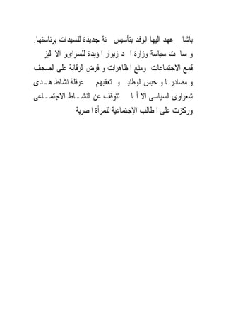 ‫ﺑﺎﺷﺎ ﰒ ﻋﻬﺪ ﺍﻟﻴﻬﺎ ﺍﻟﻮﻓﺪ ﺑﺘﺄﺳﻴﺲ ﳉﻨﺔ ﺟﺪﻳﺪﺓ ﻟﻠﺴﻴﺪﺍﺕ ﺑﺮﺋﺎﺳﺘﻬﺎ.‬
‫ﻭ ﺳﺎﳘﺖ ﺳﻴﺎﺳﺔ ﻭﺯﺍﺭﺓ ﺍﲪﺪ ﺯﻳﻮﺍﺭ ﺍﳌﺆﻳﺪﺓ ﻟﻠﺴﺮﺍﻯﻭ ﺍﻻﳒﻠﻴﺰ ﰱ‬
‫ﻗﻤﻊ ﺍﻻﺟﺘﻤﺎﻋﺎﺕ ﻭﻣﻨﻊ ﺍﳌﻈﺎﻫﺮﺍﺕ ﻭ ﻓﺮﺽ ﺍﻟﺮﻗﺎﺑﺔ ﻋﻠﻰ ﺍﻟﺼﺤﻒ‬
‫ﻭ ﻣﺼﺎﺩﺭ‪‬ﺎ ﻭ ﺣﺒﺲ ﺍﻟﻮﻃﻨﻴﲔ ﻭ ﺗﻌﻘﺒﻬﻢ ﰱ ﻋﺮﻗﻠﺔ ﻧﺸﺎﻁ ﻫـﺪﻯ‬
‫ﺷﻌﺮﺍﻭﻯ ﺍﻟﺴﻴﺎﺳﻰ ﺍﻻ ﺃ‪‬ﺎ ﱂ ﺗﺘﻮﻗﻒ ﻋﻦ ﺍﻟﻨﺸـﺎﻁ ﺍﻻﺟﺘﻤـﺎﻋﻰ‬
               ‫ﻭﺭﻛﺰﺕ ﻋﻠﻰ ﺍﳌﻄﺎﻟﺐ ﺍﻹﺟﺘﻤﺎﻋﻴﺔ ﻟﻠﻤﺮﺃﺓ ﺍﳌﺼﺮﻳﺔ‬
 