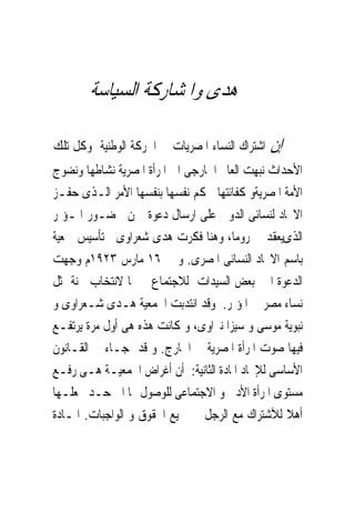 ‫ﻫﺪﻯ ﻭﺍﳌﺸﺎﺭﻛﺔ ﺍﻟﺴﻴﺎﺳﺔ‬

‫ﺍﺷﺘﺮﺍﻙ ﺍﻟﻨﺴﺎﺀ ﺍﳌﺼﺮﻳﺎﺕ ﰱ ﺍﳊﺮﻛﺔ ﺍﻟﻮﻃﻨﻴﺔ ﻭﻛﻞ ﺗﻠﻚ‬   ‫ﺇﻥ‬
‫ﺍﻷﺣﺪﺍﺙ ﻧﺒﻬﺖ ﺍﻟﻌﺎﱂ ﺍﳋﺎﺭﺟﻰ ﺍﱃ ﺍﳌﺮﺃﺓ ﺍﳌﺼﺮﻳﺔ ﻧﺸﺎﻃﻬﺎ ﻭﻧﻀﻮﺝ‬
‫ﺍﻷﻣﺔ ﺍﳌﺼﺮﻳﺔﻭ ﻛﻔﺎﺋﺘﻬﺎ ﳊﻜﻢ ﻧﻔﺴﻬﺎ ﺑﻨﻔﺴﻬﺎ ﺍﻷﻣﺮ ﺍﻟـﺬﻯ ﺣﻔـﺰ‬
‫ﺍﻻﲢﺎﺩ ﻟﻨﺴﺎﺋﻰ ﺍﻟﺪﻭﱃ ﻋﻠﻰ ﺍﺭﺳﺎﻝ ﺩﻋﻮﺓ ﳍﻦ ﳊﻀـﻮﺭ ﺍﳌـﺆﲤﺮ‬
‫ﺍﻟﺬﻯﻳﻌﻘﺪ ﰱ ﺭﻭﻣﺎ، ﻭﻫﻨﺎ ﻓﻜﺮﺕ ﻫﺪﻯ ﺷﻌﺮﺍﻭﻯ ﰱﺗﺄﺳﻴﺲ ﲨﻌﻴﺔ‬
‫ﺑﺎﺳﻢ ﺍﻻﲢﺎﺩ ﺍﻟﻨﺴﺎﺋﻰ ﺍﳌﺼﺮﻯ. ﻭ ﰱ ٦١ ﻣﺎﺭﺱ ٣٢٩١ﻡ ﻭﺟﻬﺖ‬
‫ﺍﻟﺪﻋﻮﺓ ﺍﱃ ﺑﻌﺾ ﺍﻟﺴﻴﺪﺍﺕ ﻟﻼﺟﺘﻤﺎﻉ ﲟﱰﳍﺎ ﻻﻧﺘﺨﺎﺏ ﳉﻨﺔ ﲤﺜﻞ‬
‫ﻧﺴﺎﺀ ﻣﺼﺮ ﰱ ﺍﳌﺆﲤﺮ. ﻭﻗﺪ ﺍﻧﺘﺪﺑﺖ ﺍﳉﻤﻌﻴﺔ ﻫـﺪﻯ ﺷـﻌﺮﺍﻭﻯ ﻭ‬
‫ﻧﺒﻮﻳﺔ ﻣﻮﺳﻰ ﻭ ﺳﻴﺰﺍ ﻧﱪﺍﻭﻯ، ﻭ ﻛﺎﻧﺖ ﻫﺬﻩ ﻫﻰ ﺃﻭﻝ ﻣﺮﺓ ﻳﺮﺗﻔـﻊ‬
‫ﻓﻴﻬﺎ ﺻﻮﺕ ﺍﳌﺮﺃﺓ ﺍﳌﺼﺮﻳﺔ ﰱ ﺍﳋﺎﺭﺝ. ﻭ ﻗﺪ ﺟـﺎﺀ ﰱ ﺍﻟﻘـﺎﻧﻮﻥ‬
‫ﺍﻷﺳﺎﺳﻰ ﻟﻺﲢﺎﺩ ﺍﳌﺎﺩﺓ ﺍﻟﺜﺎﻧﻴﺔ: ﺃﻥ ﺃﻏﺮﺍﺽ ﺍﳉﻤﻌﻴـﺔ ﻫـﻰ ﺭﻓـﻊ‬
‫ﻣﺴﺘﻮﻯ ﺍﳌﺮﺃﺓ ﺍﻷﺩﰉ ﻭ ﺍﻻﺟﺘﻤﺎﻋﻰ ﻟﻠﻮﺻﻮﻝ ‪‬ﺎ ﺍﱃ ﺣـﺪ ﳚﻌﻠـﻬﺎ‬
‫ﺃﻫﻼ ﻟﻶﺷﺘﺮﺍﻙ ﻣﻊ ﺍﻟﺮﺟﻞ ﰱ ﲨﻴﻊ ﺍﳊﻘﻮﻕ ﻭ ﺍﻟﻮﺍﺟﺒﺎﺕ. ﺍﳌـﺎﺩﺓ‬
 