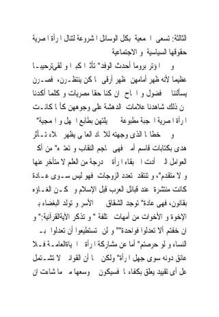 ‫ﺍﻟﺜﺎﻟﺜﺔ: ﺗﺴﻌﻰ ﺍﳉﻤﻌﻴﺔ ﺑﻜﻞ ﺍﻟﻮﺳﺎﺋﻞ ﺍﳌﺸﺮﻭﻋﺔ ﻟﺘﻨﺎﻝ ﺍﳌﺮﺃﺓ ﺍﳌﺼﺮﻳﺔ‬
                               ‫ﺣﻘﻮﻗﻬﺎ ﺍﻟﺴﻴﺎﺳﻴﺔ ﻭ ﺍﻻﺟﺘﻤﺎﻋﻴﺔ‬
‫ﻭ ﰱ ﺍﳌﺆﺗﺮ ﺑﺮﻭﻣﺎ ﺃﺣﺪﺙ ﺍﻟﻮﻓﺪ" ﺗﺄﺛﲑﺍ ﻛﺒﲑﺍ ﻭ ﻟﻘﻰﺗﺮﺣﻴﺒـﺎ‬
‫ﻋﻈﻴﻤﺎ ﻷﻧﻪ ﻇﻬﺮ ﺃﻣﺎﻣﻬﻦ ﲟﻈﻬﺮ ﺃﺭﻗﻰ ﳑﺎ ﻛﻦ ﻳﻨﺘﻈـﺮﻥ، ﻓﺼـﺮﻥ‬
‫ﻳﺴﺄﻟﻨﻨﺎ ﰱ ﻓﻀﻮﻝ ﻭ ﺍﳊﺎﺡ ﺍﻥ ﻛﻨﺎ ﺣﻘﺎ ﻣﺼﺮﻳﺎﺕ ﻭ ﻛﻠﻤﺎ ﺃﻛﺪﻧﺎ‬
‫ﳍﻦ ﺫﻟﻚ ﺷﺎﻫﺪﻧﺎ ﻋﻼﻣﺎﺕ ﺍﻟﺪﻫﺸﺔ ﻋﻠﻰ ﻭﺟﻮﻫﻬﻦ ﻛﺄﳕﺎ ﻛﺎﻧـﺖ‬
  ‫ﺍﳌﺮﺃﺓ ﺍﳌﺼﺮﻳﺔ ﺍﶈﺠﺒﺔ ﻣﻄﺒﻮﻋﺔ ﰱ ﳐﻴﻠﺘﻬﻦ ﺑﻄﺎﺑﻊ ﺍﳉﻬﻞ ﻭ ﺍﳍﻤﺠﻴﺔ"‬
‫ﻭ ﰱ ﺧﻄﺎ‪‬ﺎ ﺍﻟﺬﻯ ﻭﺟﻬﺘﻪ ﻟﻼﲢﺎﺩ ﺍﻟﻌﺎﳌﻰ ﻳﻈﻬﺮ ﲜﻼﺀ ﺗـﺄﺛﺮ‬
‫ﻫﺪﻯ ﺑﻜﺘﺎﺑﺎﺕ ﻗﺎﺳﻢ ﺃﻣﲔ ﻓﻬﻰ ‪‬ﺎﺟﻢ ﺍﻟﻨﻘﺎﺏ ﻭ ﺗﻌﺘﱪﻩ" ﻣﻦ ﺃﻛﱪ‬
‫ﺍﻟﻌﻮﺍﻣﻞ ﺍﻟﱴ ﺃﺩﺕ ﺍﱃ ﺑﻘﺎﺀ ﺍﳌﺮﺃﺓ ﰱ ﺩﺭﺟﺔ ﻣﻦ ﺍﻟﻌﻠﻢ ﻻ ﻣﺘﺄﺧﺮ ﻋﻨﻬﺎ‬
‫ﻭ ﻻ ﻣﺘﻘﺪﻡ"، ﻭ ﺗﻨﺘﻘﺪ ﺗﻌﺪﺩ ﺍﻟﺰﻭﺟﺎﺕ ﻓﻬﻮ ﻟﻴﺲ ﺳـﻮﻯ ﻋـﺎﺩﺓ‬
‫ﻛﺎﻧﺖ ﻣﻨﺘﺸﺮﺓ ﻋﻨﺪ ﻗﺒﺎﺋﻞ ﺍﻟﻌﺮﺏ ﻗﺒﻞ ﺍﻹﺳﻼﻡ ﻭ ﳝﻜـﻦ ﺍﻟﻐـﺎﺅﻩ‬
‫ﺑﻘﺎﻧﻮﻥ، ﻓﻬﻰ ﻋﺎﺩﺓ" ﺗﻮﺟﺪ ﺍﻟﺸﻘﺎﻕ ﰱ ﺍﻷﺳﺮ ﻭ ﺗﻮﻟﺪ ﺍﻟﺒﻐﻀﺎﺀ ﺑﲔ‬
‫ﺍﻹﺧﻮﺓ ﻭ ﺍﻷﺧﻮﺍﺕ ﻣﻦ ﺃﻣﻬﺎﺕ ﳐﺘﻠﻔﺔ " ﻭ ﺗﺬﻛﺮ ﺍﻵﻳﺔﺍﻟﻘﺮﺁﻧﻴﺔ:" ﻭ‬
‫ﺍﻥ ﺧﻔﺘﻢ ﺃﻻ ﺗﻌﺪﻟﻮﺍ ﻓﻮﺍﺣﺪﺓ"" ﻭ ﻟﻦ ﺗﺴﺘﻄﻴﻌﻮﺍ ﺃﻥ ﺗﻌﺪﻟﻮﺍ ﺑـﲔ‬
‫ﺍﻟﻨﺴﺎﺀ ﻭ ﻟﻮ ﺣﺮﺻﺘﻢ" ﺃﻣﺎ ﻋﻦ ﻣﺸﺎﺭﻛﺔ ﺍﳌﺮﺃﺓ ﰱﺍﳊﻴﺎﺓﺍﻟﻌﺎﻣـﺔ ﻓـﻼ‬
‫ﻋﺎﺋﻖ ﺩﻭﻧﻪ ﺳﻮﻯ ﺟﻬﻞ ﺍﳌﺮﺃﺓ" ﻭﻟﻜﻦ ﲟﺎ ﺃﻥ ﺍﻟﻘﻮﺍﻧﲔ ﻻ ﺗﺸـﺘﻤﻞ‬
‫ﻋﻞ ﺃﻯ ﺗﻘﻴﻴﺪ ﻳﻌﻠﻖ ﺑﻜﻔﺎﺀ‪‬ﺎ ﻓﺴﻴﻜﻮﻥ ﰱ ﻭﺳﻌﻬﺎ ﻣﱴ ﻣﺎ ﺷﺎﺀﺕ ﺍﻥ‬
 