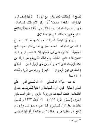 ‫ﺗﻄﻤﺢ ﺍﱃ ﺍﻟﻮﻇﺎﺋﻒ ﺍﻟﻌﻤﻮﻣﻴﺔ ﻭﲨﻴﻊ ﺍﳌﻬﻦ ﺍﻟﱴ ﳛﺘﺮﻓﻬﺎ ﺍﻟﺮﺟـﺎﻝ ﻭ‬
‫ﺍﻻﺷﺘﺮﺍﻙ ﰱ ﻛﺎﻓﺔ ﺍﳉﻤﻌﻴﺎﺕ" ٣٧ﻭﱂ ﻳﻜﻦ ﺍﻷﻣﺮ ﺑﺘﻠﻚ ﺍﻟﺒﺴﺎﻃﺔﺍﻟﱴ‬
‫ﺻﻮﺭ‪‬ﺎ ﻫﺪﻯ ﻟﻨﺴﺎﺀ ﺍﻟﻌﺎﱂ ﻭ ﺍﳕﺎ ﻛﺎﻥ ﻋﻠﻰ ﺍﳌﺮﺃﺓ ﺍﳌﺼﺮﻳﺔ ﺃﻥ ﺗﻜﺎﻓﺢ‬
                    ‫ﳌﺪﺓ ﺭﺑﻊ ﻗﺮﻥ ﺑﻌﺪ ﺫﻟﻚ ﻟﻜﻰﲢﻘﻖ ﻫﺬﺍ ﺍﻷﻣﻞ‬
‫ﻭ ﻳﺒﺪﻭ ﺃﻥ ﺗﻮﺍﺟﺪ ﺍﻟﺴﻴﺪﺍﺕ ﺍﳌﺼﺮﻳﺎﺕ ﻭﺳﻂ ﺫﻟﻚ ﺍﳉﻤـﻊ‬
‫ﺍﳊﺎﺷﺪ ﻣﻦ ﻧﺴﺎﺀ ﺍﻟﻌﺎﱂ ﺍﳌﺘﻘﺪﻡ ﺣﻔﺰ‪‬ﻦ ﻋﻠـﻰ ﻛﺘﺎﺑـﺔ ﺑﺮﻧـﺎﻣﺞ‬
‫ﻟﻠﺠﻤﻌﻴﺔ، ﱂ ﺗﺬﻛﺮﻩ ﻫﺪﻯ ﻗﺒﻞ ﺧﻄﺒﺘﻬﺎ ﻟﻶﲢﺎﺩ ﺍﻟﻨﺴـﺎﺋﻰ ﻭ ﻗـﺪ‬
‫ﺗﻀﻤﻦ ﻫﺬﺍﺍﻟﱪﻧﺎﻣﺞ ﺍﳌﻄﺎﻟﺒﺔ ﺑﺮﻓﻊ ﺍﻟﻈﻠﻢ ﺍﻟﺬﻯ ﻳﻘﻊ ﻋﻠﻰ ﺍﳌﺮﺃﺓ ﻣﻦ‬
‫ﺗﻌﺪﺩ ﺍﻟﺰﺟﺎﺕ ﺍﻟﺬﻯ ﻻ ﻣﱪﺭ ﻟﻪ،ﻭﻣﻦ ﺣﻖ ﺍﻟﺮﺟﻞ ﺍﳌﻄﻖ ﰱ ﺍﻟﻄﻼﻕ‬
‫) ﺍﻟﺸﻔﺎﻫﻰ ﺩﻭﻥ ﺍﻟﺮﺟﻮﻉ ﺍﱃ ﲢﻜﻴﻢ ( ﻭ ﺭﻓﻊ ﺳﻦ ﺍﻟﺰﻭﺍﺝ ﻟﻠﺒﻨﺖ‬
                                                 ‫ﺍﱃ ٦١ ﺳﻨﺔ‬
‫ﺍﻧﺪﳎﺖ ﲨﻌﻴﺔﺍﻻﲢﺎﺩ ﻟﻨﺴﺎﺋﻰ ﰱ ﺍﻻﲢﺎﺩ ﻟﻨﺴﺎﺋﻰ ﺍﻟﺪﻭﱃ ﻋﻠﻰ‬
‫ﺃﺳﺎﺱ ﺍﳌﻄﺎﻟﺒﺔ ﲝﻘﻮﻕ ﺍﳌﺮﺃﺓ ﺍﻟﺴﻴﺎﺳﻴﺔ ﻭ ﺍﳌﺪﻧﻴﺔ ﻟﺘﺨﻮﻳﻠـﻬﺎ ﺣـﻖ‬
‫ﺍﻻﻧﺘﺨﺎﺏ. ﻋﺎﺩﺕ ﺍﻟﺴﻴﺪﺍﺕ ﻣﻦ ﺭﻭﻣﺎﰱﻣﺎﺭﺱ ﻭ ﺃﻋﻠﻦ ﺍﻟﺪﺳـﺘﻮﺭ‬
‫ﺍﳌﺼﺮﻯ ) ﺩﺳﺘﻮﺭ ﺛﻮﺭﺓ ٩١٩١( ﰱ ٩١ ﺍﺑﺮﻳﻞ ٣٢٩١ ﻭ ﻛـﺎﻥ‬
‫ﺧﺎﻟﻴﺎ ﻣﻦ ﺣﻖ ﺍﳌﺮﺃﺓ ﺍﻟﺴﻴﺎﺳﻰ.ﻭ ﻛﺎﻥ ﻋﻠﻰ ﻫـﺪﻯ ﺷـﻌﺮﺍﻭﻯ ﺃﻥ‬
‫ﺗﺪﺍﻓﻊ ﻋﻦ ﻣﻮﻗﻔﻬﺎ ﻫﻰ ﻭ ﺭﻓﻴﻘﺎ‪‬ﺎ " ﺍﻥ ﻣﻄﺎﻟﺒﺔ ﺍﳌﺮﺃﺓﲝﻘﻬﺎ ﺍﻟﺴﻴﺎﺳﻰ‬
                                                        ‫٣٧‬
                                               ‫ﺹ..٧٥٢‬
 