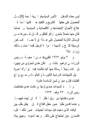 ‫ﻟﻴﺲ ﻣﻌﻨﺎﻩ ﺍﻟﺘﺪﺧﻞ ﰱ ﺍﻷﻣﻮﺭ ﺍﻟﺴﻴﺎﺳﻴﺔﻭ ﺍﳊﺰﺑﻴﺔ ﺍﶈﻀﺔ )!!( ﺑـﻞ‬
‫ﻟﻠﺤﺼﻮﻝ ﻋﻠﻰ ﺣﻘﻬﺎ ﰱ ﺍﻟﺘﺸﺮﻳﻊ ﻭ ﺍﻟﺘﻨﻔﻴﺬ ﺣﱴ ﳝﻜﻨﻬﺎ ﺍﳌﺴﺎﳘﺔ ﰱ‬
‫ﻋﻼﺝ ﺍﻷﺣﻮﺍﻝ ﺍﻹﺟﺘﻤﺎﻋﻴﺔ ﻭ ﺍﻻﻗﺘﺼﺎﺩﻳﺔ ﻭ ﺍﻟﺴﻴﺎﺳﻴﺔ ﻭ ﲞﺎﺻﺔﻣﺎ‬
‫ﻛﺎﻥ ﻣﻨﻬﺎ ﻣﺘﺼﻼ ﺑﺸﺌﻮﻥ ﺍﳌﺮﺃﺓﻭ ﺍﻟﻄﻔﻞ ﻭ ﻛـﺎﻥ ﺷـﻌﻮﺭﻫﺎ ﻣـﻦ‬
‫ﺍﻟﻮﺳﺎﺋﻞ ﺍﻟﻼﺯﻣﺔ ﻟﻠﺤﺼﻮﻝ ﻋﻠﻰ ﻫـﺬﺍﺍﳊﻖ ﻻ ﺣﺒـﺎ ﰱ ﺍﻟﺴـﻔﻮﺭ‬
‫ﺃﻭﻭﺳﻴﻠﺔ ﻟﻠﺘﱪﺝ ﻭ ﻻﺳﻴﻤﺎ ﺍﱃ ﻣﺰﺍﲪﺔ ﺍﻟﺮﺟﻞ ﻛﻤﺎ ﺍ‪‬ﻤﺖ ﺑـﺬﻟﻚ‬
                                               ‫ﺯﻭﺭﺍ ﻭ ‪‬ﺘﺎﻧﺎ"‬
‫ﻭ ﰱ ٢ ﻳﻮﻟﻴﻮ ٣٢٩١ ﺍﻟﺘﻘﻰﻭﻓﺪ ﻣـﻦ ﺍﳉﻤﻌﻴـﺔ ﺑـﺮﺋﻴﺲ‬
‫ﺍﻟﻮﺯﺭﺍﺀ،ﳛﻰ ﺍﺑﺮﺍﻫﻴﻢ ﺑﺎﺷﺎ، ﻭ ﱂ ﺗﻜﻦ ﻫﺪﻯ ﺷﻌﺮﺍﻭﻯ ﻣﻦ ﺑﻴﻨﻬﻦ،‬
‫ﺑﻞ ﲪﻠﺖ ﺯﻣﻴﻼ‪‬ﺎ ﺭﺳﺎﻟﺔ ﻣﻨﻬﺎ ﺍﻟﻴﻪ ﻃﺎﻟﺒﺖ ﻓﻴﻪ: ﲝﻖ ﺍﳌﺮﺃﺓ ﺍﳌﺼﺮﻳﺔ‬
‫ﰱ ﻧﻴﻞ ﺍﻟﺸﻬﺎﺩﺍﺕ ﺍﻟﺪﺭﺍﺳﻴﺔ ﺍﻟﺜﺎﻧﻮﻳـﺔ ﻭ ﺍﻟﻌﺎﻟﻴـﺔ، ﻭ ﻣﻨـﻊ ﺯﻭ ﺍﺝ‬
                     ‫ﺍﻟﻔﺘﻴﺎﺕ ﻗﺒﻞ ﻭ ﺻﻮﳍﻦ ﻟﺴﻦ ﺍﻟﺴﺎﺩﺳﺔ ﻋﺸﺮﺓ‬
‫ﻭ ﳌﺎ ﱂ ﲡﺪ ﺍﻟﺴﻴﺪﺍﺕ ﺻﺪﻯ ﻟﺮﻏﺒﺎ‪‬ﻦ ﻋﺎﺩﺕ ﻫﺪﻯ ﻓﺨﺎﻃﺒﺖ‬
                           ‫ﺭﺋﻴﺲ ﺍﻟﺰﺭﺍﺀ ﰱ ٣٢ ﻧﻮﻓﻤﱪ ٣٢٩١‬
‫ﺗﺒﺪﻯ ﺩﻫﺸﺘﻬﺎ ﻣﻦ ﲢﻮﻳﻞ ﺍﳌﻄﻠﺒﲔ ﺍﱃ ﺍﻟﱪﳌﺎﻥ ﻟﻴﺒﺖ ﻓﻴﻬﻤـﺎ.‬
‫ﻭ ﻋﻨﺪﻣﺎ ﻗﺪﻣﻦ ﻃﻠﺒﺎ ﳊﻀﻮﺭ ﺣﻔﻞ ﺍﻓﺘﺘﺎﺡ ﺍﻟﱪﳌﺎﻥ ﱂ ﻳﻘﺒﻞ ﻃﻠﺒـﻬﻦ‬
‫ﰱ ﺍﻟﻮﻗﺖ ﺍﻟﺬﻯ ﺩﻋﻴﺖ ﻓﻴﻪ ﺳﻴﺪﺍﺕ ﺃﺟﻨﺒﻴﺎﺕ ﳊﻀﻮﺭ ﺫﻟﻚ ﺍﳊﻔﻞ،‬
‫ﻓﺄﺻﺪﺭﻥ ﺑﻴﺎﻥ ﺍﺣﺘﺠﺎﺝ ﻋﻠﻰ ﺫﻟﻚ. ﻭ ﺑﻌﺪ ﺃﺳﺒﻮﻋﲔ ﻭﺟﻬﻦ ﺑﻴﺎﻧﺎ‬
 