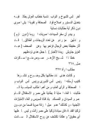 ‫ﺁﺧﺮ ‪‬ﻠﺲ ﺍﻟﺸﻴﻮﺥ ﻭ ﺍﻟﻨﻮﺍﺏ ﲟﻨﺎﺳﺒﺔ ﺧﻄﺎﺏ ﺍﻟﻌﺮﺵ ﻳﻄﺎﻟﱭ ﻓﻴـﻪ‬
‫ﺑﺘﻌﺪﻳﻞ ﺍﻟﺪﺳﺘﻮﺭ ﻭ ﺍﺻﻼﺡ ﻗﻮﺍﻧﲔ ﺍﻟﺼﺤﺎﻓﺔ ﻭ ﺗﻘﻮﻳﺔ ﺍﳉﻴﺶ ﺍﳌﺼﺮﻯ‬
                                  ‫ﺩﻭﻥ ﺫﻛﺮ ﺃﻳﺔ ﻣﻄﺎﻟﺒﺎﺕ ﻧﺴﺎﺋﻴﺔ‬
‫ﻭ ﻳﺒﺪﻭ ﺃﻥ ﺳﻔﺮ ﺍﻟﺴﻴﺪﺍﺕ ﺍﳌﺼﺮﻳﺎﺕ ﺍﱃ ﺭﻭﻣﺎ ) ﺩﻭﻥ ﳏﺎﺭﻡ (‬
‫ﻭ ﲢﺪﺛﻬﻦ ﰱ ﻣﺆﲤﺮ ﺩﻭﱃ ﻋﻦ ﺗﻌﺪﺩ ﺍﻟﺰﻭﺟﺎﺕ ﻭ ﺍﻟﻄﻼﻕ..ﺍﱁ ﻗـﺪ‬
‫ﺃﺛﺎﺭ ﺣﻔﻴﻈﺔ ﺑﻌﺾ ﺍﻟﺮﺟﺎﻝ ﻓﺮﺍﺣﻮ ﻳﻬﺎﲨﻮﻫﻦ ﰱ ﺍﻟﺼﺤﻒ ) ﻋﺒـﺪ‬
        ‫ﺍﻟﻌﺰﻳﺰ ﺟﺎﻭﻳﺶ ﲜﺮﻳﺪﺓ ﺍﻷﺧﺒﺎﺭ ( ﳑﺎ ﺟﻌﻞ ﻫﺪﻯ ﺗﺮﺩﻋﻠﻴﻬﻢ‬
‫ﺧﻄﺎ‪‬ﺎ ﺍﱃ ﺷـﻴﺦ ﺍﻷﺯﻫـﺮ ﲞﺼـﻮﺹ ﻣﻨـﻊ ﺍﳌﺴـﻜﺮﺍﺕ‬
                                                  ‫ﺻﻞ..٨٦٢‬
                                       ‫ﻣﻄﺎﻟﺐ ﺍﳌﺮﺃﺓ ٧٢٣‬
‫ﻭ ﻛﺎﻧﺖ ﻫﺪﻯ ﲢﺪﺩ ﻣﻄﺎﻟﺒﻬﺎ ﺑﻜﻞ ﻭﺿـﻮﺡ ﻭ ﺗﻨﺸـﺮﻫﺎ ﰱ‬
‫ﻛﺘﻴﺐ ﺃﺭﺳﻠﺘﻪ ﺍﱃ ﺭﺋﻴﺲ ﳎﻠﺲ ﺍﻟﺸﻮﺭﻯ ﻭﺭﺋﻴﺲ ﳎﻠﺲ ﺍﻟﻨﻮﺍﺏ ﻭ‬
‫ﺍﱃ ﺍﻟﺼﺤﺎﻓﺔ ﻭ ﺍﻟﺮﺃﻯ ﺍﻟﻌﺎﻡ، ﻭ ﻣﻦ ﺃﻫﻢ ﺍﳌﻄﺎﻟﺐ ﺍﻟﺴﻴﺎﺳـﻴﺔ ﺍﻟـﱴ‬
‫ﻃﺎﻟﺒﺖ ‪‬ﺎ ﺍﻟﻐﺎﺀ ﺍﳊﻤﺎﻳﺔ ﺍﻟﱪﻳﻄﺎﻧﻴﺔ ﻋﻠﻰ ﻣﺼﺮ ﻭ ﺍﻻﺳﺘﻘﻼﻝ ﺍﻟﺘـﺎﻡ‬
‫ﳌﺼﺮ ﻭ ﺍﻟﺴﻮﺩﺍﻥ ﻭ ﺍﻟﺘﻤﺴﻚ ﲝﻴﺎﺩ ﻗﻨﺎﺓ ﺍﻟﺴﻮﻳﺲ ﻭ ﺍﻟﻐﺎﺀ ﺍﻻﻣﺘﻴﺎﺯﺍﺕ‬
‫ﺍﻷﺟﻨﺒﻴﺔ ، ﻭ ﻛﺬﻟﻚ" ﻋﺪﻡ ﲢﻤﻴﻞ ﺍﳋﺰﺍﻧﺔﺍﳌﺼﺮﻳﺔ ﻗﺴﻤﺎ ﻣﻦ ﺩﻳـﻮﻥ‬
‫ﺗﺮﻛﻴﺎ ﺍﻟﻘﺪﳝﺔ، ﻓﺎﻥ ﺳﻴﺎﺩﺓ ﺗﺮﻛﻴﺎ ﻋﻠﻰ ﻣﺼﺮ ﺯﺍﻟﺖ ﻭ ﻟﻴﺲ ﳍﺎ ﻋﻠﻴﻬﺎ‬
‫ﺃﻯ ﺣﻘﻮﻕ" ﻭ ﻫﻜﺬﺍ ﺗﻜﺸﻒ ﻋﻦ ﺭﻭﺡ ﺍﻻﺳﺘﻘﻼﻝ ﺍﻟﱴ ﺳـﺎﺩﺕ‬
 