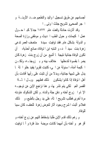 ‫ﺃﺟﺴﺎﻣﻬﻢ ﻋﻦ ﻃﺮﻳﻖ ﺗﺴﺠﻴﻞ ﺍﳌﻮﺍﻟﻴﺪ ﻭﺍﻟﺘﻄﻌﻴﻢ ﺿـﺪ ﺍﻷﻭﺑﺌـﺔ ﻭ‬
                      ‫ﺍﳊﺠﺮ ﺍﻟﺼﺤﻰﻭ ﺗﺸﺮﻳﺢ ﺟﺜﺚ ﺍﳌﻮﺗﻰ.. ﺍﱁ‬
‫ﻭﻗﺪ ﺃﺛﺎﺭﺕ ﺣﺎﺩﺛﺔ ﻭﻗﻌﺖ ﻋﺎﻡ ٧٧٨١ ﺟﺪﻻ ﻛﺒﲑﺍ ﺣـﻮﻝ‬
‫ﻋﻤﻞ ﺍﳊﻜﻴﻤﺎﺕ ﻭ ﺣﻮﻝ ﺍﻟﻄﺐ ﺍﳊﺪﻳﺚ ﻭ ﻣﻮﻇﻔﻰ ﻭﺯﺍﺭﺓ ﺍﻟﺼﺤﺔ‬
‫ﻭ ﺍﻟﺪﻭﻟﺔ ﺑﺸﻜﻞ ﻋﺎﻡ. ﻓﻘﺪ ﺗﻮﻓﻴﺖ ﺳﻴﺪﺓ ﰱ ﻣﻨﺘﺼﻒ ﺍﻟﻌﻤﺮ ﺗﺪﻋﻰ‬
‫ﺯﻫﺮﺓ ﺑﻨﺖ ﺳﻴﺪ ﺃﲪﺪ، ﻭ ﺍﺷﺘﺒﻪ ﺍﺑﻦ ﺍﳌﺘﻮﻓﺎﺓ، ﺻﺎﻧﻊ ﺃﺣﺬﻳﺔ، ﰱ ﺃﻥ‬
‫ﺗﻜﻮﻥ ﺍﻟﻮﻓﺎﺓ ﺟﻨﺎﺋﻴﺔ ﻧﺘﻴﺠﺔ ﳌﺎ ﺃﺷﻴﻊ ﻣﻦ ﺃﻥ ﺯﻭﺝ ﺑﻨﺖ ﺯﻫﺮﺓ ﻛﺎﻥ‬
‫ﻳﻀﺮ‪‬ﺎ ﺑﻘﺴﻮﺓ ﻟﺘﺪﺧﻠﻬﺎ ﰱ ﺧﻼﻑ ﺑﻴﻨﻪ ﻭ ﺑﲔ ﺯﻭﺟﺘـﻪ، ﻭﻟﻜـﻦ‬
‫ﺍﳊﻜﻴﻤﺔ ﺁﻣﻨﺔ، ﺍﳌﺴﺌﻮﻟﺔ ﻋﻦ ﺍﳊﻰ، ﻛﺘﺒﺖ ﺗﻘﺮﻳﺮﺍ ﻳﻔﻴﺪ ﺧﻠﻮ ﺍﳉﺜﺔ ﳑﺎ‬
‫ﻳﺪﻝ ﻋﻠﻰ ﺷﺒﻬﺔ ﺟﻨﺎﺋﻴﺔ، ﻭﺑﺪﻻ ﻣﻦ ﺃﻥ ﺗﺜﺒﺖ ﻋﻠﻰ ﺭﺃﻳﻬﺎ ﺃﻓﺎﺩﺕ ﺑﺄﻥ‬
‫ﺃﻫﻞ ﺍﳌﺘﻮﻓﺎﺓ ﺇﺫﺍ ﻛﺎﻧﻮﺍ ﻳﺸﻜﻮﻥ ﰱ ﺫﻟﻚ ﻓﻌﻠﻴﻬﻢ ﲢﻮﻳـﻞ ﺍﳉﺜـﺔﺍﱃ‬
‫ﺍﻟﻘﺼﺮ ﺍﻟﻌﻴﲎ ﻟﻜﻰ ﻳﺘﻢ ﺗﺸﺮﳛﻬﺎ، ﻭ ﻫﻨﺎ ﺗﺮﺍﺟﻊ ﺍﻹﺑﻦ ﻋﻦ ﺗﻮﺟﻴـﻪ‬
‫ﺍﻹ‪‬ﺎﻡ ﺍﱃ ﺯﻭﺝ ﺃﺧﺘﻪ ﻭ ﺩﻓﻦ ﺟﺜﺔ ﻭﺍﻟﺪﺗﻪ. ﻭ ﻟﻜﻦ ﺍﻟﺸﻜﻮﻙ ﻋﺎﻭﺩﺗﻪ‬
‫ﻣﺮﺓ ﺃﺧﺮﻯ ﻓﻄﻠﺐ ﺗﺸﺮﻳﺢ ﺍﳉﺜﺔ، ﻋﻠﻰ ﻳﺪ ﺭﺟﻞ ﺑﺎﻟﻄﺒﻊ، ﻭ ﰎ ﺫﻟﻚ‬
‫ﻓﻌﻼ،ﻭ ﺃﺛﺒﺖ ﺍﳌﺸﺮﺡ ﻭﺟﻮﺩ ﺁﺛﺎﺭ ﻟﺘﻌﺮﺽ ﺯﻫﺮﺓ ﻟﻠﻌﻨﻒ، ﻛﺎﻥ ﺳﺒﺒﺎ‬
                                                    ‫ﻟﻠﻮﻓﺎﺓ.‬
‫ﻭ ﺭﻏﻢ ﺫﻟﻚ ﻗﺪﻡ ﺍﻹﺑﻦ ﻃﻠﺒﺎ ﺑﺈﺳﻘﺎﻁ ﺍﻟﺘﻬﻢ ﻋﻦ ﺯﻭﺝ ﺃﺧﺘﻪ، ﻭ‬
‫ﺃﻗﺮ ﻫﻮ ﻭ ﺃﺧﺘﻪ ﺑﺄﻥ ﺃﻣﻬﻤﺎ ﻛﺎﻧﺖ ﻣﺮﻳﻀﺔ ﻣﻨﺬ ﻓﺘﺮﺓ ﻭ ﺃ‪‬ﺎ ﺗﻮﻓﻴﺖ‬
 