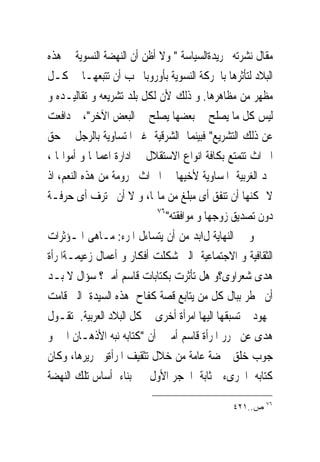 ‫ﻣﻘﺎﻝ ﻧﺸﺮﺗﻪ ﲜﺮﻳﺪﺓﺍﻟﺴﻴﺎﺳﺔ " ﻭﻻ ﺃﻇﻦ ﺃﻥ ﺍﻟﻨﻬﻀﺔ ﺍﻟﻨﺴﻮﻳﺔ ﰱ ﻫﺬﻩ‬
‫ﺍﻟﺒﻼﺩ ﻟﺘﺄﺛﺮﻫﺎ ﺑﺎﳊﺮﻛﺔ ﺍﻟﻨﺴﻮﻳﺔ ﺑﺄﻭﺭﻭﺑﺎ ﳚﺐ ﺃﻥ ﺗﺘﺒﻌﻬـﺎ ﰱ ﻛـﻞ‬
‫ﻣﻈﻬﺮ ﻣﻦ ﻣﻈﺎﻫﺮﻫﺎ. ﻭ ﺫﻟﻚ ﻷﻥ ﻟﻜﻞ ﺑﻠﺪ ﺗﺸﺮﻳﻌﻪ ﻭ ﺗﻘﺎﻟﻴـﺪﻩ ﻭ‬
‫ﻟﻴﺲ ﻛﻞ ﻣﺎ ﻳﺼﻠﺢ ﰱ ﺑﻌﻀﻬﺎ ﻳﺼﻠﺢ ﰱ ﺍﻟﺒﻌﺾ ﺍﻵﺧﺮ"، ﰒ ﺩﺍﻓﻌﺖ‬
‫ﻋﻦ ﺫﻟﻚ ﺍﻟﺘﺸﺮﻳﻊ" ﻓﺒﻴﻨﻤﺎ ﺍﻟﺸﺮﻗﻴﺔ ﻏﲑ ﺍﳌﺘﺴﺎﻭﻳﺔ ﺑﺎﻟﺮﺟﻞ ﰱ ﺣﻖ‬
‫ﺍﳌﲑﺍﺙ ﺗﺘﻤﺘﻊ ﺑﻜﺎﻓﺔ ﺍﻧﻮﺍﻉ ﺍﻻﺳﺘﻘﻼﻝ ﰱ ﺍﺩﺍﺭﺓ ﺍﻋﻤﺎﳍﺎ ﻭ ﺃﻣﻮﺍﳍﺎ ،‬
‫ﳒﺪ ﺍﻟﻐﺮﺑﻴﺔ ﺍﳌﺴﺎﻭﻳﺔ ﻷﺧﻴﻬﺎ ﰱ ﺍﳌﲑﺍﺙ ﳏﺮﻭﻣﺔ ﻣﻦ ﻫﺬﻩ ﺍﻟﻨﻌﻢ، ﺍﺫ‬
‫ﻻ ﳝﻜﻨﻬﺎ ﺃﻥ ﺗﻨﻔﻖ ﺃﻯ ﻣﺒﻠﻎ ﻣﻦ ﻣﺎﳍﺎ، ﻭ ﻻ ﺃﻥ ﲢﺘﺮﻑ ﺃﻯ ﺣﺮﻓـﺔ‬
                            ‫٦٧‬
                               ‫ﺩﻭﻥ ﺗﺼﺪﻳﻖ ﺯﻭﺟﻬﺎ ﻭ ﻣﻮﺍﻓﻘﺘﻪ"‬
‫ﻭ ﰱ ﺍﻟﻨﻬﺎﻳﺔ ﻝاﺑﺪ ﻣﻦ ﺃﻥ ﻳﺘﺴﺎﺀﻝ ﺍﳌﺮﺀ: ﻣـﺎﻫﻰ ﺍﳌـﺆﺛﺮﺍﺕ‬
‫ﺍﻟﺜﻘﺎﻓﻴﺔ ﻭ ﺍﻻﺟﺘﻤﺎﻋﻴﺔ ﺍﻟﱴ ﺷﻜﻠﺖ ﺃﻓﻜﺎﺭ ﻭ ﺃﻋﻤﺎﻝ ﺯﻋﻴﻤـﺔﺍﳌﺮﺃﺓ‬
‫ﻫﺪﻯ ﺷﻌﺮﺍﻭﻯ؟ﻭ ﻫﻞ ﺗﺄﺛﺮﺕ ﺑﻜﺘﺎﺑﺎﺕ ﻗﺎﺳﻢ ﺃﻣﲔ؟ ﺳﺆﺍﻝ ﻻ ﺑـﺪ‬
‫ﺃﻥ ﳜﻄﺮ ﺑﺒﺎﻝ ﻛﻞ ﻣﻦ ﻳﺘﺎﺑﻊ ﻗﺼﺔ ﻛﻔﺎﺡ ﻫﺬﻩ ﺍﻟﺴﻴﺪﺓ ﺍﻟﱴ ﻗﺎﻣﺖ‬
‫ﲜﻬﻮﺩ ﱂ ﺗﺴﺒﻘﻬﺎ ﺍﻟﻴﻬﺎ ﺍﻣﺮﺃﺓ ﺃﺧﺮﻯ ﰱ ﻛﻞ ﺍﻟﺒﻼﺩ ﺍﻟﻌﺮﺑﻴﺔ. ﺗﻘـﻮﻝ‬
‫ﻫﺪﻯ ﻋﻦ ﳏﺮﺭ ﺍﳌﺮﺃﺓ ﻗﺎﺳﻢ ﺃﻣﲔ ﺃﻥ "ﻛﺘﺎﺑﻪ ﻧﺒﻪ ﺍﻷﺫﻫـﺎﻥ ﺍﱃ ﻭ‬
‫ﺟﻮﺏ ﺧﻠﻖ ‪‬ﻀﺔ ﻋﺎﻣﺔ ﻣﻦ ﺧﻼﻝ ﺗﺜﻘﻴﻒ ﺍﳌﺮﺃﺓﻭ ﲢﺮﻳﺮﻫﺎ، ﻭﻛﺎﻥ‬
‫ﻛﺘﺎﺑﻪ ﺍﳉﺮﻯﺀ ﲟﺜﺎﺑﺔ ﺍﳊﺠﺮ ﺍﻷﻭﻝ ﰱ ﺑﻨﺎﺀ ﺃﺳﺎﺱ ﺗﻠﻚ ﺍﻟﻨﻬﻀﺔ‬
                                                        ‫٦٧‬
                                               ‫ﺹ..١٢٤‬
 