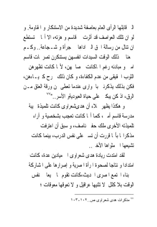 ‫ﺍﻟﱴ ﻗﺎﺑﻠﻬﺎ ﺍﻟﺮﺃﻯ ﺍﻟﻌﺎﻡ ﺑﻌﺎﺻﻔﺔ ﺷﺪﻳﺪﺓ ﻣﻦ ﺍﻻﺳﺘﻨﻜﺎﺭ ﻭ ﺍﳌﻘﺎﻭﻣﺔ. ﻭ‬
‫ﻟﻮ ﺍﻥ ﺗﻠﻚ ﺍﻟﻌﻮﺍﺻﻒ ﻗﺪ ﺃﺛﺮﺕ ﰱ ﻗﺎﺳﻢ ﻭ ﻫﺰﺗﻪ، ﺍﻻ ﺃ‪‬ﺎ ﱂ ﺗﺴﺘﻄﻊ‬
‫ﺍﻥ ﺗﻨﺎﻝ ﻣﻦ ﺭﺳﺎﻟﺔ ﺍﳊﻖ ﺍﻟﱴ ﺍﺩﺍﻫﺎ ﰱ ﺟﺮﺃﺓ ﻭ ﺷـﺠﺎﻋﺔ.. ﻭﻛـﻢ‬
‫ﲰﻌﻨﺎ ﰱ ﺫﻟﻚ ﺍﻟﻮﻗﺖ ﺍﻟﺴﻴﺪﺍﺕ ﺍﻧﻔﺴﻬﻦ ﻳﺴﺘﻨﻜﺮﻥ ﺗﺼﺮﳛﺎﺕ ﻗﺎﺳﻢ‬
‫ﺍﻣﲔ ﻭ ﻣﺒﺎﺩﺋﻪ ﺭﻏﻢ ﺍ‪‬ﺎﻛﺎﻧﺖ ﰱﺻﺎﳊﻬﻦ، ﻷ‪‬ﺎ ﻛﺎﻧﺖ ﺗﻈﻬﺮﻫﻦ ﰱ‬
‫ﺍﻟﺜﻮﺏ ﺍﳊﻘﻴﻘﻰ ﻣﻦ ﻋﺪﻡ ﺍﻟﻜﻔﺎﺀﺓ، ﻭ ﻛﺎﻥ ﺫﻟﻚ ﳚﺮﺡ ﻛﱪﻳـﺎﺀﻫﻦ،‬
‫ﻓﻜﻦ ﺑﺬﻟﻚ ﻳﺬﻛﺮﻧﲎ ﺑﺎﳉﻮﺍﺭﻯ ﻋﻨﺪﻣﺎ ‪‬ﻌﻄﻰ ﳍﻦ ﻭﺭﻗﺔ ﺍﻟﻌﺘﻖ ﻣـﻦ‬
                         ‫ﺗ‬
             ‫٧٧‬
                ‫ﺍﻟﺮﻕ، ﺍﺫ ﻛﻦ ﻳﺒﻜﲔ ﻋﻠﻰ ﺣﻴﺎﺓ ﺍﻟﻌﺒﻮﺩﻳﺔﻭ ﺍﻷﺳﺮ.."‬
‫ﻭ ﻫﻜﺬﺍ ﻳﻈﻬﺮ ﲜﻼﺀ ﺃﻥ ﻫﺪﻯﺷﻌﺮﺍﻭﻯ ﻛﺎﻧﺖ ﺗﻠﻤﻴﺬﺓ ﳒﻴﺒﺔ ﰱ‬
     ‫ﻣﺪﺭﺳﺔ ﻗﺎﺳﻢ ﺃﻣﲔ، ﻛﻤﺎ ﺃ‪‬ﺎ ﻛﺎﻧﺖ ﺗﻌﺠﺐ ﺑﺸﺨﺼﻴﺔ ﻭ ﺁﺭﺍﺀ‬
      ‫ﺗﻠﻤﻴﺬﺗﻪ ﺍﻷﺧﺮﻯ ﻣﻠﻚ ﺣﻔﲎ ﻧﺎﺻﻒ، ﻭ ﺳﺒﻖ ﺃﻥ ﺍﻋﺘﺮﻓﺖ ﰱ‬
    ‫ﻣﺬﻛﺮﺍ‪‬ﺎ ﺑﺄ‪‬ﺎ ﻗﺮﺭﺕ ﺃﻥ ﺗﺴﲑ ﻋﻠﻰ ﻧﻔﺲ ﺍﻟﺪﺭﺏ، ﺑﻴﻨﻤﺎ ﻛﺎﻧﺖ‬
                                     ‫ﺗﺸﻴﻌﻬﺎ ﺍﱃ ﻣﺜﻮﺍﻫﺎ ﺍﻷﺧﲑ..‬
    ‫ﻟﻘﺪ ﺍﻣﺘﺪﺕ ﺭﻳﺎﺩﺓ ﻫﺪﻯ ﺷﻌﺮﺍﻭﻯ ﺍﱃ ﻣﻴﺎﺩﻳﻦ ﻋﺪﺓ، ﻛﺎﻧﺖ‬
   ‫ﺍﻣﺘﺪﺍﺩﺍ ﻭ ﻧﺘﺎﺟﺎ ﻟﺼﺤﻮﺓ ﺍﳌﺮﺃﺓ ﺍﳌﺼﺮﻳﺔ ﻭ ﺇﺻﺮﺍﺭﻫﺎ ﻋﻠﻰ ﺍﳌﺸﺎﺭﻛﺔ‬
    ‫ﰱ ﺑﻨﺎﺀ ﺍ‪‬ﺘﻤﻊ ﺍﳌﺼﺮﻯ ﺍﳊﺪﻳﺚ،ﻛﺎﻧﺖ ﺗﻘﻮﻡ ‪‬ﺎ ﲨﻴﻌﺎ ﰱ ﻧﻔﺲ‬
         ‫ﺍﻟﻮﻗﺖ ﺑﻼ ﻛﻠﻞ ﻻ ﺗﺜﻨﻴﻬﺎ ﻋﺮﺍﻗﻴﻞ ﻭ ﻻ ﺗﻌﻮﻗﻬﺎ ﻣﻌﻮﻗﺎﺕ ؛‬
                                                          ‫٧٧‬
                         ‫ﻤﺫﻜﺭﺍﺕ ﻫﺩﻯ ﺸﻌﺭﺍﻭﻯ ﺹ..٢٠١-٣٠١‬
 