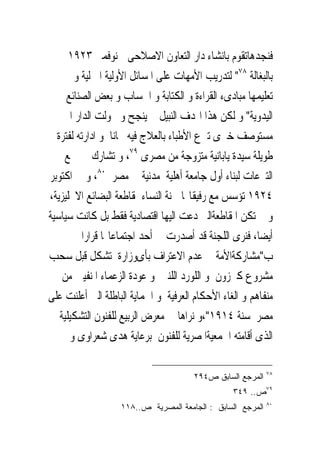 ‫ﻓﻨﺠﺪﻫﺎﺗﻘﻮﻡ ﺑﺎﻧﺸﺎﺀ ﺩﺍﺭ ﺍﻟﺘﻌﺎﻭﻥ ﺍﻻﺻﻼﺣﻰﰱ ﻧﻮﻓﻤﱪ ٣٢٩١‬
       ‫ﺑﺎﻟﺒﻐﺎﻟﺔ ٨٧" ﻟﺘﺪﺭﻳﺐ ﺍﻷﻣﻬﺎﺕ ﻋﻠﻰ ﺍﳌﺴﺎﺋﻞ ﺍﻷﻭﻟﻴﺔ ﺍﳌﱰﻟﻴﺔ ﻭ‬
     ‫ﺗﻌﻠﻴﻤﻬﺎ ﻣﺒﺎﺩﻯﺀ ﺍﻟﻘﺮﺍﺀﺓ ﻭ ﺍﻟﻜﺘﺎﺑﺔ ﻭ ﺍﳊﺴﺎﺏ ﻭ ﺑﻌﺾ ﺍﻟﺼﻨﺎﺋﻊ‬
    ‫ﺍﻟﻴﺪﻭﻳﺔ" ﻭ ﻟﻜﻦ ﻫﺬﺍ ﺍﳍﺪﻑ ﺍﻟﻨﺒﻴﻞ ﱂ ﻳﻨﺠﺢ ﻭ ﲢﻮﻟﺖ ﺍﻟﺪﺍﺭ ﺍﱃ‬
  ‫ﻣﺴﺘﻮﺻﻒ ﺧﲑﻯ ﺗﱪﻉ ﺍﻷﻃﺒﺎﺀ ﺑﺎﻟﻌﻼﺝ ﻓﻴﻪ ﳎﺎﻧﺎ ﻭ ﺍﺩﺍﺭﺗﻪ ﻟﻔﺘﺮﺓ‬
     ‫ﻃﻮﻳﻠﺔ ﺳﻴﺪﺓ ﻳﺎﺑﺎﻧﻴﺔ ﻣﺘﺰﻭﺟﺔ ﻣﻦ ﻣﺼﺮﻯ ٩٧، ﻭ ﺗﺸﺎﺭﻙ ﰱ ﲨﻊ‬
‫ﺍﻟﺘﱪﻋﺎﺕ ﻟﺒﻨﺎﺀ ﺃﻭﻝ ﺟﺎﻣﻌﺔ ﺃﻫﻠﻴﺔ ﻣﺪﻧﻴﺔ ﰱ ﻣﺼﺮ ٠٨، ﻭ ﰱ ﺍﻛﺘﻮﺑﺮ‬
‫٤٢٩١ ﺗﺆﺳﺲ ﻣﻊ ﺭﻓﻴﻘﺎ‪‬ﺎ ﳉﻨﺔ ﺍﻟﻨﺴﺎﺀ ﳌﻘﺎﻃﻌﺔ ﺍﻟﺒﻀﺎﺋﻊ ﺍﻻﳒﻠﻴﺰﻳﺔ،‬
‫ﻭ ﱂ ﺗﻜﻦ ﺍﳌﻘﺎﻃﻌﺔﺍﻟﱴ ﺩﻋﺖ ﺍﻟﻴﻬﺎ ﺍﻗﺘﺼﺎﺩﻳﺔ ﻓﻘﻂ ﺑﻞ ﻛﺎﻧﺖ ﺳﻴﺎﺳﻴﺔ‬
          ‫ﺃﻳﻀﺎ، ﻓﻨﺮﻯ ﺍﻟﻠﺠﻨﺔ ﻗﺪ ﺃﺻﺪﺭﺕ ﰱ ﺃﺣﺪ ﺍﺟﺘﻤﺎﻋﺎ‪‬ﺎ ﻗﺮﺍﺭﺍ‬
‫ﺏ"ﻣﺸﺎﺭﻛﺔﺍﻷﻣﺔ ﰱ ﻋﺪﻡ ﺍﻻﻋﺘﺮﺍﻑ ﺑﺄﻯﻭﺯﺍﺭﺓ ﺗﺸﻜﻞ ﻗﺒﻞ ﺳﺤﺐ‬
    ‫ﻣﺸﺮﻭﻉ ﻛﲑﺯﻭﻥ ﻭ ﺍﻟﻠﻮﺭﺩ ﺍﻟﻠﻨﱮ ﻭ ﻋﻮﺩﺓ ﺍﻟﺰﻋﻤﺎﺀ ﺍﳌﻨﻔﻴﲔ ﻣﻦ‬
‫ﻣﻨﻔﺎﻫﻢ ﻭ ﺍﻟﻐﺎﺀ ﺍﻷﺣﻜﺎﻡ ﺍﻟﻌﺮﻓﻴﺔ ﻭ ﺍﳊﻤﺎﻳﺔ ﺍﻟﺒﺎﻃﻠﺔ ﺍﻟﱴ ﺃﻋﻠﻨﺖ ﻋﻠﻰ‬
   ‫ﻣﺼﺮ ﺳﻨﺔ ٤١٩١"،ﻭ ﻧﺮﺍﻫﺎ ﰱ ﻣﻌﺮﺽ ﺍﻟﺮﺑﻴﻊ ﻟﻠﻔﻨﻮﻥ ﺍﻟﺘﺸﻜﻴﻠﻴﺔ‬
      ‫ﺍﻟﺬﻯ ﺃﻗﺎﻣﺘﻪ ﺍﳉﻤﻌﻴﺔﺍﳌﺼﺮﻳﺔ ﻟﻠﻔﻨﻮﻥ ﺑﺮﻋﺎﻳﺔ ﻫﺪﻯ ﺷﻌﺮﺍﻭﻯ ﻭ‬

                                                            ‫٨٧‬
                                      ‫ﺍﻟﻤﺭﺠﻊ ﺍﻟﺴﺎﺒﻕ ﺹ٤٩٢‬
                                                 ‫٩٧ﺹ.. ٩٤٣‬
                                                            ‫٠٨‬
                   ‫ﺍﻟﻤﺭﺠﻊ ﺍﻟﺴﺎﺒﻕ : ﺍﻟﺠﺎﻤﻌﺔ ﺍﻟﻤﺼﺭﻴﺔ ﺹ..٨١١‬
 