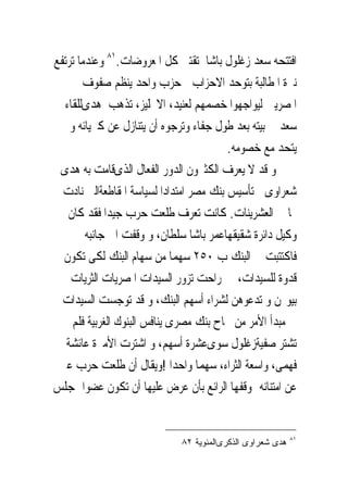 ‫ﺍﻓﺘﺘﺤﻪ ﺳﻌﺪ ﺯﻏﻠﻮﻝ ﺑﺎﺷﺎ ﺗﻘﺘﲎ ﻛﻞ ﺍﳌﻌﺮﻭﺿﺎﺕ.١٨ ﻭﻋﻨﺪﻣﺎ ﺗﺮﺗﻔﻊ‬
       ‫ﻧﱪﺓ ﺍﳌﻄﺎﻟﺒﺔ ﺑﺘﻮﺣﺪ ﺍﻻﺣﺰﺍﺏ ﰱﺣﺰﺏ ﻭﺍﺣﺪ ﻳﻨﻈﻢ ﺻﻔﻮﻑ‬
  ‫ﺍﳌﺼﺮﻳﲔ ﻟﻴﻮﺍﺟﻬﻮﺍ ﺧﺼﻤﻬﻢ ﻟﻌﻨﻴﺪ، ﺍﻻﳒﻠﻴﺰ، ﺗﺬﻫﺐ ﻫﺪﻯﻟﻠﻘﺎﺀ‬
    ‫ﺳﻌﺪ ﰱ ﺑﻴﺘﻪ ﺑﻌﺪ ﻃﻮﻝ ﺟﻔﺎﺀ ﻭﺗﺮﺟﻮﻩ ﺃﻥ ﻳﺘﻨﺎﺯﻝ ﻋﻦ ﻛﱪﻳﺎﺋﻪ ﻭ‬
                                         ‫ﻳﺘﺤﺪ ﻣﻊ ﺧﺼﻮﻣﻪ.‬
 ‫ﻭ ﻗﺪ ﻻ ﻳﻌﺮﻑ ﺍﻟﻜﺜﲑﻭﻥ ﺍﻟﺪﻭﺭ ﺍﻟﻔﻌﺎﻝ ﺍﻟﺬﻯﻗﺎﻣﺖ ﺑﻪ ﻫﺪﻯ‬
  ‫ﺷﻌﺮﺍﻭﻯ ﰱﺗﺄﺳﻴﺲ ﺑﻨﻚ ﻣﺼﺮ ﺍﻣﺘﺪﺍﺩﺍ ﻟﺴﻴﺎﺳﺔ ﺍﳌﻘﺎﻃﻌﺔﺍﻟﱴ ﻧﺎﺩﺕ‬
   ‫‪‬ﺎ ﰱ ﺍﻟﻌﺸﺮﻳﻨﺎﺕ. ﻛﺎﻧﺖ ﺗﻌﺮﻑ ﻃﻠﻌﺖ ﺣﺮﺏ ﺟﻴﺪﺍ ﻓﻘﺪ ﻛﺎﻥ‬
        ‫ﻭﻛﻴﻞ ﺩﺍﺋﺮﺓ ﺷﻘﻴﻘﻬﺎﻋﻤﺮ ﺑﺎﺷﺎ ﺳﻠﻄﺎﻥ، ﻭ ﻭﻗﻔﺖ ﺍﱃ ﺟﺎﻧﺒﻪ‬
  ‫ﻓﺎﻛﺘﺘﺒﺖ ﰱ ﺍﻟﺒﻨﻚ ﺏ ٠٥٢ ﺳﻬﻤﺎ ﻣﻦ ﺳﻬﺎﻡ ﺍﻟﺒﻨﻚ ﻟﻜﻰ ﺗﻜﻮﻥ‬
 ‫ﻗﺪﻭﺓ ﻟﻠﺴﻴﺪﺍﺕ، ﰒ ﺭﺍﺣﺖ ﺗﺰﻭﺭ ﺍﻟﺴﻴﺪﺍﺕ ﺍﳌﺼﺮﻳﺎﺕ ﺍﻟﺜﺮﻳﺎﺕ ﰱ‬
  ‫ﺑﻴﻮ‪‬ﻦ ﻭ ﺗﺪﻋﻮﻫﻦ ﻟﺸﺮﺍﺀ ﺃﺳﻬﻢ ﺍﻟﺒﻨﻚ، ﻭ ﻗﺪ ﺗﻮﺟﺴﺖ ﺍﻟﺴﻴﺪﺍﺕ‬
     ‫ﰱ ﻣﺒﺪﺃ ﺍﻷﻣﺮ ﻣﻦ ﳒﺎﺡ ﺑﻨﻚ ﻣﺼﺮﻯ ﻳﻨﺎﻓﺲ ﺍﻟﺒﻨﻮﻙ ﺍﻟﻐﺮﺑﻴﺔ ﻓﻠﻢ‬
   ‫ﺗﺸﺘﺮ ﺻﻔﻴﺔﺯﻏﻠﻮﻝ ﺳﻮﻯﻋﺸﺮﺓ ﺃﺳﻬﻢ، ﻭ ﺍﺷﺘﺮﺕ ﺍﻷﻣﲑﺓ ﻋﺎﺋﺸﺔ‬
 ‫ﻓﻬﻤﻰ، ﻭﺍﺳﻌﺔ ﺍﻟﺜﺮﺍﺀ، ﺳﻬﻤﺎ ﻭﺍﺣﺪﺍ !ﻭﻳﻘﺎﻝ ﺃﻥ ﻃﻠﻌﺖ ﺣﺮﺏ ﻋﱪ‬
‫ﻋﻦ ﺍﻣﺘﻨﺎﻧﻪ ﲟﻮﻗﻔﻬﺎ ﺍﻟﺮﺍﺋﻊ ﺑﺄﻥ ﻋﺮﺽ ﻋﻠﻴﻬﺎ ﺃﻥ ﺗﻜﻮﻥ ﻋﻀﻮﺍ ﲟﺠﻠﺲ‬


                                                            ‫١٨‬
                              ‫ﻫﺩﻯ ﺸﻌﺭﺍﻭﻯ ﺍﻟﺫﻜﺭﻯﺍﻟﻤﺌﻭﻴﺔ ٢٨‬
 