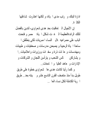 ‫ﺍﺩﺍﺭﺓ ﺍﻟﺒﻨﻚ ﻭ ﲟﺮﺗﺐ ﻣﺪﻯ ﺍﳊﻴﺎﺓ، ﻭ ﻟﻜﻨﻬﺎ ﺍﻋﺘﺬﺭﺕ ﳌﺸﺎﻏﻠﻬﺎ‬
                                                 ‫ﺍﻟﻜﺜﲑﺓ.‬
‫ﺇﻥ ﺍﻷﺟﻴﺎﻝ ﺍﻟﱴ ﺗﻌﺎﻗﺒﺖ ﺑﻌﺪ ﻫﺪﻯ ﺷﻌﺮﺍﻭﻯ، ﻟﺘﺪﻳﻦ ﺑﺎﻟﻔﻀﻞ‬
  ‫ﻟﺘﻠﻚ ﺍﻟﺮﺍﺋﺪﺓﺍﻟﻌﻈﻴﻤﺔ ﺍﻟﱴ ﻏﲑﺕ ﺷﻜﻞ ﺍﳊﻴﺎﺓ ﰱ ﻣﺼﺮ ﻭ ﻓﺘﺤﺖ‬
   ‫ﺍﻟﺒﺎﺏ ﻋﻠﻰ ﻣﺼﺮﺍﻋﻴﻪ ﳌﻼﻳﲔ ﺍﻟﻨﺴﺎﺀ ﺍﳌﺼﺮﻳﺎﺕ ﻟﻜﻰ ﻳﻨﻄﻠﻘﻦ ﺍﱃ‬
‫ﺳﺎﺣﺔ ﺍﳊﻴﺎﺓ ﺍﻟﺮﺣﻴﺒﺔ ﻭ ﻳﺼﺒﺤﻦ ﻣﺪﺭﺳﺎﺕ ﻭ ﺻﺤﻔﻴﺎﺕ ﻭ ﻃﺒﻴﺒﺎﺕ‬
‫ﻭﻣﻬﻨﺪﺳﺎﺕ ﻭ ﻋﺎﳌﺎﺕ ﺫﺭﺓ ﻭ ﺳﻔﲑﺍﺕ ﻭﻭﺯﻳﺮﺍﺕ ﻭﺍﻋﻼﻣﻴﺎﺕ..ﺍﱁ‬
  ‫ﻭ ﻳﺸﺎﺭﻛﻦ ﰱ ﳎﺎﻟﺲ ﺍﻟﺸﻌﺐ ﻭ ﻳﺘﺮﺃﺳﻦ ﺍﻟﻠﺠﺎﻥ ﻭ ﺍﻟﺸﺮﻛﺎﺕ ﻭ‬
                     ‫ﺍﻹﺩﺍﺭﺍﺕ ﻭ ﳌﻌﺎﻫﺪ ﺍﻟﻌﻠﻴﺎ ﻭ ﺍﳉﺎﻣﻌﺎﺕ..‬
 ‫ﻭ ﻛﻤﺎ ﺭﺃﻳﻨﺎ ﻛﺎﻧﺖ ﻫﺪﻯ ﻫﺎﱎ ﺷﻌﺮﺍﻭﻯ ﺧﻄﻮﺓ ﻋﻠﻰ ﻃﺮﻳﻖ‬
‫ﻃﻮﻳﻞ ﺑﺪﺃ ﻣﻨﺬ ﻣﻨﺘﺼﻒ ﺍﻟﻘﺮﻥ ﺍﻟﺘﺎﺳﻊ ﻋﺸﺮ ﻭ ﱂ ﻳﻨﺘﻪ ﺑﻌﺪ.. ﻃﺮﻳﻖ‬
                           ‫ﺍﳊﺮﻳﺔ ﺍﻟﻜﺎﻣﻠﺔ ﻟﻜﻞ ﻧﺴﺎﺀ ﺍﻟﻌﺎﱂ..‬
 