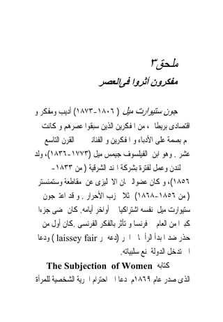 ‫ﻣﻠﺤﻖ٣‬
                        ‫ﻣﻔﻜﺮون أﺛﺮوا ﻓﻰاﻟﻌﺼﺮ‬

‫ﺟﻮﻥ ﺳﺘﻴﻮﺍﺭﺕ ﻣﻴﻞ ) ٦٠٨١-٣٧٨١( ﺃﺩﻳﺐ ﻭﻣﻔﻜﺮ ﻭ‬
    ‫ﺍﻗﺘﺼﺎﺩﻯ ﺑﺮﻳﻄﺎﱏ، ﻣﻦ ﺍﳌﻔﻜﺮﻳﻦ ﺍﻟﺬﻳﻦ ﺳﺒﻘﻮﺍ ﻋﺼﺮﻫﻢ ﻭ ﻛﺎﻧﺖ‬
     ‫ﳍﻢ ﺑﺼﻤﺔ ﻋﻠﻰ ﺍﻷﺩﺑﺎﺀ ﻭ ﺍﳌﻔﻜﺮﻳﻦ ﻭ ﺍﻟﻔﻨﺎﻧﲔ ﰱ ﺍﻟﻘﺮﻥ ﺍﻟﺘﺎﺳﻊ‬
‫ﻋﺸﺮ . ﻭﻫﻮ ﺍﺑﻦ ﺍﻟﻔﻴﻠﺴﻮﻑ ﺟﻴﻤﺲ ﻣﻴﻞ )٣٧٧١-٦٣٨١(، ﻭﻟﺪ‬
       ‫ﰱ ﻟﻨﺪﻥ ﻭﻋﻤﻞ ﻟﻔﺘﺮﺓ ﺑﺸﺮﻛﺔ ﺍﳍﻨﺪ ﺍﻟﺸﺮﻗﻴﺔ ) ﻣﻦ ٣٣٨١-‬
 ‫٦٥٨١(، ﻭ ﻛﺎﻥ ﻋﻀﻮﺍﻟﱪﳌﺎﻥ ﺍﻻﳒﻠﻴﺰﻯ ﻋﻦ ﻣﻘﺎﻃﻌﺔ ﻭﺳﺘﻤﻨﺴﺘﺮ‬
    ‫) ﻣﻦ ٦٥٨١-٨٦٨١( ﳑﺜﻼ ﳊﺰﺏ ﺍﻷﺣﺮﺍﺭ . ﻭ ﻗﺪ ﺍﻋﺘﱪﺟﻮﻥ‬
  ‫ﺳﺘﻴﻮﺍﺭﺕ ﻣﻴﻞ ﻧﻔﺴﻪ ﺍﺷﺘﺮﺍﻛﻴﺎ ﰱ ﺃﻭﺍﺧﺮ ﺃﻳﺎﻣﻪ. ﻛﺎﻥ ﳝﻀﻰ ﺟﺰﺀﺍ‬
    ‫ﻛﺒﲑﺍ ﻣﻦ ﺍﻟﻌﺎﻡ ﰱ ﻓﺮﻧﺴﺎ ﻭ ﺗﺄﺛﺮ ﺑﺎﻟﻔﻜﺮ ﺍﻟﻔﺮﻧﺴﻰ .ﻛﺎﻥ ﺃﻭﻝ ﻣﻦ‬
 ‫ﺣﺬﺭ ﺿﺪ ﺍﳌﺒﺪﺃ ﺍﻟﺮﺃﲰﺎﱃ ﺍﳊﺮ )ﺩﻋﻪ ﳝﺮ ‪ ( laissey fair‬ﻭﺩﻋﺎ‬
                                 ‫ﺍﱃ ﺗﺪﺧﻞ ﺍﻟﺪﻭﻟﺔ ﳌﻨﻊ ﺳﻠﺒﻴﺎﺗﻪ.‬
     ‫ﰱ ﻛﺘﺎﺑﻪ ‪The Subjection of Women‬‬
‫ﺍﻟﺬﻯ ﺻﺪﺭ ﻋﺎﻡ ٩٦٨١ﻡ ﺩﻋﺎ ﺍﱃ ﺍﺣﺘﺮﺍﻡ ﺍﳊﺮﻳﺔ ﺍﻟﺸﺨﺼﻴﺔ ﻟﻠﻤﺮﺃﺓ‬
 