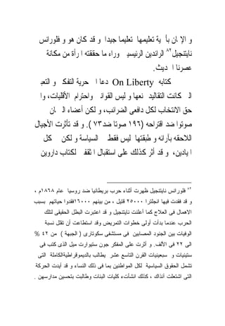 ‫ﻭ ﺍﻹﳝﺎﻥ ﺑﺄﳘﻴﺔ ﺗﻌﻠﻴﻤﻬﺎ ﺗﻌﻠﻴﻤﺎ ﺟﻴﺪﺍ ﻭ ﻗﺪ ﻛﺎﻥ ﻫﻮ ﻭ ﻓﻠﻮﺭﺍﻧﺲ‬
 ‫ﻧﺎﻳﺘﻨﺠﻴﻞ٢٨ ﺍﻟﺮﺍﺋﺪﻳﻦ ﺍﻟﺮﺋﻴﺴﻴﲔ ﻭﺭﺍﺀ ﻣﺎ ﺣﻘﻘﺘﻪ ﺍﳌﺮﺃﺓ ﻣﻦ ﻣﻜﺎﻧﺔ ﰱ‬
                                           ‫ﻋﺼﺮﻧﺎ ﺍﳊﺪﻳﺚ.‬
‫ﰱ ﻛﺘﺎﺑﻪ ‪ On Liberty‬ﺩﻋﺎ ﺍﱃ ﺣﺮﻳﺔ ﺍﻟﺘﻔﻜﲑ ﻭ ﺍﻟﺘﻌﺒﲑ‬
‫ﺍﻟﱴ ﻛﺎﻧﺖ ﺍﻟﺘﻘﺎﻟﻴﺪ ﲤﻨﻌﻬﺎ ﻭ ﻟﻴﺲ ﺍﻟﻘﻮﺍﻧﲔ ﻭﺍﺣﺘﺮﺍﻡ ﺍﻷﻗﻠﻴﺎﺕ، ﻭﺍﱃ‬
      ‫ﺣﻖ ﺍﻻﻧﺘﺨﺎﺏ ﻟﻜﻞ ﺩﺍﻓﻌﻰ ﺍﻟﻀﺮﺍﺋﺐ، ﻭ ﻟﻜﻦ ﺃﻋﻀﺎﺀ ﺍﻟﱪﳌﺎﻥ‬
‫ﺻﻮﺗﻮﺍ ﺿﺪ ﺍﻗﺘﺮﺍﺣﻪ )٦٩١ ﺻﻮﺗﺎ ﺿﺪ٣٧ (. ﻭ ﻗﺪ ﺗﺄﺛﺮﺕ ﺍﻷﺟﻴﺎﻝ‬
   ‫ﺍﻟﻼﺣﻘﻪ ﺑﺂﺭﺍﺋﻪ ﻭ ﻃﺒﻘﺘﻬﺎ ﻟﻴﺲ ﻓﻘﻂ ﰱ ﺍﻟﺴﻴﺎﺳﺔ ﻭ ﻟﻜﻦ ﰱ ﻛﻞ‬
  ‫ﺍﳌﻴﺎﺩﻳﻦ، ﻭ ﻗﺪ ﺃﺛﺮ ﻛﺬﻟﻚ ﻋﻠﻰ ﺍﺳﺘﻘﺒﺎﻝ ﺍﳌﺜﻘﻔﲔ ﻟﻜﺘﺎﺏ ﺩﺍﺭﻭﻳﻦ‬


                                                                   ‫٢٨‬
‫ﻓﻠﻭﺭﺍﻨﺱ ﻨﺎﻴﺘﻨﺠﻴل ﻅﻬﺭﺕ ﺃﺜﻨﺎﺀ ﺤﺭﺏ ﺒﺭﻴﻁﺎﻨﻴﺎ ﻀﺩ ﺭﻭﺴﻴﺎ ﻋﺎﻡ ٨٦٨١ﻡ ،‬
‫ﻭ ﻗﺩ ﻓﻘﺩﺕ ﻓﻴﻬﺎ ﺍﻨﺠﻠﺘﺭﺍ ٠٠٠٥٢ ﻗﺘﻴل ، ﻤﻥ ﺒﻴﻨﻬﻡ ٠٠٠٦١ﻓﻘﺩﻭﺍ ﺤﻴﺎﺘﻬﻡ ﺒﺴﺒﺏ‬
    ‫ﺍﻻﻫﻤﺎل ﻓﻰ ﺍﻟﻌﻼﺝ ﻜﻤﺎ ﺃﻋﻠﻨﺕ ﻨﺎﻴﺘﻨﺠﻴل ﻭ ﻗﺩ ﺍﻋﺘﺒﺭﺕ ﺍﻟﺒﻁل ﺍﻟﺤﻘﻴﻘﻰ ﻟﺘﻠﻙ‬
    ‫ﺍﻟﺤﺭﺏ ﻋﻨﺩﻤﺎ ﺒﺩﺃﺕ ﺃﻭﻟﻰ ﺨﻁﻭﺍﺕ ﺍﻟﺘﻤﺭﻴﺽ ﻭﻗﺩ ﺍﺴﺘﻁﺎﻋﺕ ﺃﻥ ﺘﻘﻠل ﻨﺴﺒﺔ‬
‫ﺍﻟﻭﻓﻴﺎﺕ ﺒﻴﻥ ﺍﻟﺠﻨﻭﺩ ﺍﻟﻤﺼﺎﺒﻴﻥ ﻓﻰ ﻤﺴﺘﺸﻔﻰ ﺴﻜﻭﺘﺎﺭﻯ ) ﺍﻟﺠﺒﻬﺔ ( ﻤﻥ ٢٤ %‬
  ‫ﺍﻟﻰ ٢٢ ﻓﻰ ﺍﻷﻟﻑ. ﻭ ﺃﺜﺭﺕ ﻋﻠﻰ ﺍﻟﻤﻔﻜﺭ ﺠﻭﻥ ﺴﺘﻴﻭﺍﺭﺕ ﻤﻴل ﺍﻟﺫﻯ ﻜﺘﺏ ﻓﻰ‬
 ‫ﺴﺘﻴﻨﻴﺎﺕ ﻭ ﺴﺒﻌﻴﻨﻴﺎﺕ ﺍﻟﻘﺭﻥ ﺍﻟﺘﺎﺴﻊ ﻋﺸﺭ ﻴﻁﺎﻟﺏ ﺒﺎﻟﺩﻴﻤﻭﻗﺭﺍﻁﻴﺔﺍﻟﻜﺎﻤﻠﺔ ﺍﻟﺘﻰ‬
‫ﺘﺸﻤل ﺍﻟﺤﻘﻭﻕ ﺍﻟﺴﻴﺎﺴﻴﺔ ﻟﻜل ﺍﻟﻤﻭﺍﻁﻨﻴﻥ ﺒﻤﺎ ﻓﻰ ﺫﻟﻙ ﺍﻟﻨﺴﺎﺀ ﻭ ﻗﺩ ﺃﻴﺩﺕ ﺍﻟﺤﺭﻜﺔ‬
‫ﺍﻟﺘﻰ ﺍﺸﺘﻌﻠﺕ ﺁﻨﺫﺍﻙ ، ﻜﺫﻟﻙ ﺍﻨﺸﺄﺕﺀ ﻜﻠﻴﺎﺕ ﺍﻟﺒﻨﺎﺕ ﻭﻁﺎﻟﺒﺕ ﺒﺘﺤﺴﻴﻥ ﻤﺩﺍﺭﺴﻬﻥ .‬
 