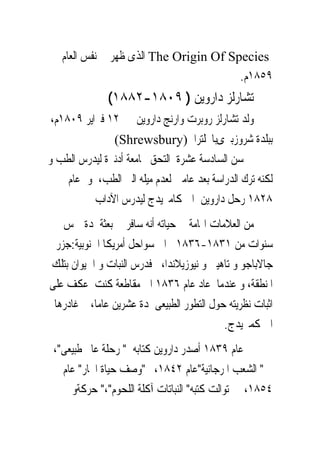 ‫‪ The Origin Of Species‬ﺍﻟﺬﻯ ﻇﻬﺮ ﰱ ﻧﻔﺲ ﺍﻟﻌﺎﻡ‬
                                        ‫٩٥٨١ﻡ.‬
               ‫ﺗﺸﺎﺭﻟﺰ ﺩﺍﺭﻭﻳﻦ ) ٩٠٨١-٢٨٨١(‬
 ‫ﻭﻟﺪ ﺗﺸﺎﺭﻟﺰ ﺭﻭﺑﺮﺕ ﻭﺍﺭﻧﺞ ﺩﺍﺭﻭﻳﻦ ﰱ ٢١ ﻓﱪﺍﻳﺮ ٩٠٨١ﻡ،‬
               ‫ﺑﺒﻠﺪﺓ ﺷﺮﻭﺯﺑﲑﻯﺑﺎﳒﻠﺘﺮﺍ )‪(Shrewsbury‬‬
‫ﰱ ﺳﻦ ﺍﻟﺴﺎﺩﺳﺔ ﻋﺸﺮﺓ ﺍﻟﺘﺤﻖ ﲜﺎﻣﻌﺔ ﺃﺩﻧﱪﺓ ﻟﻴﺪﺭﺱ ﺍﻟﻄﺐ ﻭ‬
     ‫ﻟﻜﻨﻪ ﺗﺮﻙ ﺍﻟﺪﺭﺍﺳﺔ ﺑﻌﺪ ﻋﺎﻣﲔ ﻟﻌﺪﻡ ﻣﻴﻠﻪ ﺍﻟﲕ ﺍﻟﻄﺐ، ﻭﰱﻋﺎﻡ‬
           ‫٨٢٨١ ﺭﺣﻞ ﺩﺍﺭﻭﻳﻦ ﺍﱃ ﻛﺎﻣﱪﻳﺪﺝ ﻟﻴﺪﺭﺱ ﺍﻵﺩﺍﺏ‬
    ‫ﻣﻦ ﺍﻟﻌﻼﻣﺎﺕ ﺍﳍﺎﻣﺔ ﰱ ﺣﻴﺎﺗﻪ ﺃﻧﻪ ﺳﺎﻓﺮ ﰱ ﺑﻌﺜﺔ ﳌﺪﺓ ﲬﺲ‬
  ‫ﺳﻨﻮﺍﺕ ﻣﻦ ١٣٨١-٦٣٨١ ﺍﱃ ﺳﻮﺍﺣﻞ ﺃﻣﺮﻳﻜﺎ ﺍﳉﻨﻮﺑﻴﺔ:ﺟﺰﺭ‬
‫ﺟﺎﻻﺑﺎﺟﻮ ﻭ ﺗﺎﻫﻴﱴ ﻭ ﻧﻴﻮﺯﻳﻼﻧﺪﺍ، ﻓﺪﺭﺱ ﺍﻟﻨﺒﺎﺕ ﻭ ﺍﳊﻴﻮﺍﻥ ﺑﺘﻠﻚ‬
‫ﺍﳌﻨﻄﻘﺔ، ﻭ ﻋﻨﺪﻣﺎ ﻋﺎﺩ ﻋﺎﻡ ٦٣٨١ ﺍﱃ ﻣﻘﺎﻃﻌﺔ ﻛﻨﺖ ﻋﻜﻒ ﻋﻠﻰ‬
 ‫ﺍﺛﺒﺎﺕ ﻧﻈﺮﻳﺘﻪ ﺣﻮﻝ ﺍﻟﺘﻄﻮﺭ ﺍﻟﻄﺒﻴﻌﻰ ﳌﺪﺓ ﻋﺸﺮﻳﻦ ﻋﺎﻣﺎ، ﰒ ﻏﺎﺩﺭﻫﺎ‬
                                            ‫ﺍﱃ ﻛﻤﱪﻳﺪﺝ.‬
 ‫ﰱ ﻋﺎﻡ ٩٣٨١ ﺃﺻﺪﺭ ﺩﺍﺭﻭﻳﻦ ﻛﺘﺎﺑﻪ " ﺭﺣﻠﺔ ﻋﺎﱂ ﻃﺒﻴﻌﻰ"،‬
   ‫ﰒ " ﺍﻟﺸﻌﺐ ﺍﳌﺮﺟﺎﻧﻴﺔ"ﻋﺎﻡ ٢٤٨١، ﰒ"ﻭﺻﻒ ﺣﻴﺎﺓ ﺍﶈﺎﺭ" ﻋﺎﻡ‬
     ‫٤٥٨١، ﰒ ﺗﻮﺍﻟﺖ ﻛﺘﺒﻪ" ﺍﻟﻨﺒﺎﺗﺎﺕ ﺁﻛﻠﺔ ﺍﻟﻠﺤﻮﻡ"،" ﺣﺮﻛﺔﻭ‬
 