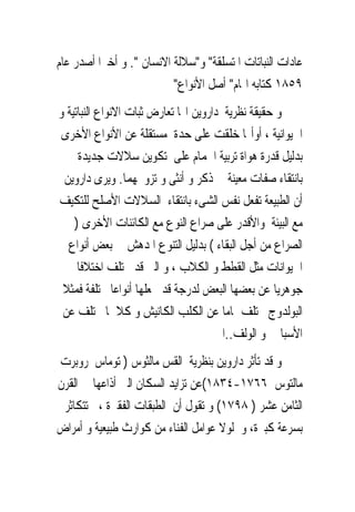 ‫ﻋﺎﺩﺍﺕ ﺍﻟﻨﺒﺎﺗﺎﺕ ﺍﳌﺘﺴﻠﻘﺔ" ﻭ"ﺳﻼﻟﺔ ﺍﻻﻧﺴﺎﻥ ". ﻭ ﺃﺧﲑﺍ ﺃﺻﺪﺭ ﻋﺎﻡ‬
                          ‫٩٥٨١ ﻛﺘﺎﺑﻪ ﺍﳍﺎﻡ" ﺃﺻﻞ ﺍﻷﻧﻮﺍﻉ"‬
‫ﻭ ﺣﻘﻴﻘﺔ ﻧﻈﺮﻳﺔ ﺩﺍﺭﻭﻳﻦ ﺍ‪‬ﺎ ﺗﻌﺎﺭﺽ ﺛﺒﺎﺕ ﺍﻻﻧﻮﺍﻉ ﺍﻟﻨﺒﺎﺗﻴﺔ ﻭ‬
 ‫ﺍﳊﻴﻮﺍﻧﻴﺔ ، ﺃﻭﺃ‪‬ﺎ ﺧﻠﻘﺖ ﻋﻠﻰ ﺣﺪﺓ ﻣﺴﺘﻘﻠﺔ ﻋﻦ ﺍﻷﻧﻮﺍﻉ ﺍﻷﺧﺮﻯ‬
     ‫ﺑﺪﻟﻴﻞ ﻗﺪﺭﺓ ﻫﻮﺍﺓ ﺗﺮﺑﻴﺔ ﺍﳊﻤﺎﻡ ﻋﻠﻰ ﺗﻜﻮﻳﻦ ﺳﻼﻻﺕ ﺟﺪﻳﺪﺓ‬
 ‫ﺑﺎﻧﺘﻘﺎﺀ ﺻﻔﺎﺕ ﻣﻌﻴﻨﺔ ﰱ ﺫﻛﺮ ﻭ ﺃﻧﺜﻰ ﻭ ﺗﺰﻭﳚﻬﻤﺎ. ﻭﻳﺮﻯ ﺩﺍﺭﻭﻳﻦ‬
‫ﺃﻥ ﺍﻟﻄﺒﻴﻌﺔ ﺗﻔﻌﻞ ﻧﻔﺲ ﺍﻟﺸﻰﺀ ﺑﺎﻧﺘﻘﺎﺀ ﺍﻟﺴﻼﻻﺕ ﺍﻷﺻﻠﺢ ﻟﻠﺘﻜﻴﻒ‬
    ‫ﻣﻊ ﺍﻟﺒﻴﺌﺔ ﻭﺍﻷﻗﺪﺭ ﻋﻠﻰ ﺻﺮﺍﻉ ﺍﻟﻨﻮﻉ ﻣﻊ ﺍﻟﻜﺎﺋﻨﺎﺕ ﺍﻷﺧﺮﻯ )‬
  ‫ﺍﻟﺼﺮﺍﻉ ﻣﻦ ﺃﺟﻞ ﺍﻟﺒﻘﺎﺀ ( ﺑﺪﻟﻴﻞ ﺍﻟﺘﻨﻮﻉ ﺍﳌﺪﻫﺶ ﰱ ﺑﻌﺾ ﺃﻧﻮﺍﻉ‬
     ‫ﺍﳊﻴﻮﺍﻧﺎﺕ ﻣﺜﻞ ﺍﻟﻘﻄﻂ ﻭ ﺍﻟﻜﻼﺏ ، ﻭ ﺍﻟﱴ ﻗﺪ ﲣﺘﻠﻒ ﺍﺧﺘﻼﻓﺎ‬
 ‫ﺟﻮﻫﺮﻳﺎ ﻋﻦ ﺑﻌﻀﻬﺎ ﺍﻟﺒﻌﺾ ﻟﺪﺭﺟﺔ ﻗﺪ ﲡﻌﻠﻬﺎ ﺃﻧﻮﺍﻋﺎ ﳐﺘﻠﻔﺔ ﻓﻤﺜﻼ‬
 ‫ﺍﻟﺒﻮﻟﺪﻭﺝ ﳜﺘﻠﻒ ﲤﺎﻣﺎ ﻋﻦ ﺍﻟﻜﻠﺐ ﺍﻟﻜﺎﻧﻴﺶ ﻭ ﻛﻼﳘﺎ ﳜﺘﻠﻒ ﻋﻦ‬
                                      ‫ﺍﻷﺳﺒﺎﱏ ﻭ ﺍﻟﻮﻟﻒ..ﺍﱁ‬
‫ﻭ ﻗﺪ ﺗﺄﺛﺮ ﺩﺍﺭﻭﻳﻦ ﺑﻨﻈﺮﻳﺔ ﺍﻟﻘﺲ ﻣﺎﻟﺜﻮﺱ ) ﺗﻮﻣﺎﺱ ﺭﻭﺑﺮﺕ‬
‫ﻣﺎﻟﺘﻮﺱ ٦٦٧١-٤٣٨١(ﻋﻦ ﺗﺰﺍﻳﺪ ﺍﻟﺴﻜﺎﻥ ﺍﻟﱴ ﺃﺫﺍﻋﻬﺎ ﰱ ﺍﻟﻘﺮﻥ‬
 ‫ﺍﻟﺜﺎﻣﻦ ﻋﺸﺮ ) ٨٩٧١( ﻭ ﺗﻘﻮﻝ ﺃﻥ ﺍﻟﻄﺒﻘﺎﺕ ﺍﻟﻔﻘﲑﺓ ، ﺗﺘﻜﺎﺛﺮ‬
‫ﺑﺴﺮﻋﺔ ﻛﺒﲑﺓ، ﻭ ﻟﻮﻻ ﻋﻮﺍﻣﻞ ﺍﻟﻔﻨﺎﺀ ﻣﻦ ﻛﻮﺍﺭﺙ ﻃﺒﻴﻌﻴﺔ ﻭ ﺃﻣﺮﺍﺽ‬
 