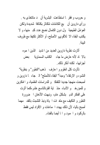 ‫ﻭ ﺣﺮﻭﺏ ﻭ ﻓﻘﺮ ﳌﺎ ﺍﺳﺘﻄﺎﻋﺖ ﺍﻟﺒﺸﺮﻳﺔ ﺃﻥ ﲡﺪ ﻣﺎﺗﺘﻐﺬﻯ ﺑﻪ .‬
  ‫ﻭﺭﺃﻯ ﺩﺍﺭﻭﻳﻦ ﺃﻥ ﲨﻴﻊ ﺍﻟﻜﺎﺋﻨﺎﺕ ﺗﺘﻜﺎﺛﺮ ﺑﻜﺜﺎﻓﺔ ﺷﺪﻳﺪﺓ ﻭﻟﻜﻦ‬
 ‫ﺍﻟﻌﻮﺍﻣﻞ ﺍﻟﻄﺒﻴﻌﻴﺔ ﲢﻮﻝ ﺩﻭﻥ ﺍﻛﺘﻤﺎﻝ ﻧﻀﺞ ﻋﺪﺩ ﻛﺒﲑ ﻣﻨﻬﺎ، ﻭ ﻻ‬
 ‫ﻳﻜﺘﺐ ﺍﻟﺒﻘﺎﺀ ﺍﻻ ﻟﻸﻗﻮﻯﻭ ﺍﻷﺻﻠﺢ، ﺃﻭ ﺍﻷﻛﺜﺮ ﺗﻜﻴﻔﺎ ﻣﻊ ﻇﺮﻭﻑ‬
                                                  ‫ﺍﻟﺒﻴﺌﺔ.‬
     ‫ﺃﺛﺎﺭﺕ ﻧﻈﺮﻳﺔ ﺩﺍﺭﻭﻳﻦ ﺍﻟﻌﺪﻳﺪ ﻣﻦ ﺍﳌﺘﺪﻳﻨﲔ ﺍﻟﺬﻳﻦ ﺍ‪‬ﻤﻮﻩ‬
      ‫ﺑﺎﻻﳊﺎﺩ ﻷﻧﻪ ﻋﺎﺭﺽ ﻣﺎ ﺟﺎﺀ ﰱ ﺍﻟﻜﺘﺐ ﺍﻟﺴﻤﺎﻭﻳﺔ ﰱ ﺑﻌﺾ‬
                                    ‫ﺃﺟﺰﺍﺋﻬﺎ، ﻟﻜﻨﻪ ﺃﻧﻜﺮ ﺫﻟﻚ.‬
  ‫ﺗﺄﺛﺮﺕ ﻛﻞ ﺍﻟﻌﻠﻮﻡ ﻭ ﺍﳌﻌﺎﺭﻑ ﲟﺬﻫﺐ"ﺍﻟﺘﻄﻮﺭ" ﻭ ﺑﻨﻈﺮﻳﺔ"‬
‫ﺍﻟﻨﺸﻮﺀ ﻭ ﺍﻻﺭﺗﻘﺎﺀ" ﻭﻣﺒﺪﺃ" ﺍﻟﺒﻘﺎﺀ ﻟﻸﺻﻠﺢ" ﺍﻟﱴ ﺟﺎﺀ ‪‬ﺎ ﺩﺍﺭﻭﻳﻦ ﻭ‬
‫ﺃﺻﺒﺤﺖ ﻣﻨﻬﺠﺎ ﺟﺪﻳﺪﺍ ﻟﻠﺘﻔﻜﲑ ﻭ ﻟﻠﺪﺭﺍﺳﺎﺕ ﺍﻟﻌﻠﻤﻴﺔ، ﻭ ﺍﳌﻔﻜﺮﻳﻦ‬
   ‫ﻭ ﻟﻠﻤﺆﺭﺧﲔ ﻭ ﺍﻷﺩﺑﺎﺀ ﻣﻨﺬ ‪‬ﺎﻳﺔ ﺍﻟﻘﺮﻧﺎﻟﺘﺎﺳﻊ ﻋﺸﺮ،ﻛﻤﺎ ﺃﺛﺮﺕ‬
     ‫ﻋﻠﻰ ﺍﻟﻔﻜﺮ ﺍﻟﺪﻳﲎ ﺑﺸﻜﻞ ﻋﺎﻡ، ﻭﻧﺒﻬﺖ ﺍﻷﺫﻫﺎﻥ ﺍﱃ ﺿﺮﻭﺭﺓ‬
 ‫ﺍﻟﺘﻄﻮﺭ ﻭ ﺍﻟﺘﻜﻴﻒ ﻣﻊ ﻣﺘﻐﲑﺍﺕ ﺍﳊﻴﺎﺓ ﻭﻧﺒﺬ ﺍﻟﺘﺸﺒﺚ ﺑﺎﻟﻘﺪﱘ ﻣﻬﻤﺎ‬
      ‫ﺃﺻﺒﺢ ﺑﺎﻟﻴﺎ، ﻷﻥ ﺫﻟﻚ ﻳﻬﺪﺩ ﺍﳉﻤﺎﻋﺎﺕ ﻭ ﺍﻷﻓﺮﺍﺩ ﻟﻴﺲ ﻓﻘﻂ‬
                         ‫ﺑﺎﻟﺮﻛﻮﺩ ﻭ ﺍﳉﻤﻮﺩ ﻭ ﺍﳕﺎ ﺃﻳﻀﺎ ﺑﺎﻟﻔﻨﺎﺀ.‬
 