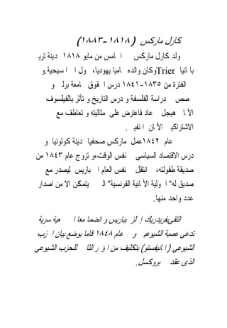 ‫ﻛﺎﺭﻝ ﻣﺎﺭﻛﺲ ) ٨١٨١-٣٨٨١(‬
‫ﻭﻟﺪ ﻛﺎﺭﻝ ﻣﺎﺭﻛﺲ ﰱ ﺍﳋﺎﻣﺲ ﻣﻦ ﻣﺎﻳﻮ ٨١٨١ ﲟﺪﻳﻨﺔ ﺗﺮﻳﲑ‬
  ‫ﺑﺎﳌﺎﻧﻴﺎ ‪Trier‬ﻭﻛﺎﻥ ﻭﺍﻟﺪﻩ ﳏﺎﻣﻴﺎ ﻳﻬﻮﺩﻳﺎ، ﲢﻮﻝ ﺍﱃ ﺍﳌﺴﻴﺤﻴﺔ.ﻭ‬
      ‫ﰱ ﺍﻟﻔﺘﺮﺓ ﻣﻦ ٥٣٨١-١٤٨١ ﺩﺭﺱ ﺍﳊﻘﻮﻕ ﲜﺎﻣﻌﺔ ﺑﺮﻟﲔ ﻭ‬
    ‫ﲣﺼﺺ ﰱ ﺩﺭﺍﺳﺔ ﺍﻟﻔﻠﺴﻔﺔ ﻭ ﺩﺭﺱ ﺍﻟﺘﺎﺭﻳﺦ ﻭ ﺗﺄﺛﺮ ﺑﺎﻟﻔﻴﻠﺴﻮﻑ‬
         ‫ﺍﻷﳌﺎﱏ ﻫﻴﺠﻞ ﰒ ﻋﺎﺩ ﻓﺎﻋﺘﺮﺽ ﻋﻠﻰ ﻣﺜﺎﻟﻴﺘﻪ ﻭ ﺗﻌﺎﻃﻒ ﻣﻊ‬
                                 ‫ﺍﻻﺷﺘﺮﺍﻛﻴﲔ ﺍﻷﳌﺎﻥ ﺍﳌﻨﻔﻴﲔ.‬
   ‫ﰱ ﻋﺎﻡ ٢٤٨١ﻋﻤﻞ ﻣﺎﺭﻛﺲ ﺻﺤﻔﻴﺎ ﲟﺪﻳﻨﺔ ﻛﻮﻟﻮﻧﻴﺎ ﻭ‬
‫ﺩﺭﺱ ﺍﻻﻗﺘﺼﺎﺩ ﺍﻟﺴﻴﺎﺳﻰ ﰱ ﻧﻔﺲ ﺍﻟﻮﻗﺖ،ﻭ ﺗﺰﻭﺝ ﻋﺎﻡ ٣٤٨١ ﻣﻦ‬
    ‫ﺻﺪﻳﻘﺔ ﻃﻔﻮﻟﺘﻪ، ﰒ ﺍﻧﺘﻘﻞ ﰱ ﻧﻔﺲ ﺍﻟﻌﺎﻡ ﺍﱃ ﺑﺎﺭﻳﺲ ﻟﻴﺼﺪﺭ ﻣﻊ‬
 ‫ﺻﺪﻳﻖ ﻟﻪ" ﺍﳊﻮﻟﻴﺔ ﺍﻷﳌﺎﻧﻴﺔ ﺍﻟﻔﺮﻧﺴﻴﺔ" ﺍﻟﱴ ﱂ ﻳﺘﻤﻜﻦ ﺍﻻ ﻣﻦ ﺍﺻﺪﺍﺭ‬
                                            ‫ﻋﺪﺩ ﻭﺍﺣﺪ ﻣﻨﻬﺎ.‬

 ‫ﺍﻟﺘﻘﻰﺑﻔﺮﻳﺪﺭﻳﻚ ﺇﳒﻠﺰ ﺑﺒﺎﺭﻳﺲ ﻭ ﺍﻧﻀﻤﺎ ﻣﻌﺎ ﺍﱃ ﲨﻌﻴﺔ ﺳﺮﻳﺔ‬
 ‫ﺗﺪﻋﻰ ﻋﺼﺒﺔ ﺍﻟﺸﻴﻮﻋﻴﲔ ﻭ ﰱ ﻋﺎﻡ ٨٤٨١ ﻗﺎﻣﺎ ﺑﻮﺿﻊ ﺑﻴﺎﻥ ﺍﳊﺰﺏ‬
‫ﺍﻟﺸﻴﻮﻋﻰ ) ﺍﳌﺎﻧﻴﻔﺴﺘﻮ( ﺑﺘﻜﻠﻴﻒ ﻣﻦ ﺍﳌﺆﲤﺮ ﺍﻟﺜﺎﱏ ﻟﻠﺤﺰﺏ ﺍﻟﺸﻴﻮﻋﻰ‬
                                   ‫ﺍﻟﺬﻯ ﻋ‪‬ﻘﺪ ﰱ ﺑﺮﻭﻛﺴﻞ.‬
 