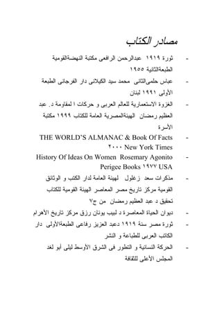 ‫ﻣﺼﺎﺩﺭ ﺍﻟﻜﺘﺎﺏ‬
       ‫ﺜﻭﺭﺓ ٩١٩١ ﻋﺒﺩﺍﻟﺭﺤﻤﻥ ﺍﻟﺭﺍﻓﻌﻰ ﻤﻜﺘﺒﺔ ﺍﻟﻨﻬﻀﺔﺍﻟﻘﻭﻤﻴﺔ‬       ‫-‬
                                        ‫ﺍﻟﻁﺒﻌﺔﺍﻟﺜﺎﻨﻴﺔ ٥٥٩١‬
   ‫ﻋﺒﺎﺱ ﺤﻠﻤﻰﺍﻟﺜﺎﻨﻰ ﻤﺤﻤﺩ ﺴﻴﺩ ﺍﻟﻜﻴﻼﻨﻰ ﺩﺍﺭ ﺍﻟﻔﺭﺠﺎﻨﻰ ﺍﻟﻁﺒﻌﺔ‬      ‫-‬
                                        ‫ﺍﻷﻭﻟﻰ ١٩٩١ ﻟﺒﻨﺎﻥ‬
  ‫ﺍﻟﻐﺯﻭﺓ ﺍﻻﺴﺘﻌﻤﺎﺭﻴﺔ ﻟﻠﻌﺎﻟﻡ ﺍﻟﻌﺭﺒﻰ ﻭ ﺤﺭﻜﺎﺕ ﺍ ﻟﻤﻘﺎﻭﻤﺔ ﺩ. ﻋﺒﺩ‬   ‫-‬
   ‫ﺍﻟﻌﻅﻴﻡ ﺭﻤﻀﺎﻥ ﺍﻟﻬﻴﺌﺔﺍﻟﻤﺼﺭﻴﺔ ﺍﻟﻌﺎﻤﺔ ﻟﻠﻜﺘﺎﺏ ٩٩٩١ ﻤﻜﺘﺒﺔ‬
                                         ‫ﺍﻷﺴﺭﺓ‬
  ‫‪THE WORLD’S ALMANAC & Book Of Facts‬‬                        ‫-‬
                        ‫‪٢٠٠٠ New York Times‬‬
 ‫‪History Of Ideas On Women Rosemary Agonito‬‬                  ‫-‬
                      ‫‪Perigee Books ١٩٧٧ USA‬‬
    ‫ﻤﺫﻜﺭﺍﺕ ﺴﻌﺩ ﺯﻏﻠﻭل ﻟﻬﻴﺌﺔ ﺍﻟﻌﺎﻤﺔ ﻟﺩﺍﺭ ﺍﻟﻜﺘﺏ ﻭ ﺍﻟﻭﺜﺎﺌﻕ‬       ‫-‬
     ‫ﺍﻟﻘﻭﻤﻴﺔ ﻤﺭﻜﺯ ﺘﺎﺭﻴﺦ ﻤﺼﺭ ﺍﻟﻤﻌﺎﺼﺭ ﺍﻟﻬﻴﺌﺔ ﺍﻟﻘﻭﻤﻴﺔ ﻟﻠﻜﺘﺎﺏ‬
                       ‫ﺘﺤﻘﻴﻕ ﺩ ﻋﺒﺩ ﺍﻟﻌﻅﻴﻡ ﺭﻤﻀﺎﻥ ﻤﻥ ﺝ٧‬
‫ﺩﻴﻭﺍﻥ ﺍﻟﺤﻴﺎﺓ ﺍﻟﻤﻌﺎﺼﺭﺓ ﺩ ﻟﺒﻴﺏ ﻴﻭﻨﺎﻥ ﺭﺯﻕ ﻤﺭﻜﺯ ﺘﺎﺭﻴﺦ ﺍﻷﻫﺭﺍﻡ‬     ‫-‬
‫ﺜﻭﺭﺓ ﻤﺼﺭ ﺴﻨﺔ ٩١٩١ ﺩﻋﺒﺩ ﺍﻟﻌﺯﻴﺯ ﺭﻓﺎﻋﻰ ﺍﻟﻁﺒﻌﺔﺍﻷﻭﻟﻰ ﺩﺍﺭ‬          ‫-‬
                             ‫ﺍﻟﻜﺎﺘﺏ ﺍﻟﻌﺭﺒﻰ ﻟﻠﻁﺒﺎﻋﺔ ﻭ ﺍﻟﻨﺸﺭ‬
     ‫ﺍﻟﺤﺭﻜﺔ ﺍﻟﻨﺴﺎﺌﻴﺔ ﻭ ﺍﻟﺘﻁﻭﺭ ﻓﻰ ﺍﻟﺸﺭﻕ ﺍﻷﻭﺴﻁ ﻟﻴﻠﻰ ﺃﺒﻭ ﻟﻐﺩ‬    ‫-‬
                                      ‫ﺍﻟﻤﺠﻠﺱ ﺍﻷﻋﻠﻰ ﻟﻠﺜﻘﺎﻓﺔ‬
 