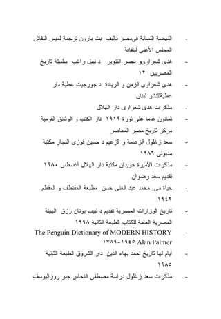 ‫ﺍﻟﻨﻬﻀﺔ ﺍﻟﻨﺴﺎﻴﺔ ﻓﻰﻤﺼﺭ ﺘﺄﻟﻴﻑ ﺒﺙ ﺒﺎﺭﻭﻥ ﺘﺭﺠﻤﺔ ﻟﻤﻴﺱ ﺍﻟﻨﻘﺎﺵ‬          ‫-‬
                                      ‫ﺍﻟﻤﺠﻠﺱ ﺍﻷﻋﻠﻰ ﻟﻠﺜﻘﺎﻓﺔ‬
  ‫ﻫﺩﻯ ﺸﻌﺭﺍﻭﻯﻭ ﻋﺼﺭ ﺍﻟﺘﻨﻭﻴﺭ ﺩ ﻨﺒﻴل ﺭﺍﻏﺏ ﺴﻠﺴﻠﺔ ﺘﺎﺭﻴﺦ‬              ‫-‬
                                             ‫ﺍﻟﻤﺼﺭﻴﻴﻥ ٢١‬
       ‫ﻫﺩﻯ ﺸﻌﺭﺍﻭﻯ ﺍﻟﺯﻤﻥ ﻭ ﺍﻟﺭﻴﺎﺩﺓ ﺩ ﺠﻭﺭﺠﻴﺕ ﻋﻁﻴﺔ ﺩﺍﺭ‬            ‫-‬
                                            ‫ﻋﻁﻴﺔﻟﻠﻨﺸﺭ ﻟﺒﻨﺎﻥ‬
                          ‫ﻤﺫﻜﺭﺍﺕ ﻫﺩﻯ ﺸﻌﺭﺍﻭﻯ ﺩﺍﺭ ﺍﻟﻬﻼل‬          ‫-‬
  ‫ﺜﻤﺎﻨﻭﻥ ﻋﺎﻤﺎ ﻋﻠﻰ ﺜﻭﺭﺓ ٩١٩١ ﺩﺍﺭ ﺍﻟﻜﺘﺏ ﻭ ﺍﻟﻭﺜﺎﺌﻕ ﺍﻟﻘﻭﻤﻴﺔ‬        ‫-‬
                                ‫ﻤﺭﻜﺯ ﺘﺎﺭﻴﺦ ﻤﺼﺭ ﺍﻟﻤﻌﺎﺼﺭ‬
   ‫ﺴﻌﺩ ﺯﻏﻠﻭل ﺍﻟﺯﻋﺎﻤﺔ ﻭ ﺍﻟﺯﻋﻴﻡ ﺩ ﺤﺴﻴﻥ ﻓﻭﺯﻯ ﺍﻟﻨﺠﺎﺭ ﻤﻜﺘﺒﺔ‬         ‫-‬
                                             ‫ﻤﺩﺒﻭﻟﻰ ٦٨٩١‬
   ‫ﻤﺫﻜﺭﺍﺕ ﺍﻷﻤﻴﺭﺓ ﺠﻭﻴﺩﺍﻥ ﻤﻜﺘﺒﺔ ﺩﺍﺭ ﺍﻟﻬﻼل ﺃﻏﺴﻁﺱ ٠٨٩١‬             ‫-‬
                                          ‫ﺘﻘﺩﻴﻡ ﺴﻌﺩ ﺭﻀﻭﺍﻥ‬
   ‫ﺤﻴﺎﺓ ﻤﻰ. ﻤﺤﻤﺩ ﻋﺒﺩ ﺍﻟﻐﻨﻰ ﺤﺴﻥ ﻤﻁﺒﻌﺔ ﺍﻟﻤﻘﺘﻁﻑ ﻭ ﺍﻟﻤﻘﻁﻡ‬          ‫-‬
                                                     ‫٢٤٩١‬
    ‫ﺘﺎﺭﻴﺦ ﺍﻟﻭﺯﺍﺭﺍﺕ ﺍﻟﻤﺼﺭﻴﺔ ﺘﻘﺩﻴﻡ ﺩ ﻟﺒﻴﺏ ﻴﻭﻨﺎﻥ ﺭﺯﻕ ﺍﻟﻬﻴﺌﺔ‬       ‫-‬
             ‫ﺍﻟﻤﺼﺭﻴﺔ ﺍﻟﻌﺎﻤﺔ ﻟﻠﻜﺘﺎﺏ ﺍﻟﻁﺒﻌﺔ ﺍﻟﺜﺎﻨﻴﺔ ٨٩٩١‬
‫‪The Penguin Dictionary of MODERN HISTORY‬‬                       ‫-‬
                        ‫‪١٧٨٩-١٩٤٥ Alan Palmer‬‬
    ‫ﺃﻴﺎﻡ ﻟﻬﺎ ﺘﺎﺭﻴﺦ ﺍﺤﻤﺩ ﺒﻬﺎﺀ ﺍﻟﺩﻴﻥ ﺩﺍﺭ ﺍﻟﺸﺭﻭﻕ ﺍﻟﻁﺒﻌﺔ ﺍﻟﺜﺎﻨﻴﺔ‬   ‫-‬
                                                     ‫٥٨٩١‬
‫ﻤﺫﻜﺭﺍﺕ ﺴﻌﺩ ﺯﻏﻠﻭل ﺩﺭﺍﺴﺔ ﻤﺼﻁﻔﻰ ﺍﻟﻨﺤﺎﺱ ﺠﺒﺭ ﺭﻭﺯﺍﻟﻴﻭﺴﻑ‬              ‫-‬
 