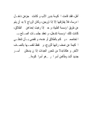 ‫ﺃﻫﻞ، ﻓﻘﺪ ﻗﺎﻣﺖ ﺍﳊﻜﻮﻣﺔ ﺑﺪﻭﺭ ﺍﻷﺏ ﻭ ﻛﺎﻧﺖ ﲢﺠﺰﻫﻦ ﺩﺍﺧـﻞ‬
‫ﺍﳌﺪﺭﺳﺔ، ﻓﻼ ﻳﻔﺎﺭﻗﻨﻬﺎ ﺇﻻ ﺇﺫﺍ ﺗﺰﻭﺟﻦ، ﻭﻛﺎﻥ ﺍﻟﺰﻭﺍﺝ ﻻ ﺑﺪ ﺃﻥ ﻳﺘﻢ‬
‫ﻋﻦ ﻃﺮﻳﻖ ﺍﳌﺆﺳﺴﺔ ﺍﻟﻄﺒﻴﺔ، ﻭ ﺣﱴ ﺇﺫﺍ ﺭﻏﺒﺖ ﺇﺣﺪﺍﻫﻦ ﰱ ﺍﻟﻄﻼﻕ،‬
‫ﻛﺎﻧﺖ ﺗﻠﻚ ﺍﳌﺆﺳﺴﺔ ﺗﺘﺪﺧﻞ، ﻭ ﺗﻌﻘﺪ ﺟﻠﺴـﺎﺕ ﺍﻟﺼـﻠﺢ ﺑـﲔ‬
‫ﺍﳌﺘﺨﺎﺻﻤﲔ، ﻭ ﲢﻜﻢ ﺑﺎﻟﻄﻼﻕ ﺃﻭ ﻋﺪﻣﻪ، ﻭ ﺗﻘﻀﻰ ﺑـﺄﻥ ﺗﺘﺨﻠـﻰ‬
‫ﺍﳊﻜﻴﻤﺔ ﻋﻦ ﻧﺼﻒ ﺭﺍﺗﺒﻬﺎ ﻟﻠﺰﻭﺝ، ﻭ ﲢﺘﻔﻆ ﻟﻨﻔﺴـﻬﺎ ﺑﺎﻟﻨﺼـﻒ‬
‫ﺍﻵﺧﺮ. ﻭ ﻫﻜﺬﺍﺑﺪﻻ ﻣﻦ ﺗﺘﺤﺮﺭ ﺍﻟﻌﺒﺪﺍﺕ ﺇﺫﺍ‪‬ﻦ ﻳﺪﺧﻠﻦ ﰱ ﺃﺳـﺮ‬
             ‫ﺟﺪﻳﺪ ﺃﺷﺪ ﻭﻃﺄﺓﻣﻦ ﺃﺳﺮ ﺍﳊﺮﱘ..ﻫﻮ ﺃﺳﺮﺍﳊﻜﻮﻣﺔ..‬
 