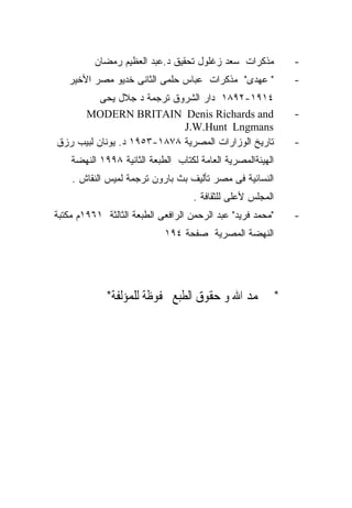 ‫ﻤﺫﻜﺭﺍﺕ ﺴﻌﺩ ﺯﻏﻠﻭل ﺘﺤﻘﻴﻕ ﺩ.ﻋﺒﺩ ﺍﻟﻌﻅﻴﻡ ﺭﻤﻀﺎﻥ‬         ‫-‬
   ‫" ﻋﻬﺩﻯ" ﻤﺫﻜﺭﺍﺕ ﻋﺒﺎﺱ ﺤﻠﻤﻰ ﺍﻟﺜﺎﻨﻰ ﺨﺩﻴﻭ ﻤﺼﺭ ﺍﻷﺨﻴﺭ‬           ‫-‬
          ‫٤١٩١-٢٩٨١ ﺩﺍﺭ ﺍﻟﺸﺭﻭﻕ ﺘﺭﺠﻤﺔ ﺩ ﺠﻼل ﻴﺤﻰ‬
     ‫‪MODERN BRITAIN Denis Richards and‬‬                      ‫-‬
                            ‫‪J.W.Hunt Lngmans‬‬
‫ﺘﺎﺭﻴﺦ ﺍﻟﻭﺯﺍﺭﺍﺕ ﺍﻟﻤﺼﺭﻴﺔ ٨٧٨١-٣٥٩١ ﺩ. ﻴﻭﻨﺎﻥ ﻟﺒﻴﺏ ﺭﺯﻕ‬          ‫-‬
    ‫ﺍﻟﻬﻴﺌﺔﺍﻟﻤﺼﺭﻴﺔ ﺍﻟﻌﺎﻤﺔ ﻟﻜﺘﺎﺏ ﺍﻟﻁﺒﻌﺔ ﺍﻟﺜﺎﻨﻴﺔ ٨٩٩١ ﺍﻟﻨﻬﻀﺔ‬
    ‫ﺍﻟﻨﺴﺎﺌﻴﺔ ﻓﻰ ﻤﺼﺭ ﺘﺄﻟﻴﻑ ﺒﺙ ﺒﺎﺭﻭﻥ ﺘﺭﺠﻤﺔ ﻟﻤﻴﺱ ﺍﻟﻨﻘﺎﺵ .‬
                                    ‫ﺍﻟﻤﺠﻠﺱ ﻷﻋﻠﻰ ﻟﻠﺜﻘﺎﻓﺔ .‬
‫"ﻤﺤﻤﺩ ﻓﺭﻴﺩ" ﻋﺒﺩ ﺍﻟﺭﺤﻤﻥ ﺍﻟﺭﺍﻓﻌﻰ ﺍﻟﻁﺒﻌﺔ ﺍﻟﺜﺎﻟﺜﺔ ١٦٩١ﻡ ﻤﻜﺘﺒﺔ‬   ‫-‬
                            ‫ﺍﻟﻨﻬﻀﺔ ﺍﻟﻤﺼﺭﻴﺔ ﺼﻔﺤﺔ ٤٩١‬




             ‫*ﰎ ﲝﻤﺪ ﺍﷲ ﻭ ﺣﻘﻮﻕ ﺍﻟﻄﺒﻊ ﳏﻔﻮﻇﺔ ﻟﻠﻤﺆﻟﻔﺔ*‬
 