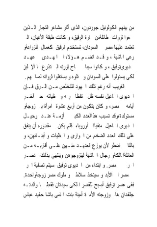 ‫ﻣﻦ ﺑﻴﻨﻬﻢ ﺍﻟﻜﻮﻟﻮﻧﻴﻞ ﺟﻮﺭﺩﻭﻥ، ﺍﻟﺬﻯ ﺃﺛﺎﺭ ﻣﺸﺎﻋﺮ ﺍﻟﺘﺠﺎﺭ ﺍﻟـﺬﻳﻦ‬
‫ﲨﻌﻮﺍ ﺛﺮﻭﺍﺕ ﻃﺎﺋﻠﺔﻣﻦ ﲡﺎﺭﺓ ﺍﻟﺮﻗﻴﻖ، ﻭ ﻛﺎﻧﺖ ﻃﺒﻘﺔ ﺍﻷﻋﻴﺎﻥ، ﺍﻟﱴ‬
‫ﺗﻌﺘﻤﺪ ﻋﻠﻴﻬﺎ ﻣﺼﺮ ﰱ ﺍﻟﺴﻮﺩﺍﻥ، ﺗﺴﺘﺨﺪﻡ ﺍﻟﺮﻗﻴﻖ ﻛﻌﻤﺎﻝ ﻟﻠﺰﺭﺍﻋﺔﻭ‬
‫ﺭﻋﻰ ﺍﳌﺎﺷﻴﺔ ، ﻭ ﻗـﺪ ﺍﻧﻀـﻢ ﻫـﺆﻻﺀ ﺍﱃ ﺍﳌﻬـﺪﻯ ﰱ ﻋﻬـﺪ‬
‫ﳋﺪﻳﻮﻯﺗﻮﻓﻴﻖ ، ﻭ ﻛﺎﻧﻮﺍ ﺳﺒﺒﺎ ﰱ ﳒﺎﺡ ﺛﻮﺭﺗﻪ ﺍﻟﱴ ﺗﺬﺭﻉ ‪‬ﺎ ﺍﻹﳒﻠﻴﺰ‬
 ‫ﻟﻜﻰ ﻳﺴﺘﻮﻟﻮﺍ ﻋﻠﻰ ﺍﻟﺴﻮﺩﺍﻥ ﻭ ﳛﺘﻠﻮﻩ ﻭ ﻳﺴﺘﻐﻠﻮﺍ ﺛﺮﻭﺍﺗﻪ ﻟﺼﺎﳊﻬﻢ.‬
‫ﺍﻟﻐﺮﻳﺐ ﺃﻧﻪ ﺭﻏﻢ ﺗﻠﻚ ﺍﳉﻬﻮﺩ ﻟﻠﺘﺨﻠﺺ ﻣـﻦ ﺍﻟـﺮﻕ ﻓـﺈﻥ‬
‫ﺍﳋﺪﻳﻮﻯ ﺍﲰﺎﻋﻴﻞ ﻧﻔﺴﻪ ﻇﻞ ﳏﺘﻔﻈﺎ ﲝﺮﳝﻪ ﻭ ﳏﻈﻴﺎﺗﻪ ﺣﱴ ﺁﺧـﺮ‬
‫ﺃﻳﺎﻣﻪ ﰱ ﻣﺼﺮ، ﻭ ﻛﺎﻥ ﻳﺘﻜﻮﻥ ﻣﻦ ﺃﺭﺑﻊ ﻋﺸﺮﺓ ﺍﻣﺮﺃﺓ ﺑﲔ ﺯﻭﺟﺔﻭ‬
‫ﻣﺴﺘﻮﻟﺪﺓ،ﻭﻗﺪ ﺗﺴﺒﺐ ﻫﺬﺍﺍﻟﻌﺪﺩ ﺍﻟﻜﺒﲑ ﰱ ﺃﺯﻣـﺔ ﻋﻨـﺪ ﺭﺣﻴـﻞ‬
‫ﺍﳋﺪﻳﻮﻯ ﺍﲰﺎﻋﻴﻞ ﻣﻨﻔﻴﺎﺍﱃ ﺃﻭﺭﻭﺑﺎ، ﻓﻠﻢ ﻳﻜﻦ ﰱ ﻣﻘﺪﻭﺭﻩ ﺃﻥ ﻳﻨﻔﻖ‬
‫ﻋﻠﻰ ﺫﻟﻚ ﺍﻟﻌﺪﺩ ﺍﻟﻀﺨﻢ ﻣﻦ ﺍﳉﻮﺍﺭﻯ ﻭ ﺍﶈﻈﻴﺎﺕ ﻭ ﺃﺑﻨـﺎﺋﻬﻦ، ﻭ‬
‫ﺑﺎﻟﺘﺎﱃ ﺍﺿﻄﺮ ﻷﻥ ﻳﻮﺯﻉ ﺍﻟﻌﺪﻳـﺪ ﻣﻨـﻬﻦ ﻋﻠـﻰ ﺃﻗﺎﺭﺑـﻪ ﻣـﻦ‬
‫ﺍﻟﻌﺎﺋﻠﺔﺍﳌﺎﻟﻜﺔﻭ ﺭﺟﺎﻝ ﺍﳊﺎﺷﻴﺔ ﻟﻴﺘﺰﻭﺟﻮﻫﻦ ﻭﻳﻨﺘﻬﻰ ﺑﺬﻟﻚ ﻋﺼـﺮ‬
‫ﺍﳊﺮﱘ ﰱ ﻣﺼﺮ. ﻭ ﺍﺑﺘﺪﺍﺀ ﻣﻦ ﺍﳋﺪﻳﻮﻯ ﺗﻮﻓﻴﻖ ﺳﻴﺘﻢ ﺗﺼﻔﻴﺔ ﺍﳊﺮﱘ‬
‫ﰱ ﻣﺼﺮ ﺍﱃ ﺍﻷﺑﺪ ﻭ ﺳﻴﺘﺨﺬ ﺳﻼﻃﲔ ﻭ ﻣﻠﻮﻙ ﻣﺼﺮ ﺯﻭﺟﺔﻭﺍﺣﺪﺓ.‬
‫ﻓﻔﻰ ﻋﺼﺮ ﺗﻮﻓﻴﻖ ﺃﺻﺒﺢ ﻟﻠﻘﺼﺮ ﺍﳌﻠﻜﻰ ﺳﻴﺪﺗﺎﻥ ﻓﻘﻂ ﳘﺎ ﻭﺍﻟﺪﺗـﻪ‬
‫ﺟﻠﻔﺪﺍﻥ ﻫﺎﱎ ﻭﺯﻭﺟﺘﻪ ﺍﻷﻣﲑﺓ ﺃﻣﻴﻨﺔ ﺑﻨﺖ ﺍﳍﺎﻣﻰ ﺑﺎﺷﺎ ﺣﻔﻴﺪ ﻋﺒﺎﺱ‬
 