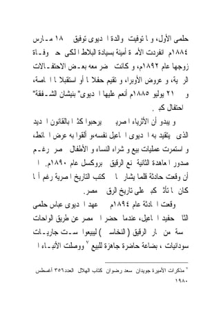 ‫ﺣﻠﻤﻰ ﺍﻷﻭﻝ، ﻭﳌﺎ ﺗﻮﻓﻴﺖ ﻭﺍﻟﺪﺓ ﺍﳋﺪﻳﻮﻯ ﺗﻮﻓﻴﻖ ﰱ ٨١ ﻣـﺎﺭﺱ‬
‫٤٨٨١ﻡ ﺍﻧﻔﺮﺩﺕ ﺍﻷﻣﲑﺓ ﺃﻣﻴﻨﺔ ﺑﺴﻴﺎﺩﺓ ﺍﻟﺒﻼﻁ ﺍﳌﻠﻜﻰ ﺣﱴ ﻭﻓـﺎﺓ‬
‫ﺯﻭﺟﻬﺎ ﻋﺎﻡ ٢٩٨١ﻡ، ﻭ ﻛﺎﻧﺖ ﲢﻀﺮ ﻣﻌﻪ ﺑﻌـﺾ ﺍﻻﺣﺘﻔـﺎﻻﺕ‬
‫ﺍﻟﺮﲰﻴﺔ، ﻭ ﻋﺮﻭﺽ ﺍﻷﻭﺑﺮﺍ، ﻭ ﺗﻘﻴﻢ ﺣﻔﻼ‪‬ﺎ ﺃﻭ ﺍﺳﺘﻘﺒﻼ‪‬ﺎ ﺍﳋﺎﺻﺔ،‬
‫ﻭ ﰱ ١٢ ﻳﻮﻟﻴﻮ ٥٨٨١ﻡ ﺃﻧﻌﻢ ﻋﻠﻴﻬﺎ ﺍﳋﺪﻳﻮﻯ" ﺑﻨﻴﺸﺎﻥ ﺍﻟﺸـﻔﻘﺔ"‬
                                            ‫ﰱﺍﺣﺘﻔﺎﻝ ﻛﺒﲑ.‬
‫ﻭ ﻳﺒﺪﻭ ﺃﻥ ﺍﻷﺛﺮﻳﺎﺀ ﺍﳌﺼﺮﻳﲔ ﱂ ﻳﺮﺣﺒﻮﺍ ﻛﺜﲑﺍ ﺑﺎﻟﻘﺎﻧﻮﻥ ﺍﳉﺪﻳﺪ‬
‫ﺍﻟﺬﻯﱂ ﻳﺘﻘﻴﺪ ﺑﻪ ﺍﳋﺪﻳﻮﻯ ﺍﲰﺎﻋﻴﻞ ﻧﻔﺴﻪ،ﻭ ﺃﻟﻘﻮﺍ ﺑﻪ ﻋﺮﺽ ﺍﳊﺎﺋﻂ،‬
‫ﻭ ﺍﺳﺘﻤﺮﺕ ﻋﻤﻠﻴﺎﺕ ﺑﻴﻊ ﻭ ﺷﺮﺍﺀ ﺍﻟﻨﺴﺎﺀ ﻭ ﺍﻷﻃﻔﺎﻝ ﲟﺼﺮ ﺭﻏـﻢ‬
‫ﺻﺪﻭﺭ ﺍﳌﻌﺎﻫﺪﺓ ﺍﻟﺜﺎﻧﻴﺔ ﳌﻨﻊ ﺍﻟﺮﻗﻴﻖ ﰱﺑﺮﻭﻛﺴﻞ ﻋﺎﻡ ٠٩٨١ﻡ. ﺍﱃ‬
‫ﺃﻥ ﻭﻗﻌﺖ ﺣﺎﺩﺛﺔ ﻗﻠﻤﺎ ﻳﺸﺎﺭ ﳍﺎ ﰱ ﻛﺘﺐ ﺍﻟﺘﺎﺭﻳﺦ ﺍﳌﺼﺮﻳﺔ ﺭﻏﻢ ﺃ‪‬ﺎ‬
                   ‫ﻛﺎﻥ ﳍﺎ ﺗﺄﺛﲑ ﻛﺒﲑ ﻋﻠﻰ ﺗﺎﺭﻳﺦ ﺍﻟﺮﻕ ﰱ ﻣﺼﺮ.‬
‫ﻭﻗﻌﺖ ﺍﳊﺎﺩﺛﺔ ﻋﺎﻡ ٤٩٨١ﻡ ﰱ ﻋﻬﺪ ﺍﳋﺪﻳﻮﻯ ﻋﺒﺎﺱ ﺣﻠﻤﻰ‬
‫ﺍﻟﺜﺎﱏ ﺣﻔﻴﺪ ﺍﲰﺎﻋﻴﻞ، ﻋﻨﺪﻣﺎ ﺣﻀﺮ ﺍﱃ ﻣﺼﺮ ﻋﻦ ﻃﺮﻳﻖ ﺍﻟﻮﺍﺣﺎﺕ‬
‫ﲬﺴﺔ ﻣﻦ ﲡﺎﺭ ﺍﻟﺮﻗﻴﻖ ) ﺍﻟﻨﺨﺎﺳﲔ ( ﻟﻴﺒﻴﻌﻮﺍ ﺳـﺖ ﺟﺎﺭﻳـﺎﺕ‬
‫ﺳﻮﺩﺍﻧﻴﺎﺕ ، ﺑﻀﺎﻋﺔ ﺣﺎﺿﺮﺓ ﺟﺎﻫﺰﺓ ﻟﻠﺒﻴﻊ ٧ ﻭﻭﺻﻠﺖ ﺍﻷﻧﺒـﺎﺀ ﺍﱃ‬

                                                           ‫٧‬
‫ﻤﺫﻜﺭﺍﺕ ﺍﻷﻤﻴﺭﺓ ﺠﻭﻴﺩﺍﻥ ﺴﻌﺩ ﺭﻀﻭﺍﻥ ﻜﺘﺎﺏ ﺍﻟﻬﻼل ﺍﻟﻌﺩﺩ٦٥٣ ﺃﻏﺴﻁﺱ‬
                                                    ‫٠٨٩١‬
 