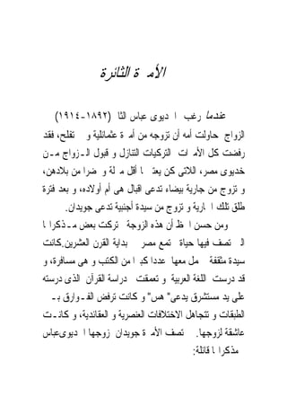 ‫ﺍﻷﻣﲑﺓ ﺍﻟﺜﺎﺋﺮﺓ‬

‫ﻋﻨﺪﻣﺎ ﺭﻏﺐ ﺍﳋﺪﻳﻮﻯ ﻋﺒﺎﺱ ﺍﻟﺜﺎﱏ)٢٩٨١-٤١٩١( ﰱ‬
‫ﺍﻟﺰﻭﺍﺝ ﺣﺎﻭﻟﺖ ﺃﻣﻪ ﺃﻥ ﺗﺰﻭﺟﻪ ﻣﻦ ﺃﻣﲑﺓ ﻋﺜﻤﺎﻧﻠﻴﺔ ﻭ ﱂ ﺗﻔﻠﺢ، ﻓﻘﺪ‬
‫ﺭﻓﻀﺖ ﻛﻞ ﺍﻷﻣﲑﺍﺕ ﺍﻟﺘﺮﻛﻴﺎﺕ ﺍﻟﺘﻨﺎﺯﻝ ﻭ ﻗﺒﻮﻝ ﺍﻟـﺰﻭﺍﺝ ﻣـﻦ‬
‫ﺧﺪﻳﻮﻯ ﻣﺼﺮ، ﺍﻟﻼﺗﻰ ﻛﻦ ﻳﻌﺘﱪ‪‬ﺎ ﺃﻗﻞ ﻣﱰﻟﺔ ﻭﲢﻀﺮﺍ ﻣﻦ ﺑﻼﺩﻫﻦ،‬
‫ﻭ ﺗﺰﻭﺝ ﻣﻦ ﺟﺎﺭﻳﺔ ﺑﻴﻀﺎﺀ ﺗﺪﻋﻰ ﺍﻗﺒﺎﻝ ﻫﻰ ﺃﻡ ﺃﻭﻻﺩﻩ، ﻭ ﺑﻌﺪ ﻓﺘﺮﺓ‬
       ‫ﻃﻠﻖ ﺗﻠﻚ ﺍﳉﺎﺭﻳﺔ ﻭ ﺗﺰﻭﺝ ﻣﻦ ﺳﻴﺪﺓ ﺃﺟﻨﺒﻴﺔ ﺗﺪﻋﻰ ﺟﻮﻳﺪﺍﻥ.‬
‫ﻭﻣﻦ ﺣﺴﻦ ﺍﳊﻆ ﺃﻥ ﻫﺬﻩ ﺍﻟﺰﻭﺟﺔ ﺗﺮﻛﺖ ﺑﻌﺾ ﻣـﺬﻛﺮﺍ‪‬ﺎ‬
‫ﺍﻟﱴ ﺗﺼﻒ ﻓﻴﻬﺎ ﺣﻴﺎﺓ ﳎﺘﻤﻊ ﻣﺼﺮ ﰱ ﺑﺪﺍﻳﺔ ﺍﻟﻘﺮﻥ ﺍﻟﻌﺸﺮﻳﻦ.ﻛﺎﻧﺖ‬
‫ﺳﻴﺪﺓ ﻣﺜﻘﻔﺔ ﲢﻤﻞ ﻣﻌﻬﺎ ﻋﺪﺩﺍ ﻛﺒﲑﺍ ﻣﻦ ﺍﻟﻜﺘﺐ ﻭ ﻫﻰ ﻣﺴﺎﻓﺮﺓ، ﻭ‬
‫ﻗﺪ ﺩﺭﺳﺖ ﺍﻟﻠﻐﺔ ﺍﻟﻌﺮﺑﻴﺔ ﻭ ﺗﻌﻤﻘﺖ ﰱﺩﺭﺍﺳﺔ ﺍﻟﻘﺮﺁﻥ ﺍﻟﺬﻯ ﺩﺭﺳﺘﻪ‬
‫ﻋﻠﻰ ﻳﺪ ﻣﺴﺘﺸﺮﻕ ﻳﺪﻋﻰ" ﻫﺲ" ﻭ ﻛﺎﻧﺖ ﺗﺮﻓﺾ ﺍﻟﻔـﻮﺍﺭﻕ ﺑـﲔ‬
‫ﺍﻟﻄﺒﻘﺎﺕ ﻭ ﺗﺘﺠﺎﻫﻞ ﺍﻻﺧﺘﻼﻓﺎﺕ ﺍﻟﻌﻨﺼﺮﻳﺔ ﻭ ﺍﻟﻌﻘﺎﺋﺪﻳﺔ، ﻭ ﻛﺎﻧـﺖ‬
‫ﻋﺎﺷﻘﺔ ﻟﺰﻭﺟﻬﺎ. ﺗﺼﻒ ﺍﻷﻣﲑﺓ ﺟﻮﻳﺪﺍﻥ ﺯﻭﺟﻬﺎ ﺍﳋﺪﻳﻮﻯﻋﺒﺎﺱ‬
                                           ‫ﰱﻣﺬﻛﺮﺍ‪‬ﺎ ﻗﺎﺋﻠﺔ:‬
 