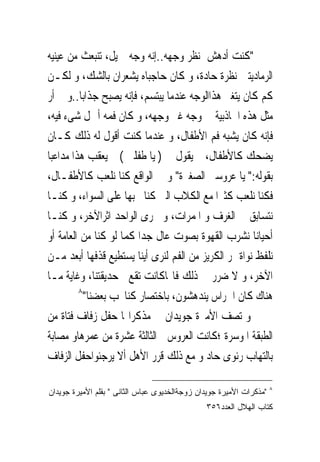 ‫"ﻛﻨﺖ ﺃﺩﻫﺶ ﳌﻨﻈﺮ ﻭﺟﻬﻪ..ﺇﻧﻪ ﻭﺟﻪ ﲨﻴﻞ، ﺗﻨﺒﻌﺚ ﻣﻦ ﻋﻴﻨﻴﻪ‬
‫ﺍﻟﺮﻣﺎﺩﻳﺘﲔ ﻧﻈﺮﺓ ﺣﺎﺩﺓ، ﻭ ﻛﺎﻥ ﺣﺎﺟﺒﺎﻩ ﻳﺸﻌﺮﺍﻥ ﺑﺎﻟﺸﻚ، ﻭ ﻟﻜـﻦ‬
‫ﻛﻢ ﻛﺎﻥ ﻳﺘﻐﲑ ﻫﺬﺍﺍﻟﻮﺟﻪ ﻋﻨﺪﻣﺎ ﻳﺒﺘﺴﻢ، ﻓﺈﻧﻪ ﻳﺼﺒﺢ ﺟﺬﺍﺑﺎ..ﻭ ﱂ ﺃﺭ‬
‫ﻣﺜﻞ ﻫﺬﻩ ﺍﳉﺎﺫﺑﻴﺔ ﰱ ﻭﺟﻪ ﻏﲑ ﻭﺟﻬﻪ، ﻭ ﻛﺎﻥ ﻓﻤﻪ ﺃﲨﻞ ﺷﻰﺀ ﻓﻴﻪ،‬
‫ﻓﺈﻧﻪ ﻛﺎﻥ ﻳﺸﺒﻪ ﻓﻢ ﺍﻷﻃﻔﺎﻝ، ﻭ ﻋﻨﺪﻣﺎ ﻛﻨﺖ ﺃﻗﻮﻝ ﻟﻪ ﺫﻟﻚ ﻛـﺎﻥ‬
‫ﻳﻀﺤﻚ ﻛﺎﻷﻃﻔﺎﻝ، ﰒ ﻳﻘﻮﻝ ﱃ ) ﻳﺎ ﻃﻔﻠﱴ ( ﰒ ﻳﻌﻘﺐ ﻫﺬﺍ ﻣﺪﺍﻋﺒﺎ‬
‫ﺑﻘﻮﻟﻪ:" ﻳﺎ ﻋﺮﻭﺳﱴ ﺍﻟﺼﻐﲑﺓ" ﻭ ﰱ ﺍﻟﻮﺍﻗﻊ ﻛﻨﺎ ﻧﻠﻌﺐ ﻛﺎﻷﻃﻔـﺎﻝ،‬
‫ﻓﻜﻨﺎ ﻧﻠﻌﺐ ﻛﺜﲑﺍ ﻣﻊ ﺍﻟﻜﻼﺏ ﺍﻟﱴ ﻛﻨﺎ ﳓﺒﻬﺎ ﻋﻠﻰ ﺍﻟﺴﻮﺍﺀ، ﻭ ﻛﻨـﺎ‬
‫ﻧﺘﺴﺎﺑﻖ ﰱ ﺍﻟﻐﺮﻑ ﻭ ﺍﳌﻤﺮﺍﺕ، ﻭ ﳚﺮﻯ ﺍﻟﻮﺍﺣﺪ ﺍﺛﺮﺍﻵﺧﺮ، ﻭ ﻛﻨـﺎ‬
‫ﺃﺣﻴﺎﻧﺎ ﻧﺸﺮﺏ ﺍﻟﻘﻬﻮﺓ ﺑﺼﻮﺕ ﻋﺎﻝ ﺟﺪﺍ ﻛﻤﺎ ﻟﻮ ﻛﻨﺎ ﻣﻦ ﺍﻟﻌﺎﻣﺔ ﺃﻭ‬
‫ﻧﻠﻔﻆ ﻧﻮﺍﺓ ﲤﺮ ﺍﻟﻜﺮﻳﺰ ﻣﻦ ﺍﻟﻔﻢ ﻟﻨﺮﻯ ﺃﻳﻨﺎ ﻳﺴﺘﻄﻴﻊ ﻗﺬﻓﻬﺎ ﺃﺑﻌﺪ ﻣـﻦ‬
‫ﺍﻵﺧﺮ، ﻭ ﻻ ﺿﺮﺭ ﰱ ﺫﻟﻚ ﻓﺎ‪‬ﺎﻛﺎﻧﺖ ﺗﻘﻊ ﰱﺣﺪﻳﻘﺘﻨﺎ، ﻭﻏﺎﻳﺔ ﻣـﺎ‬
         ‫٨‬
           ‫ﻫﻨﺎﻙ ﻛﺎﻥ ﺍﳊﺮﺍﺱ ﻳﻨﺪﻫﺸﻮﻥ، ﺑﺎﺧﺘﺼﺎﺭ ﻛﻨﺎﳓﺐ ﺑﻌﻀﻨﺎ"‬
‫ﻭ ﺗﺼﻒ ﺍﻷﻣﲑﺓ ﺟﻮﻳﺪﺍﻥ ﰱ ﻣﺬﻛﺮﺍ‪‬ﺎ ﺣﻔﻞ ﺯﻓﺎﻑ ﻓﺘﺎﺓ ﻣﻦ‬
‫ﺍﻟﻄﺒﻘﺔ ﺍﳌﻮﺳﺮﺓ ؛ﻛﺎﻧﺖ ﺍﻟﻌﺮﻭﺱ ﰱﺍﻟﺜﺎﻟﺜﺔ ﻋﺸﺮﺓ ﻣﻦ ﻋﻤﺮﻫﺎﻭ ﻣﺼﺎﺑﺔ‬
‫ﺑﺎﻟﺘﻬﺎﺏ ﺭﺋﻮﻯ ﺣﺎﺩ ﻭ ﻣﻊ ﺫﻟﻚ ﻗﺮﺭ ﺍﻷﻫﻞ ﺃﻻ ﻳﺮﺟﺌﻮﺍﺣﻔﻞ ﺍﻟﺰﻓﺎﻑ‬

                                                                     ‫٨‬
‫"ﻤﺫﻜﺭﺍﺕ ﺍﻷﻤﻴﺭﺓ ﺠﻭﻴﺩﺍﻥ ﺯﻭﺠﺔﺍﻟﺨﺩﻴﻭﻯ ﻋﺒﺎﺱ ﺍﻟﺜﺎﻨﻰ " ﺒﻘﻠﻡ ﺍﻷﻤﻴﺭﺓ ﺠﻭﻴﺩﺍﻥ‬
                                               ‫ﻜﺘﺎﺏ ﺍﻟﻬﻼل ﺍﻟﻌﺩﺩ٦٥٣‬
 