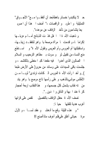 ‫ﺣﱴ ﻻ ﻳﺘﻜﺒﺪﻭﺍ ﺧﺴﺎﺋﺮ ﺑﺎﻫﻈﺔﺑﻌﺪ ﺃﻥ ﺃﺗﻔﻘـﻮﺍ ﻣـﻊ" ﺍﻷﺟـﻮﺍﻕ"‬
‫ﺍﻟﺘﻤﺜﻴﻠﻴﺔ ﻭ ﺍﳌﻄﺮﺑﲔ ﻭ ﺍﻟﺮﺍﻗﺼﺎﺕ ،" ﺃﺿﻒ ﺍﱃ ﻫﺬﺍ ﺃﻥ ﺍﳌﺼﺮﻳﲔ‬
              ‫ﲨﻴﻌﺎ ﻳﺘﺸﺎﺀﻣﻮﻥ ﻣﻦ ﺗﺄﺧﲑ ﺍﻟﺰﻓﺎﻑ ﻋﻦ ﻣﻮﻋﺪﻩ".‬
‫ﻭ ﺫﻫﺒﺖ ﺍﻷﻣﲑﺓ ﺍﱃ ﺍﳊﻔﻞ ﻓ ﹸﲝﺖ ﺍﻟﺬﺑﺎﺋﺢ ﺃﻣـﺎ ﻡ ﻋﺮﺑﺘـﻬﺎ‬
                           ‫ﺬ‬
‫ﺇﻛﺮﺍﻣﺎ ﳍﺎ، ﻭ ﹸﺪﻣﺖ ﳍﺎ ﻣﺮﺁﺓ ﻣﺮﺻﻌﺔ ﺑﺎﳉﻮﺍﻫﺮ ﻟﺘﺘﻔﻘـﺪ ﺯﻳﻨﺘـﻬﺎ،‬
                                             ‫ﻗ‬
‫ﻭﺍﺳﺘﻘﺒﻠﺘﻬﺎ ﺃﻡ ﺍﻟﻌﺮﻭﺱ ﻭﺃﻡ ﺍﻟﻌﺮﻳﺲ ﻭﺗﻘﻮﻝ ﺍﻷﻣﲑﺓ" ﻭ ﱂ ﺍﺳـﺘﻄﻊ‬
‫ﻣﻨﻊ ﺍﻟﻨﺴﺎﺀ ﻣﻦ ﺗﻘﺒﻴﻞ ﺛﻮﰉ ﻭ ﺳﺮﺕ ﺑﲔ ﻣﻈﺎﻫﺮ ﺍﻟﺘﺮﺣﻴﺐ ﻭ ﺍﻟﺴﻼﻡ‬
‫ﺍﱃ ﺍﻟﺼﺎﻟﻮﻥ ﺍﻟﺬﻯ ﺃﻋﺪﻭﺍ ﱃ ﻓﻴﻪ ﻣﻘﻌﺪﺍ ﻛﺒﲑﺍ ﻣﻐﻄﻰ ﺑﺎﻟﻜﺸﻤﲑ، ﻭ‬
‫ﺟﻠﺴﺖ ﺑﺎﻗﻰ ﺍﻟﺴﻴﺪﺍﺕ ﻋﻠﻰ ﻭﺳﺎﺋﺪ ﻣﻦ ﺣﺮﻳﺮ) ﻋﻠﻰ ﺍﻷﺭﺽ ﻃﺒﻌﺎ‬
‫(..ﻭ ﺃﺧﲑﺍ ﺭﺃﺕ ﺍﻷﻣﲑﺓ ﺍﻟﻌﺮﻭﺱ ﺍﻟﱴ ﻛﺎﻧﺖ ﺗﺮﺗﺪﻯ" ﺛﻮﺑـﺎ ﻣـﻦ‬
‫ﺍﻷﻃﻠﺲ ﻣﻮﺷﻰﺑﺎﻟﺬﻫﺐ ﻭ ﻋﻠﻰ ﺭﺃﺳﻬﺎ ﺗﺎﺝ ﻣﺮﺻﻊ ﺑﺎﳉﻮﺍﻫﺮ ﻳﺘﺪﱃ‬
‫ﻣﻦ ﲢﺘﻪ ﻧﻘﺎﺏ ﻳﺸﻤﻞ ﻛﻞ ﺟﺴﻤﻬﺎ، ﻭ ﰱ ﻫﺬﺍﺍﻟﻨﻘﺎﺏ ﺍﺭﺑﻌﺔ ﺃﺣﺠﺎﺭ‬
                       ‫ﻛﺮﳝﺔ ﻋﻨﺪ ﺍﳉﺒﻬﺔ ﻭ ﺍﻟﺬﻗﻦ ﻭ ﺍﳋﺪﻳﻦ..".‬
‫ﺗﺼﻒ ﺍﻷﻣﲑﺓ ﺣﻔﻞ ﺍﻟﺰﻓﺎﻑ ﺑﺎﻟﺘﻔﺼﻴﻞ ﰒ ﺗﻘﺺ ﻋﻠﻰ ﻗﺮﺍﺋﻬﺎ‬
                               ‫ﺃﻏﺮﺏ ﻫﺪﻳﺔ ﺗﻠﻘﺘﻬﺎ ﰱ ﺣﻴﺎ‪‬ﺎ:‬
‫" ﻭﰱ ﻫﺬﻩ ﺍﻟﻠﻴﻠﺔ ﻭﻗﻊ ﻣﺎ ﺃﺩﻫﺸﲎ ﻭ ﻋﻘﺪ ﻟﺴـﺎﱏ، ﻭ ﻷﻭﻝ‬
                ‫ﻣﺮﺓ ﰱ ﺣﻴﺎﺗﻰ ﺃﻏﻠﻖ ﻋﻠﻰﻓﻠﻢ ﺃﻋﺮﻑ ﻣﺎﺫﺍﺃﺻﻨﻊ !!‬
 