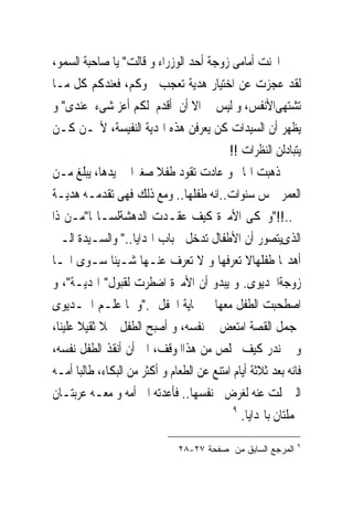 ‫ﺍﳓﻨﺖ ﺃﻣﺎﻣﻰ ﺯﻭﺟﺔ ﺃﺣﺪ ﺍﻟﻮﺯﺭﺍﺀ ﻭ ﻗﺎﻟﺖ" ﻳﺎ ﺻﺎﺣﺒﺔ ﺍﻟﺴﻤﻮ،‬
‫ﻟﻘﺪ ﻋﺠﺰﺕ ﻋﻦ ﺍﺧﺘﻴﺎﺭ ﻫﺪﻳﺔ ﺗﻌﺠﺐ ﲰﻮﻛﻢ، ﻓﻌﻨﺪﻛﻢ ﻛﻞ ﻣـﺎ‬
‫ﺗﺸﺘﻬﻰﺍﻷﻧﻔﺲ، ﻭ ﻟﻴﺲ ﱃ ﺍﻻ ﺃﻥ ﺃﻗﺪﻡ ﻟﻜﻢ ﺃﻋﺰ ﺷﻰﺀ ﻋﻨﺪﻯ" ﻭ‬
‫ﻳﻈﻬﺮ ﺃﻥ ﺍﻟﺴﻴﺪﺍﺕ ﻛﻦ ﻳﻌﺮﻓﻦ ﻫﺬﻩ ﺍﳍﺪﻳﺔ ﺍﻟﻨﻔﻴﺴﺔ، ﻷ‪‬ـﻦ ﻛـﻦ‬
                                            ‫ﻳﺘﺒﺎﺩﻟﻦ ﺍﻟﻨﻈﺮﺍﺕ !!‬
‫ﺫﻫﺒﺖ ﺍﳍﺎﱎ ﻭ ﻋﺎﺩﺕ ﺗﻘﻮﺩ ﻃﻔﻼ ﺻﻐﲑﺍ ﰱ ﻳﺪﻫﺎ، ﻳﺒﻠﻎ ﻣـﻦ‬
‫ﺍﻟﻌﻤﺮ ﲬﺲ ﺳﻨﻮﺍﺕ..ﺍﻧﻪ ﻃﻔﻠﻬﺎ.. ﻭﻣﻊ ﺫﻟﻚ ﻓﻬﻰ ﺗﻘﺪﻣـﻪ ﻫﺪﻳـﺔ‬
‫ﱃ..!!"ﻭﲢﻜﻰ ﺍﻷﻣﲑﺓ ﻛﻴﻒ ﻋﻘـﺪﺕ ﺍﻟﺪﻫﺸﺔﻟﺴـﺎ‪‬ﺎ"ﻣـﻦ ﺫﺍ‬
‫ﺍﻟﺬﻯﻳﺘﺼﻮﺭ ﺃﻥ ﺍﻷﻃﻔﺎﻝ ﺗﺪﺧﻞ ﰱﺑﺎﺏ ﺍﳍﺪﺍﻳﺎ.." ﻭﺍﻟﺴـﻴﺪﺓ ﺍﻟـﱴ‬
‫ﺃﻫﺪ‪‬ﺎ ﻃﻔﻠﻬﺎﻻ ﺗﻌﺮﻓﻬﺎ ﻭ ﻻ ﺗﻌﺮﻑ ﻋﻨـﻬﺎ ﺷـﻴﺌﺎ ﺳـﻮﻯ ﺍ‪‬ـﺎ‬
‫ﺯﻭﺟﺔﺍﳋﺪﻳﻮﻯ. ﻭ ﻳﺒﺪﻭ ﺃﻥ ﺍﻷﻣﲑﺓ ﺍﺿﻄﺮﺕ ﻟﻘﺒﻮﻝ" ﺍﳍﺪﻳـﺔ"، ﻭ‬
‫ﺍﺻﻄﺤﺒﺖ ﺍﻟﻄﻔﻞ ﻣﻌﻬﺎ ﰱ ‪‬ﺎﻳﺔ ﺍﳊﻔﻞ ."ﻭ ﳌﺎ ﻋﻠـﻢ ﺍﳋـﺪﻳﻮﻯ‬
‫ﲟﺠﻤﻞ ﺍﻟﻘﺼﺔ ﺍﻣﺘﻌﺾ ﰱ ﻧﻔﺴﻪ، ﻭ ﺃﺻﺒﺢ ﺍﻟﻄﻔﻞ ﲪﻼ ﺛﻘﻴﻼ ﻋﻠﻴﻨﺎ،‬
‫ﻭ ﱂ ﻧﺪﺭ ﻛﻴﻒ ﳔﻠﺺ ﻣﻦ ﻫﺬﺍﺍﳌﻮﻗﻒ، ﺍﱃ ﺃﻥ ﺃﻧﻘﺬ ﺍﻟﻄﻔﻞ ﻧﻔﺴﻪ،‬
‫ﻓﺎﻧﻪ ﺑﻌﺪ ﺛﻼﺛﺔ ﺃﻳﺎﻡ ﺍﻣﺘﻨﻊ ﻋﻦ ﺍﻟﻄﻌﺎﻡ ﻭ ﺃﻛﺜﺮ ﻣﻦ ﺍﻟﺒﻜﺎﺀ، ﻃﺎﻟﺒﺎ ﺃﻣـﻪ‬
‫ﺍﻟﱴﲣﻠﺖ ﻋﻨﻪ ﻟﻐﺮﺽ ﰱﻧﻔﺴﻬﺎ.. ﻓﺄﻋﺪﺗﻪ ﺍﱃ ﺃﻣﻪ ﻭ ﻣﻌـﻪ ﻋﺮﺑﺘـﺎﻥ‬
                                             ‫٩‬
                                               ‫ﳏﻤﻠﺘﺎﻥ ﺑﺎﳍﺪﺍﻳﺎ.‬
                                                              ‫٩‬
                               ‫ﺍﻟﻤﺭﺠﻊ ﺍﻟﺴﺎﺒﻕ ﻤﻥ ﺼﻔﺤﺔ ٧٢-٨٢‬
 