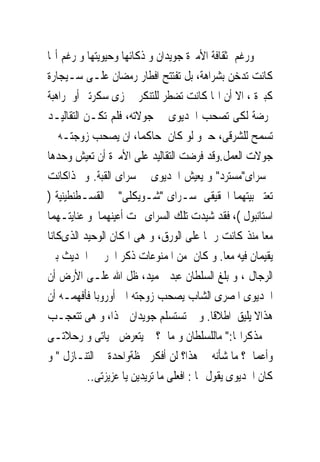 ‫ﻭﺭﻏﻢ ﺛﻘﺎﻓﺔ ﺍﻷﻣﲑﺓ ﺟﻮﻳﺪﺍﻥ ﻭ ﺫﻛﺎﺋﻬﺎ ﻭﺣﻴﻮﻳﺘﻬﺎ ﻭ ﺭﻏﻢ ﺃ‪‬ﺎ‬
‫ﻛﺎﻧﺖ ﺗﺪﺧﻦ ﺑﺸﺮﺍﻫﺔ، ﺑﻞ ﺗﻔﺘﺘﺢ ﺍﻓﻄﺎﺭ ﺭﻣﻀﺎﻥ ﻋﻠـﻰ ﺳـﻴﺠﺎﺭﺓ‬
‫ﻛﺒﲑﺓ ، ﺍﻻ ﺃﻥ ﺍ‪‬ﺎ ﻛﺎﻧﺖ ﺗﻀﻄﺮ ﻟﻠﺘﻨﻜﺮ ﰱ ﺯﻯ ﺳﻜﺮﺗﲑ ﺃﻭ ﺭﺍﻫﺒﺔ‬
‫ﳑﺮﺿﺔ ﻟﻜﻰ ﺗﺼﺤﺐ ﺍﳋﺪﻳﻮﻯ ﰱ ﺟﻮﻻﺗﻪ، ﻓﻠﻢ ﺗﻜـﻦ ﺍﻟﺘﻘﺎﻟﻴـﺪ‬
‫ﺗﺴﻤﺢ ﻟﻠﺸﺮﻗﻰ، ﺣﱴﻭ ﻟﻮ ﻛﺎﻥ ﺣﺎﻛﻤﺎ، ﺍﻥ ﻳﺼﺤﺐ ﺯﻭﺟﺘـﻪ ﰱ‬
‫ﺟﻮﻻﺕ ﺍﻟﻌﻤﻞ.ﻭﻗﺪ ﻓﺮﺿﺖ ﺍﻟﺘﻘﺎﻟﻴﺪ ﻋﻠﻰ ﺍﻷﻣﲑﺓ ﺃﻥ ﺗﻌﻴﺶ ﻭﺣﺪﻫﺎ‬
‫ﰱﺳﺮﺍﻯ"ﻣﺴﺘﺮﺩ" ﻭ ﻳﻌﻴﺶ ﺍﳋﺪﻳﻮﻯ ﰱ ﺳﺮﺍﻯ ﺍﻟﻘﺒﺔ. ﻭ ﳍﺬﺍﻛﺎﻧﺖ‬
‫ﺗﻌﺘﱪ ﺑﻴﺘﻬﻤﺎ ﺍﳊﻘﻴﻘﻰ ﺳـﺮﺍﻯ "ﺷـﻮﻳﻜﻠﻰ" ﰱ ﺍﻟﻘﺴـﻄﻨﻄﻴﻨﻴﺔ )‬
‫ﺍﺳﺘﺎﻧﺒﻮﻝ (، ﻓﻘﺪ ﺷﻴﺪﺕ ﺗﻠﻚ ﺍﻟﺴﺮﺍﻯ ﲢﺖ ﺃﻋﻴﻨﻬﻤﺎ ﻭ ﻋﻨﺎﻳﺘـﻬﻤﺎ‬
‫ﻣﻌﺎ ﻣﻨﺬ ﻛﺎﻧﺖ ﺭﲰﺎ ﻋﻠﻰ ﺍﻟﻮﺭﻕ، ﻭ ﻫﻰ ﺍﳌﻜﺎﻥ ﺍﻟﻮﺣﻴﺪ ﺍﻟﺬﻯﻛﺎﻧﺎ‬
‫ﻳﻘﻴﻤﺎﻥ ﻓﻴﻪ ﻣﻌﺎ. ﻭ ﻛﺎﻥ ﻣﻦ ﺍﳌﻤﻨﻮﻋﺎﺕ ﺫﻛﺮ ﺍﳊﺮﱘ ﰱﺍﳊﺪﻳﺚ ﺑﲔ‬
‫ﺍﻟﺮﺟﺎﻝ ، ﻭ ﺑﻠﻎ ﺍﻟﺴﻠﻄﺎﻥ ﻋﺒﺪ ﳊﻤﻴﺪ، ﻇﻞ ﺍﷲ ﻋﻠـﻰ ﺍﻷﺭﺽ ﺃﻥ‬
‫ﺍﳋﺪﻳﻮﻯ ﺍﳌﺼﺮﻯ ﺍﻟﺸﺎﺏ ﻳﺼﺤﺐ ﺯﻭﺟﺘﻪ ﺍﱃ ﺃﻭﺭﻭﺑﺎ ﻓﺄﻓﻬﻤـﻪ ﺃﻥ‬
‫ﻫﺬﺍﻻ ﻳﻠﻴﻖ ﺍﻃﻼﻗﺎ. ﻭ ﱂ ﺗﺴﺘﺴﻠﻢ ﺟﻮﻳﺪﺍﻥ ﳍﺬﺍ، ﻭ ﻫﻰ ﺗﺘﻌﺠـﺐ‬
‫ﰱ ﻣﺬﻛﺮﺍ‪‬ﺎ:" ﻣﺎﻟﻠﺴﻠﻄﺎﻥ ﻭ ﻣﺎﱃ؟ ﱂ ﻳﺘﻌﺮﺽ ﳊﻴﺎﺗﻰ ﻭ ﺭﺣﻼﺗـﻰ‬
‫ﻭﺃﻋﻤﺎﱃ؟ ﻣﺎ ﺷﺄﻧﻪ ﰱ ﻫﺬﺍ؟ ﻟﻦ ﺃﻓﻜﺮ ﳊﻈﺔﻭﺍﺣﺪﺓ ﰱ ﺍﻟﺘﻨـﺎﺯﻝ " ﻭ‬
           ‫ﻛﺎﻥ ﺍﳋﺪﻳﻮﻯ ﻳﻘﻮﻝ ﳍﺎ : ﺍﻓﻌﻠﻰ ﻣﺎ ﺗﺮﻳﺪﻳﻦ ﻳﺎ ﻋﺰﻳﺰﺗﻰ..‬
 