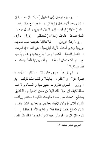 ‫" ﰒ ﺟﺎﺀ ﻳﻮﻡ ﺍﻟﺮﺣﻴﻞ )ﻣﻦ ﺍﺳﺘﻨﺒﻮﻝ (، ﻭﻛـﺎﻥ ﻣﻘـﺮﺭﺍ ﺍﻥ‬
‫ﺍﳋﺪﻳﻮﻯ ﺑﻌﺪ ﺃﻥ ﻳﺴﺘﻘﺒﻞ ﺯﺍﺋﺮﻳﻪ ﺍﻟﺮﲰﻴﲔ ﻳﺬﻫﺐ ﻣﻊ ﺣﺎﺷـﻴﺘﻪ ﺍﱃ‬
‫ﳏﻄﺔ ) ﺟﺎﻻﺗﺎ ( ﻟﺮﻛﻮﺏ ﻗﻄﺎﺭ ﺍﻟﺸﺮﻕ ﺍﻟﺴﺮﻳﻊ، ﻭ ﻗﺒـﻞ ﻣﻮﻋـﺪ‬
‫ﺍﻟﺴﻔﺮ ﺑﺴﺎﻋﺘﲔ ﻏﺎﺩﺭﺕ ) ﺳﺮﺍﻯ ( ﺷﻮﻳﻜﻠﻰ ﰱ ﺯﻭﺭﻕ ﲞـﺎﺭﻯ‬
‫....ﻭ ﳌﺎ ﻭﺻﻞ ﺍﻟﺰﻭﺭﻕ ﺍﱃ ﳏﻄﺔ"ﺟﺎﻻﺗﺎ" ﺧﺮﺟﺖ ﻣﻨـﻪ ﺳـﻴﺪﺓ‬
‫ﺃﻭﺭﻭﺑﻴﺔ ﺗﺮﺗﺪﻯ ﺃﺣﺪﺙ ﺍﻷﺯﻳﺎﺀ ﺍﻟﺒﺎﺭﻳﺴﻴﺔ ) ﻫﻰ ﺍﻷﻣﲑﺓ (، ﺍﺳﺮﻋﺖ‬
‫ﺍﱃ ﺍﻟﻘﻄﺎﺭ ﻓﺎﺳﺘﻘﺒﻠﲎ ﺍﻟﻜﻠﺐ" ﺑﻮﻟﻠﻰ" ﺑﻔﺮﺡ ﺷﺪﻳﺪ ﻭ ﻫـﻮ ﻳﺜـﺐ‬
‫ﺣﻮﱃ، ﻭ ﻟﻜﻨﻪ ﺩﻫﺶ ﻟﻠﻘﺒﻌﺔ ﺍﻟﱴﱂ ﻳﺄﻟﻒ ﺭﺅﻳﺘﻬﺎ ﻓﺄﺧﺬ ﻳﺸﻤﺸـﻢ‬
                                           ‫٠١‬
                                              ‫ﻓﻴﻬﺎ ﻣﺴﺘﻐﺮﺑﺎ"‬
‫ﻭ ﲣﺘﺘﻢ ﺯﻭﺟﺔ ﺍﳋﺪﻳﻮﻯ ﻋﺒﺎﺱ ﺍﻟﺜﺎﱏ ﻣـﺬﻛﺮﺍ‪‬ﺎ ﺑﺄﺭﺑﻌـﺔ‬
‫ﻓﺼﻮﻝ ﻋﻦ" ﺍﳊﺮﱘ" ﻓﺘﻘﻮﻝ ﰱ ﺑﺪﺍﻳﺘﻬﺎ" ﻟﻮ ﻛﻨﺖ ﺑﺎﺷﺎ ﻟﺘﺮﻛﺖ ﲨﻴﻊ‬
‫ﺍﳉﻮﺍﺭﻯ ﰱ ﻗﺼﺮﻯ ﻋﺬﺍﺭﻯ ﺣﱴﺗﻨﺘﻬﻰ ﺣﻴﺎ‪‬ﻦ ﺍﻟﺘﻌﺴﺔ، ﻭ ﻻ ﺃﻓﻬﻢ‬
‫ﻣﻄﻠﻘﺎ ﻛﻴﻒ ﺃﻥ ﺭﺟﻼ ﳝﻠﻚ ﻗﻠﻴﻼ ﻣﻦ ﺣﺴﻦ ﺍﻻﺧﺘﻴﺎﺭ ﻭ ﺭﻗﺔ ﺍﻟﺬﻭﻕ‬
‫ﻳﺴﺘﻄﻴﻊ ﺍﻻﻋﺘﺪﺍﺀ ﻋﻠﻰ ﻫﺬﻩ ﺍﳌﺨﻠﻮﻗﺎﺕ ﺍﻟﺬﻟﻴﻠﺔ ﺍﳌﺴﻜﻴﻨﺔ.....ﺃﺷﺒﺎﻩ‬
‫ﺍﻟﻨﺴﺎﺀ ﺍﻟﻼﺗﻰ ﻳﺘﻮﺍﺭﺛﻬﻦ ﺍﻷﻗﺮﺑﺎﺀ ﺑﻌﻀﻬﻢ ﻋﻦ ﺑﻌﺾ ﻭ ﺍﻟﻼﺗﻰ ﻳﻨﻈـﺮ‬
‫ﺍﻟﻴﻬﻦ ﻛﻤﺘﺎﻉ ﺟﺎﻣﺪ ﻻﺣﻴﺎﺓ ﻓﻴﻪ". ﻭ ﺗﻘﺎﺭﻥ ﺍﻷﻣﲑﺓ ﺣﻴﺎﺓ ﺍﳊﺮﱘ ﲟﺎ‬
‫ﺷﺮﻋﻪ ﺍﻹﺳﻼﻡ ﻣﻦ ﻛﺮﺍﻣﺔ ﻭ ﺣﺮﻳﺔ ﻟﻠﻤﺮﺃﺓ ﻓﺘﺠﺪﻫﺎ ﺗﻜﺎﺩ ﺗﺘﻨـﺎﻗﺾ‬
                                                            ‫٠١‬
                                    ‫ﺍﻟﻤﺭﺠﻊ ﺍﻟﺴﺎﺒﻕ ﺼﻔﺤﺔ ١٦‬
 