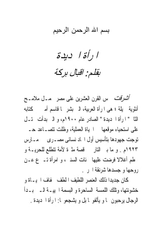 ‫ﺑﺴﻢ ﺍﷲ ﺍﻟﺮﺣﻤﻦ ﺍﻟﺮﺣﻴﻢ‬


                ‫ﺍﳌﺮﺃﺓ ﺍﳉﺪﻳﺪﺓ‬
               ‫ﺑﻘﻠﻢ: ﺍﻗﺒﺎﻝ ﺑﺮﻛﺔ‬

‫ﺃﺷﺮﻗﺖ ﴰﺲ ﺍﻟﻘﺮﻥ ﺍﻟﻌﺸﺮﻳﻦ ﻋﻠﻰ ﻣﺼﺮ ﲢﻤـﻞ ﻣﻼﻣـﺢ‬
‫ﺃﻧﺜﻮﻳﺔ ﲨﻴﻠﺔ ؛ ﻫﻰ ﺍﳌﺮﺃﺓ ﺍﻟﻌﺮﺑﻴﺔ، ﺍﻟﱴ ﺑﺸﺮ ‪‬ﺎ ﻗﺎﺳﻢ ﺃﻣﲔ ﰱ ﻛﺘﺎﺑﻪ‬
‫ﺍﻟﺜﺎﱏ" ﺍﳌﺮﺃﺓ ﺍﳉﺪﻳﺪﺓ " ﺍﻟﺼﺎﺩﺭ ﻋﺎﻡ ٠٠٩١ﻡ، ﻭ ﺍﻟﱴ ﺑﺪﺃﺕ ﲢﺘـﻞ‬
‫ﻋﻠﻰ ﺍﺳﺘﺤﻴﺎﺀ ﻣﻮﻗﻌﻬﺎ ﰱ ﺍﳊﻴﺎﺓ ﺍﻟﻌﻤﻠﻴﺔ، ﻭﻇﻠﺖ ﺗﺘﺼـﺎﻋﺪ ﺣـﱴ‬
‫ﺗﻮﺟﺖ ﺟﻬﻮﺩﻫﺎ ﺑﺘﺄﺳﻴﺲ ﺃﻭﻝ ﺍﲢﺎﺩ ﻧﺴﺎﺋﻰ ﻣﺼـﺮﻯ ﰱ ﻣـﺎﺭﺱ‬
‫٣٢٩١ﻡ . ﻭ ﻣﺎ ﺑﲔ ﺍﻟﺘﺎﺭﳜﲔ ﻗﺼﺔ ﻣﺜﲑﺓ ﻷﻣﺔ ﺗﺘﻄﻠﻊ ﻟﻠﺤﺮﻳـﺔ ﻭ‬
‫ﲢﻄﻢ ﺃﻏﻼﻻ ﹸﺮﺿﺖ ﻋﻠﻴﻬﺎ ﳌﺌﺎﺕ ﺍﻟﺴﻨﲔ، ﻭ ﺍﻣﺮﺃﺓ ﺗـﱰﻉ ﻋـﻦ‬
                                               ‫ﻓ‬
                              ‫ﺭﻭﺣﻬﺎ ﻭ ﺟﺴﺪﻫﺎ ﺷﺮﻧﻘﺔ ﺍﳊﺮﱘ.‬
‫ﻛﺎﻥ ﺟﺪﻳﺪﺍ ﺫﻟﻚ ﺍﻟﻌﻨﺼﺮ ﺍﻟﻠﻄﻴﻒ ﺍﳌﻠﻄﻒ ﳉﻔﺎﻑ ﺍﳊﻴـﺎﺓ ﻭ‬
‫ﺧﺸﻮﻧﺘﻬﺎ، ﻭﺗﻠﻚ ﺍﻟﻠﻤﺴﺔ ﺍﻟﺴﺎﺣﺮﺓ ﻭ ﺍﻟﺒﺴﻤﺔ ﺍﳊﻴﻴـﺔ ﺍﻟـﱴ ﺑـﺪﺃ‬
    ‫ﺍﻟﺮﺟﺎﻝ ﻳﺮﺣﺒﻮﻥ ‪‬ﺎ ﻭ ﻳﺄﻟﻔﻮ‪‬ﺎ ﺑﻞ ﻭ ﻳﺸﺠﻌﻮ‪‬ﺎ: ﺍﳌﺮﺃﺓ ﺍﳉﺪﻳﺪﺓ .‬
 