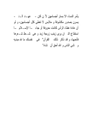 ‫ﻳﺄﻣﺮ ﺍﻟﻨﺴﺎﺀ ﺍﻻ ﺑﺴﺘﺮ ﺃﺟﺴﺎﻣﻬﻦ ﻷ‪‬ﻦ ﻛﻦ - ﰱ ﻋﻬـﺪ ﺍﻟـﻨﱮ -‬
‫ﻳﺴﺮﻥ ﺑﺼﺪﻭﺭ ﻣﻜﺸﻮﻓﺔ ﻭ ﻣﻼﺑﺲ ﻻ ﺗﻐﻄﻰ ﻛﻞ ﺃﺟﺴﺎﻣﻬﻦ، ﻭ ﻟﻮ‬
‫ﺃﻥ ﻋﺎﺩﺓ ﻏﻄﺎﺀ ﺍﻟﺮﺃﺱ ﻛﺎﻧﺖ ﻣﻌﺮﻭﻓﺔ ﺃﻭ ﺟﺎﺀ ‪‬ـﺎ ﺍﻹﺳـﻼﻡ ﳌـﺎ‬
‫ﺍﺳﺘﻄﺎﻉ ﺍﻟﻨﱮ ﺍﻥ ﻳﺮﻯ ﺯﻳﻨﺐ ﺯﻭﺟﺔ ﺯﻳﺪ ﻭ ﻫﻰ ﲤﺸـﻂ ﺷـﻌﺮﻫﺎ‬
‫ﻓﺄﺣﺒﻬﺎ، ﻭ ﻗﺪ ﺫﻛﺮ ﺫﻟﻚ ﰱ ﺍﻟﻘﺮﺁﻥ" ﲣﻔﻰ ﰱ ﻧﻔﺴﻚ ﻣﺎ ﷲ ﻣﺒﺪﻳﻪ‬
                      ‫ﻭ ﲣﺸﻰ ﺍﻟﻨﺎﺱ ﻭ ﺍﷲ ﺃﺣﻖ ﺃﻥ ﲣﺸﺎﻩ"‬
 