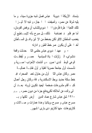 ‫ﺑﺈﺳﻨﺎﺩ ﺍﻷﺭﻳﻜﺔ ﺍﳋﺪﻳﻮﻳﺔﺍﱃ ﻋﺒﺎﺱ ﻓﺼﻞ ﺷﺒﻪ ﺟﺰﻳﺮﺓ ﺳﻴﻨﺎﺀ ﻭ ﻣﺎ‬
‫ﻳﻠﻴﻪ ﺷﺮﻗﺎ ﻋﻦ ﻣﺼﺮ، ﻭﺃﺿﻴﻔﺖ ﺍﱃ ﺍﳊﺠﺎﺯ، ﻭ ﺗﻨﺒﻪ ﺍﻻﳒﻠﻴـﺰ ﺍﱃ‬
‫ﺗﻠﻚ ﺍﻟﻠﻌﺒﺔ ﺍﳋﻄﺮﺓ ﻓﺄﻭﻋﺰﻭﺍ ﺍﱃ ﺍﳋﺪﻳﻮﻯﺍﻟﺸﺎﺏ ﺃﻥ ﻳﺮﻓﺾ ﺍﻟﻔﺮﻣﺎﻥ،‬
‫ﺃﻣﺎ ﻫﻮ ﻓﻠﻢ ﳚﺪ ﻏﻀﺎﺿﺔ ﰱ ﺫﻟﻚ، ﺑﻞ ﺻﺮﺡ ﺑﺄﻧﻪ ﻻﻳﺴـﺘﻄﻴﻊ ﺃﻥ‬
‫ﻳﻐﻀﺐ ﺍﻟﺴﻠﻄﺎﻥ !!!ﻭ ﻟﻜﻦ ﺑﻀﻐﻂ ﻣﻦ ﺍﻹﳒﻠﻴﺰ ﻭﺍﻓـﻖ ﺍﻟﺴـﻠﻄﺎﻥ‬
                 ‫ﺃﺧﲑﺍ ﻋﻠﻰ ﺃﻥ ﻳﻜﻮﻥ ﳌﺼﺮ ﺧﻂ ﺍﻟﻄﻮﺭ ﻭ ﺍﺩﺍﺭﺗﻪ‬
‫‪ ‬ﻭﰱ ﻋﻬﺪ ﺍﳋﺪﻳﻮﻯ ﻋﺒﺎﺱ ﺣﻠﻤﻰ ﺍﻟﺜﺎﱏ ﺣﺪﺛﺖ ﻭﺍﻗﻌﺔ‬
‫ﺩﻧﺸﻮﺍﻯ، ﺍﻟﱴ ﺯﻟﺰﻟﺖ ﺍﳊﻴﺎﺓ ﺍﻟﺴﻴﺎﺳﻴﺔ ﰱ ﻣﺼـﺮ ﻭ ﺃﻳﻘﻈـﺖ‬
‫ﺍﻟﻮﻋﻰ ﺍﻟﻮﻃﲎ ﻟﺪﻯ ﺍﳌﺼﺮﻳﲔ، ﻭ ﺃﻧﺸﺌﺖ ﺍﻷﺣﺰﺍﺏ ﺍﳌﺼـﺮﻳﺔ ﻭ‬
‫ﺗﺄﺳﺴﺖ ﺃﻭﻝ ﺟﺎﻣﻌﺔ ﻣﺼﺮﻳﺔ ﺃﻫﻠﻴﺔ ﻭ ﺃﻭﻝ ﻧﻘﺎﺑـﺔ ﻋﻤﺎﻟﻴـﺔ ﰱ‬
‫ﻣﺼﺮ. ﻭﻛﺎﻥ ﻋﺒﺎﺱ ﺍﻟﺜﺎﱏ ﺃﻭﻝ ﻣﻦ ﺣﺎﻭﻝ ﺗﻌﻤﲑ ﺍﻟﺼﺤﺮﺍﺀ ﻓﺒﲎ‬
‫ﺧﻂ ﺳﻜﺔ ﺣﺪﻳﺪ ﻳﺮﺑﻂ ﺍﻻﺳﻜﻨﺪﺭﻳﺔ ﺑﱪﻗﺔ، ﻭﻛﺎﻥ ﺭﺟﻞ ﺃﻋﻤﺎﻝ‬
‫ﻛﺒﲑ، ﺃﻗﺎﻡ ﻣﺸﺮﻭﻋﺎﺕ ﺿﺨﻤﺔ ﻟﻴﻌﻴﺪ ﺗﻜﻮﻳﻦ ﺛﺮﻭﺗﻪ ﺑﻌـﺪ ﺃﻥ‬
‫ﲣﻠﻰ ﻭﺍﻟﺪﻩ ﻋﻦ ﺃﻣﻼﻛﻪ ﻟﻜﻰﻳﺪﻓﻊ ﺟﺰﺀﺍ ﻣﻦ ﺩﻳﻮﻥ ﻣﺼﺮ، ﻭﰱ ﻋـﺎﻡ‬

‫٠١٩١ ﺷﻖ ﻋﺒﺎﺱ ﺷﺎﺭﻉ ﻋﻤﺎﺩ ﺍﻟﺪﻳﻦ ﰱ ﺃﺭﺽ ﳝﻠﻜﻬﺎ ﻭ ﺑـﲎ‬
‫ﻣﺴﺮﺡ ﻋﺒﺎﺱ ﻭ ﻣﺴﺮﺡ ﺑﺮﻳﺘﺎﻧﻴﺎ ﻭﻋﺪﺓ ﻋﻤﺎﺭﺍﺕ ﻭ ﺻـﺎﻻﺕ ﻭ‬
               ‫ﻛﺎﺯﻳﻨﻮﻫﺎﺕ ﻣﻨﻬﺎ ﻛﺎﺯﻳﻨﻮ ﺩﻯ ﺑﺎﺭﻯ ﺍﳌﺸﻬﻮﺭ.‬
 