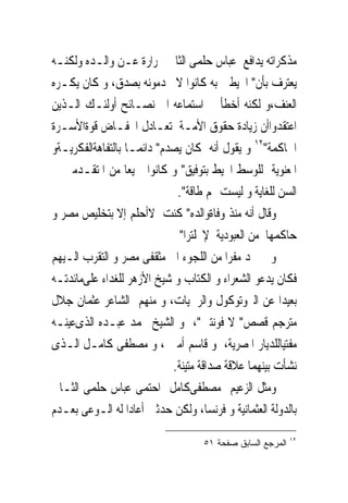 ‫ﻣﺬﻛﺮﺍﺗﻪ ﻳﺪﺍﻓﻊ ﻋﺒﺎﺱ ﺣﻠﻤﻰ ﺍﻟﺜﺎﱏ ﲝﺮﺍﺭﺓ ﻋـﻦ ﻭﺍﻟـﺪﻩ ﻭﻟﻜﻨـﻪ‬
‫ﻳﻌﺘﺮﻑ ﺑﺄﻥ" ﺍﶈﻴﻄﲔ ﺑﻪ ﻛﺎﻧﻮﺍ ﻻ ﳜﺪﻣﻮﻧﻪ ﺑﺼﺪﻕ، ﻭ ﻛﺎﻥ ﻳﻜـﺮﻩ‬
‫ﺍﻟﻌﻨﻒ،ﻭ ﻟﻜﻨﻪ ﺃﺧﻄﺄ ﰱ ﺍﺳﺘﻤﺎﻋﻪ ﺍﱃ ﻧﺼـﺎﺋﺢ ﺃﻭﻟﺌـﻚ ﺍﻟـﺬﻳﻦ‬
‫ﺍﻋﺘﻘﺪﻭﺍﺃﻥ ﺯﻳﺎﺩﺓ ﺣﻘﻮﻕ ﺍﻷﻣـﺔ ﺗﻌـﺎﺩﻝ ﺍﳔﻔـﺎﺽ ﻗﻮﺓﺍﻷﺳـﺮﺓ‬
‫ﺍﳊﺎﻛﻤﺔ"٢١ ﻭ ﻳﻘﻮﻝ ﺃﻧﻪ ﻛﺎﻥ ﻳﺼﺪﻡ" ﺩﺍﺋﻤـﺎ ﺑﺎﻟﺘﻔﺎﻫﺔﺍﻟﻔﻜﺮﻳـﺔﻭ‬
‫ﺍﳌﻌﻨﻮﻳﺔ ﻟﻠﻮﺳﻂ ﺍﶈﻴﻂ ﺑﺘﻮﻓﻴﻖ" ﻭ ﻛﺎﻧﻮﺍ ﲨﻴﻌﺎ ﻣﻦ ﺍﳌﺘﻘـﺪﻣﲔ ﰱ‬
                             ‫ﺍﻟﺴﻦ ﻟﻠﻐﺎﻳﺔ ﻭ ﻟﻴﺴﺖ ﳍﻢ ﻃﺎﻗﺔ".‬
‫ﻭﻗﺎﻝ ﺃﻧﻪ ﻣﻨﺬ ﻭﻓﺎﺓﻭﺍﻟﺪﻩ" ﻛﻨﺖ ﻻﺃﺣﻠﻢ ﺇﻻ ﺑﺘﺨﻠﻴﺺ ﻣﺼﺮ ﻭ‬
                              ‫ﺣﺎﻛﻤﻬﺎ ﻣﻦ ﺍﻟﻌﺒﻮﺩﻳﺔ ﻹﳒﻠﺘﺮﺍ"‬
‫ﻭ ﱂ ﳚﺪ ﻣﻔﺮﺍ ﻣﻦ ﺍﻟﻠﺠﻮﺀ ﺍﱃ ﻣﺜﻘﻔﻰ ﻣﺼﺮ ﻭ ﺍﻟﺘﻘﺮﺏ ﺍﻟـﻴﻬﻢ‬
‫ﻓﻜﺎﻥ ﻳﺪﻋﻮ ﺍﻟﺸﻌﺮﺍﺀ ﻭ ﺍﻟﻜﺘﺎﺏ ﻭ ﺷﻴﺦ ﺍﻷﺯﻫﺮ ﻟﻠﻐﺪﺍﺀ ﻋﻠﻰﻣﺎﺋﺪﺗـﻪ‬
‫ﺑﻌﻴﺪﺍ ﻋﻦ ﺍﻟﱪﻭﺗﻮﻛﻮﻝ ﻭﺍﻟﺮﲰﻴﺎﺕ، ﻭ ﻣﻨﻬﻢ ﺍﻟﺸﺎﻋﺮ ﻋﺜﻤﺎﻥ ﺟﻼﻝ‬
‫ﻣﺘﺮﺟﻢ ﻗﺼﺺ" ﻻ ﻓﻮﻧﺘﲔ"، ﻭ ﺍﻟﺸﻴﺦ ﳏﻤﺪ ﻋﺒـﺪﻩ ﺍﻟﺬﻯﻋﻴﻨـﻪ‬
‫ﻣﻔﺘﻴﺎﻟﻠﺪﻳﺎﺭ ﺍﳌﺼﺮﻳﺔ، ﻭ ﻗﺎﺳﻢ ﺃﻣﲔ ، ﻭ ﻣﺼﻄﻔﻰ ﻛﺎﻣـﻞ ﺍﻟـﺬﻯ‬
                            ‫ﻧﺸﺄﺕ ﺑﻴﻨﻬﻤﺎ ﻋﻼﻗﺔ ﺻﺪﺍﻗﺔ ﻣﺘﻴﻨﺔ.‬
‫ﻭﻣﺜﻞ ﺍﻟﺰﻋﻴﻢ ﻣﺼﻄﻔﻰﻛﺎﻣﻞ ﺍﺣﺘﻤﻰ ﻋﺒﺎﺱ ﺣﻠﻤﻰ ﺍﻟﺜـﺎﱏ‬
‫ﺑﺎﻟﺪﻭﻟﺔ ﺍﻟﻌﺜﻤﺎﻧﻴﺔ ﻭ ﻓﺮﻧﺴﺎ، ﻭﻟﻜﻦ ﺣﺪﺛﲔ ﺃﻋﺎﺩﺍ ﻟﻪ ﺍﻟـﻮﻋﻰ ﺑﻌـﺪﻡ‬
                                                            ‫٢١‬
                                    ‫ﺍﻟﻤﺭﺠﻊ ﺍﻟﺴﺎﺒﻕ ﺼﻔﺤﺔ ١٥‬
 