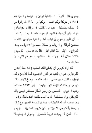 ‫ﺟﺪﻭﻯ ﻫﺎﺗﲔ ﺍﻟﺪﻭﻟﺘﲔ ؛ ﳘﺎﺍﺗﻔﺎﻗﻴﺔ ﺍﻟﻮﻓﺎﻕ ﺑﲔ ﻓﺮﻧﺴﺎ ﻭ ﺍﳒﻠﺘﺮﺍ ﻋﺎﻡ‬
‫٤٠٩١، ﻭ ﺣﺮﻛﺔ ﺗﺮﻛﻴﺎ ﺍﻟﻔﺘﺎﺓ ﰱ ﺗﺮﻛﻴﺎ، ﻭ ﳉﻨﺔ ﺍﻻﲢﺎﺩ ﻭﺍﻟﺘﺮﻗـﻰ‬
‫ﺍﻟﱴ ﻳﺼﻒ ﺳﻴﺎﺳﺘﻬﺎ ﰱ ﻣﺼﺮ ﺑﺄ‪‬ﺎ ﻛﺎﻧﺖ ﻏﲑ ﻣﻮﻓﻘﺔ ﻭ ﺍﺟﺮﺍﻣﻴﺔ، ﻭ‬
‫ﺃﺩﺭﻙ ﻋﺒﺎﺱ ﺃﻥ ﺳﻴﺎﺳﺔ ﺍﻟﻠﻮﺭﺩ ﻛﺮﻭﻣﺮ، ﺍﳌﻌﺘﻤﺪ ﺍﻟﱪﻳﻄﺎﱏ،:" ‪‬ﺪﻑ‬
‫ﺍﱃ ﺃﻥ ﺗﻈﻬﺮ ﺑﻮﺿﻮﺡ ﺃﻥ ﺍﻟﺒﺎﺏ ﺍﻟﻌﺎﱃﻭ ﺍﳒﻠﺘﺮﺍ ﺳﻴﻜﻮﻧﺎﻥ ﺩﺍﺋﻤـﺎ‬
‫ﻣﺘﺤﺪﻳﻦ ﻟﻌﺮﻗﻠﺔ ﳕﻮ ﺍﳊﺮﻳﺎﺕ ﻭ ﺍﺳﺘﻘﻼﻝ ﻣﺼـﺮ" ٢٥ ﻭﻗـﺪ ﺑـﺪﺃ‬
‫ﺍﻟﺼﺮﺍﻉ ﺑﲔ ﺍﻹﺛﻨﲔ ﻣﻨﺬ ﺍﻷﻳﺎﻡ ﺍﻷﻭﱃ ﻟﺘﻘﻠـﺪ ﻋﺒـﺎﺱ ﺍﳊﻜـﻢ، ﻭ‬
‫ﺍﻛﺘﺸﻒ ﺑﻜﻞ ﺃﺳﻒ ﻭﻻﺀ ﺍﶈﻴﻄﲔ ﺑﻪ ﻟﻠﻮﺭﺩ ﻭ ﻋﺠﺰﻫﻢ ﺍﻟﺘﺎﻡ ﻋـﻦ‬
                                                  ‫ﻣﻌﺎﻭﻧﺘﻪ ٠٦‬
‫ﻟﻘﺪ ﺃﺭﺍﺩ ﻛﺮﻭﻣﺮ ﺃﻥ ﻳﻜﺘﻔﻰﺍﳌﻠﻚ ﺍﻟﺸﺎﺏ ) ٨١ ﺳﻨﺔ ( ﺑﺪﻭﺭ‬
‫ﺍﻟﻜﻮﻣﺒﺎﺭﺱ ﻋﻠﻰ ﺃﻥ ﻳﻠﻌﺐ ﻫﻮ ﺍﻟﺪﻭﺭ ﺍﻟﺮﺋﻴﺴﻰ، ﻛﻤﺎ ﻓﻌﻞ ﻣﻊ ﻭﺍﻟﺪﻩ‬
‫ﺗﻮﻓﻴﻖ، ﻭ ﻟﻜﻦ ﻋﺒﺎﺱ ﺣﻠﻤﻰﰱ ﺑﺪﺍﻳﺔ ﺣﻜﻤﻪ ﱂ ﻳﺮﺿﺦ ﻟﺘﻬﺪﻳـﺪﺍﺕ‬
‫ﻛﺮﻭﻣﺮ، ﻭ ﺣﺪﺛﺖ ﺍﻷﺯﻣﺔ ﺍﻷﻭﱃ ﺑﻴﻨﻬﻤﺎ ﰱ ﻳﻨﺎﻳﺮ ٣٩٨١ ﻋﻨـﺪﻣﺎ‬
‫ﺭﻏﺐ ﺍﳋﺪﻳﻮﻯ ﰱﺍﻟﺘﺨﻠﺺ ﻣﻦ ﺭﺋﻴﺲ ﺍﻟﻨﻈﺎﺭ ﻣﺼﻄﻔﻰ ﻓﻬﻤﻰ ﺑﺎﺷﺎ‬
‫ﺍﻟﺬﻯﻛﺎﻥ ﻳﺮﺍﻩ ﻣﺴﺘﺴﻠﻤﺎ ﲤﺎﻣـﺎ ﻟﺴـﻠﻄﺎﺕ ﺍﻻﺣـﺘﻼﻝ ﻭﻏـﲑ‬
‫ﻭﻃﲎﺑﺴﺒﺐ ﺃﺻﻮﻟﻪ ﺍﻟﻜﺮﻳﺘﻴﺔ، ﻭ ﻣﻌﺎﺩﻯ ﻟﺴﻴﺎﺳﺔ ﺍﻟﺘﻌﺎﻭﻥ ﻣﻊ ﺗﺮﻛﻴﺎ‬
‫ﻭ ﻳﺼﻔﻪ ﺑﺄﻧﻪ" ﺭﺟﻞ ﺍﻹﳒﻠﻴﺰ"، ﻭ ﻟﻜﻦ ﻛﺮﻭﻣﺮ ﺗﺼﺪﻯﻟﻪ ﲝـﺰﻡ، ﻭ‬
‫ﳉﺄ ﺍﱃ ﻟﻨﺪﻥ ﺍﻟﱴ ﻭﺟﺪﺕ ﺫﺭﻳﻌﺔ ﻻﺳﺘﻤﺮﺍﺭ ﺍﳉﻴـﻮﺵ ﺍﻟﱪﻳﻄﺎﻧﻴـﺔ"‬
 