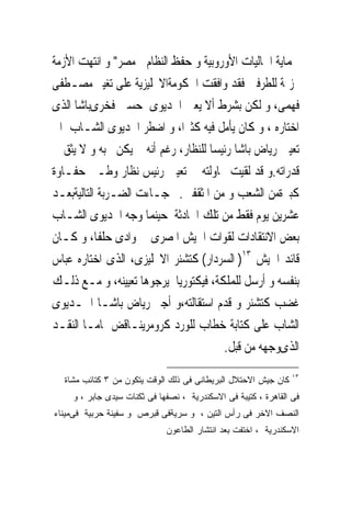 ‫ﳊﻤﺎﻳﺔ ﺍﳉﺎﻟﻴﺎﺕ ﺍﻷﻭﺭﻭﺑﻴﺔ ﻭ ﺣﻔﻆ ﺍﻟﻨﻈﺎﻡ ﰱﻣﺼﺮ" ﻭ ﺍﻧﺘﻬﺖ ﺍﻷﺯﻣﺔ‬
‫‪‬ﺰﳝﺔ ﻟﻠﻄﺮﻓﲔ ﻓﻘﺪ ﻭﺍﻓﻘﺖ ﺍﳊﻜﻮﻣﺔﺍﻻﳒﻠﻴﺰﻳﺔ ﻋﻠﻰ ﺗﻐﻴﲑ ﻣﺼـﻄﻔﻰ‬
‫ﻓﻬﻤﻰ، ﻭ ﻟﻜﻦ ﺑﺸﺮﻁ ﺃﻻ ﻳﻌﲔ ﺍﳋﺪﻳﻮﻯ ﺣﺴﲔ ﻓﺨﺮﻯﺑﺎﺷﺎ ﺍﻟﺬﻯ‬
‫ﺍﺧﺘﺎﺭﻩ ، ﻭ ﻛﺎﻥ ﻳﺄﻣﻞ ﻓﻴﻪ ﻛﺜﲑﺍ، ﻭ ﺍﺿﻄﺮ ﺍﳋﺪﻳﻮﻯ ﺍﻟﺸـﺎﺏ ﺍﱃ‬
‫ﺗﻌﻴﲔ ﺭﻳﺎﺽ ﺑﺎﺷﺎ ﺭﺋﻴﺴﺎ ﻟﻠﻨﻈﺎﺭ، ﺭﻏﻢ ﺃﻧﻪ ﱂ ﻳﻜﻦ ﳛﺒﻪ ﻭ ﻻ ﻳﺜﻖ ﰱ‬
‫ﻗﺪﺭﺍﺗﻪ.ﻭ ﻗﺪ ﻟﻘﻴﺖ ﳏﺎﻭﻟﺘﻪ ﰱ ﺗﻌﻴﲔ ﺭﺋﻴﺲ ﻧﻈﺎﺭ ﻭﻃـﲎ ﺣﻔـﺎﻭﺓ‬
‫ﻛﺒﲑﺓﻣﻦ ﺍﻟﺸﻌﺐ ﻭ ﻣﻦ ﺍﳌﺜﻘﻔﲔ.ﰒ ﺟـﺎﺀﺕ ﺍﻟﻀـﺮﺑﺔ ﺍﻟﺘﺎﻟﻴﺔﺑﻌـﺪ‬
‫ﻋﺸﺮﻳﻦ ﻳﻮﻡ ﻓﻘﻂ ﻣﻦ ﺗﻠﻚ ﺍﳊﺎﺩﺛﺔ ﺣﻴﻨﻤﺎ ﻭﺟﻪ ﺍﳋﺪﻳﻮﻯ ﺍﻟﺸـﺎﺏ‬
‫ﺑﻌﺾ ﺍﻻﻧﺘﻘﺎﺩﺍﺕ ﻟﻘﻮﺍﺕ ﺍﳉﻴﺶ ﺍﳌﺼﺮﻯ ﰱ ﻭﺍﺩﻯ ﺣﻠﻔﺎ، ﻭ ﻛـﺎﻥ‬
‫ﻗﺎﺋﺪ ﺍﳉﻴﺶ ٣١) ﺍﻟﺴﺮﺩﺍﺭ( ﻛﺘﺸﻨﺮ ﺍﻻﳒﻠﻴﺰﻯ، ﺍﻟﺬﻯ ﺍﺧﺘﺎﺭﻩ ﻋﺒﺎﺱ‬
‫ﺑﻨﻔﺴﻪ ﻭ ﺃﺭﺳﻞ ﻟﻠﻤﻠﻜﺔ، ﻓﻴﻜﺘﻮﺭﻳﺎ ﻳﺮﺟﻮﻫﺎ ﺗﻌﻴﻴﻨﻪ، ﻭ ﻣـﻊ ﺫﻟـﻚ‬
‫ﻏﻀﺐ ﻛﺘﺸﻨﺮ ﻭ ﻗﺪﻡ ﺍﺳﺘﻘﺎﻟﺘﻪ،ﻭ ﺃﺟﱪ ﺭﻳﺎﺽ ﺑﺎﺷـﺎ ﺍﳋـﺪﻳﻮﻯ‬
‫ﺍﻟﺸﺎﺏ ﻋﻠﻰ ﻛﺘﺎﺑﺔ ﺧﻄﺎﺏ ﻟﻠﻮﺭﺩ ﻛﺮﻭﻣﺮﻳﻨـﺎﻗﺾ ﲤﺎﻣـﺎ ﺍﻟﻨﻘـﺪ‬
                                       ‫ﺍﻟﺬﻯﻭﺟﻬﻪ ﻣﻦ ﻗﺒﻞ.‬
                                                                ‫٣١‬
  ‫ﻜﺎﻥ ﺠﻴﺵ ﺍﻻﺤﺘﻼل ﺍﻟﺒﺭﻴﻁﺎﻨﻰ ﻓﻰ ﺫﻟﻙ ﺍﻟﻭﻗﺕ ﻴﺘﻜﻭﻥ ﻤﻥ ٣ ﻜﺘﺎﺌﺏ ﻤﺸﺎﺓ‬
    ‫ﻓﻰ ﺍﻟﻘﺎﻫﺭﺓ ، ﻜﺘﻴﺒﺔ ﻓﻰ ﺍﻻﺴﻜﻨﺩﺭﻴﺔ ، ﻨﺼﻔﻬﺎ ﻓﻰ ﺜﻜﻨﺎﺕ ﺴﻴﺩﻯ ﺠﺎﺒﺭ ، ﻭ‬
‫ﺍﻟﻨﺼﻑ ﺍﻻﺨﺭ ﻓﻰ ﺭﺃﺱ ﺍﻟﺘﻴﻥ ، ﻭ ﺴﺭﻴﺔﻓﻰ ﻗﺒﺭﺹ ﻭ ﺴﻔﻴﻨﺔ ﺤﺭﺒﻴﺔ ﻓﻰﻤﻴﻨﺎﺀ‬
                             ‫ﺍﻻﺴﻜﻨﺩﺭﻴﺔ ، ﺍﺨﺘﻔﺕ ﺒﻌﺩ ﺍﻨﺘﺸﺎﺭ ﺍﻟﻁﺎﻋﻭﻥ‬
 