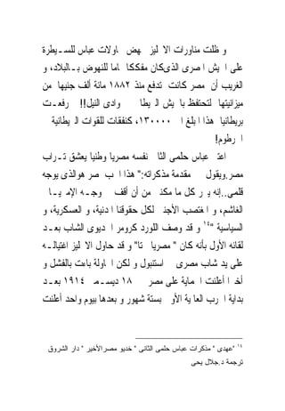 ‫ﻭ ﻇﻠﺖ ﻣﻨﺎﻭﺭﺍﺕ ﺍﻻﳒﻠﻴﺰ ﲡﻬﺾ ﳏﺎﻭﻻﺕ ﻋﺒﺎﺱ ﻟﻠﺴـﻴﻄﺮﺓ‬
‫ﻋﻠﻰ ﺍﳉﻴﺶ ﺍﳌﺼﺮﻯ ﺍﻟﺬﻯﻛﺎﻥ ﻣﻔﻜﻜﺎ ﲤﺎﻣﺎ ﻟﻠﻨﻬﻮﺽ ﺑـﺎﻟﺒﻼﺩ، ﻭ‬
‫ﺍﻟﻐﺮﻳﺐ ﺃﻥ ﻣﺼﺮ ﻛﺎﻧﺖ ﺗﺪﻓﻊ ﻣﻨﺬ ٢٨٨١ ﻣﺎﺋﺔ ﺃﻟﻒ ﺟﻨﻴﻬﺎ ﻣﻦ‬
‫ﻣﻴﺰﺍﻧﻴﺘﻬﺎ ﻟﺘﺤﺘﻔﻆ ﺑﺎﳉﻴﺶ ﺍﻟﱪﻳﻄﺎﱏ ﰱ ﻭﺍﺩﻯ ﺍﻟﻨﻴﻞ!! ﰒ ﺭﻓﻌـﺖ‬
‫ﺑﺮﻳﻄﺎﻧﻴﺎ ﻫﺬﺍ ﺍﳌﺒﻠﻎ ﺍﱃ ٠٠٠٠٣١، ﻛﻨﻔﻘﺎﺕ ﻟﻠﻘﻮﺍﺕ ﺍﻟﱪﻳﻄﺎﻧﻴﺔ ﰱ‬
                                                 ‫ﺍﳋﺮﻃﻮﻡ!‬
‫ﺍﻋﺘﱪ ﻋﺒﺎﺱ ﺣﻠﻤﻰ ﺍﻟﺜﺎﱏ ﻧﻔﺴﻪ ﻣﺼﺮﻳﺎ ﻭﻃﻨﻴﺎ ﻳﻌﺸﻖ ﺗـﺮﺍﺏ‬
‫ﻣﺼﺮ.ﻭﻳﻘﻮﻝ ﰱ ﻣﻘﺪﻣﺔ ﻣﺬﻛﺮﺍﺗﻪ:" ﻫﺬﺍ ﺍﳊﺐ ﳌﺼﺮ ﻫﻮﺍﻟﺬﻯ ﻳﻮﺟﻪ‬
‫ﻗﻠﻤﻰ..ﺇﻧﻪ ﻳﱪﺭ ﻛﻞ ﻣﺎ ﻣﻜﻨﲎ ﻣﻦ ﺃﻥ ﺃﻗﻒ ﰱ ﻭﺟـﻪ ﺍﻹﻣﱪﻳـﺎﱃ‬
‫ﺍﻟﻐﺎﺷﻢ، ﻭ ﺍﳌﻐﺘﺼﺐ ﺍﻷﺟﻨﱮ ﻟﻜﻞ ﺣﻘﻮﻗﻨﺎ ﺍﳌﺪﻧﻴﺔ، ﻭ ﺍﻟﻌﺴﻜﺮﻳﺔ، ﻭ‬
‫ﺍﻟﺴﻴﺎﺳﻴﺔ "٤١ ﻭ ﻗﺪ ﻭﺻﻒ ﺍﻟﻠﻮﺭﺩ ﻛﺮﻭﻣﺮ ﺍﳋﺪﻳﻮﻯ ﺍﻟﺸﺎﺏ ﺑﻌـﺪ‬
‫ﻟﻘﺎﺋﻪ ﺍﻷﻭﻝ ﺑﺄﻧﻪ ﻛﺎﻥ " ﻣﺼﺮﻳﺎ ﲝﺘﺎ" ﻭ ﻗﺪ ﺣﺎﻭﻝ ﺍﻻﳒﻠﻴﺰ ﺍﻏﺘﻴﺎﻟـﻪ‬
‫ﻋﻠﻰ ﻳﺪ ﺷﺎﺏ ﻣﺼﺮﻯ ﰱ ﺍﺳﺘﻨﺒﻮﻝ ﻭ ﻟﻜﻦ ﺍﶈﺎﻭﻟﺔ ﺑﺎﺀﺕ ﺑﺎﻟﻔﺸﻞ ﻭ‬
‫ﺃﺧﲑﺍ ﺃﻋﻠﻨﺖ ﺍﳊﻤﺎﻳﺔ ﻋﻠﻰ ﻣﺼﺮ ﰱ ٨١ ﺩﻳﺴـﻤﱪ ٤١٩١ ﺑﻌـﺪ‬
‫ﺑﺪﺍﻳﺔ ﺍﳊﺮﺏ ﺍﻟﻌﺎﳌﻴﺔ ﺍﻷﻭﱃ ﺑﺴﺘﺔ ﺷﻬﻮﺭ ﻭ ﺑﻌﺪﻫﺎ ﺑﻴﻮﻡ ﻭﺍﺣﺪ ﺃﻋﻠﻨﺖ‬


                                                                ‫٤١‬
 ‫"ﻋﻬﺩﻯ " ﻤﺫﻜﺭﺍﺕ ﻋﺒﺎﺱ ﺤﻠﻤﻰ ﺍﻟﺜﺎﻨﻰ " ﺨﺩﻴﻭ ﻤﺼﺭﺍﻷﺨﻴﺭ " ﺩﺍﺭ ﺍﻟﺸﺭﻭﻕ‬
                                              ‫ﺘﺭﺠﻤﺔ ﺩ.ﺠﻼل ﻴﺤﻰ‬
 